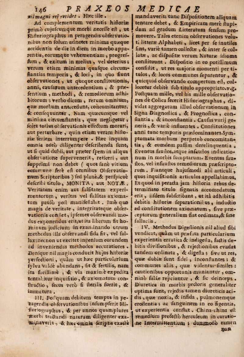 ml magni rei recidet . Hsccille • Ad complementum veritatis hifloriae primo cujufcuoique morbi neeetfe eft , ut Hifloriographus in peragendis obfervatio- nibus non folu m ad notet minima quaeque accidentia de die in diem in morbo appa¬ rentia, eorumque vehementiam, progref- fum , & exitum in melius , vel deterius; verum etiam minimas quafque circum¬ stantias temporis , oc loci , in quo liunt obfervationes , ut quoque conftitutionis, anni, caufafum antecedentium , & prae» Pentium , methodi, & remediorum adhi¬ bitorum i verbo dicam , rerum omnium, j quae morbum antecedunt, concomitantur, | Sc coniequunter . Nam qusecumque vel | minima circumflantia , quae negligetur , fbiet totius obfervationis eflfe&um morari, aut perturbare , quin etiam veram hifto- rise feriein interrumpere • Haec inquam omnia arieb diligenter deferibenda funt, ut fi quid dubii, aut praeter fpem in aliqua cbfervatione fupervenerit, reticeri, aut fupprimi non debet ( quot fane vitium ©emo-une fere efl omnibus Obfervatio- Scriptoribus ) fed plane,& perfpicue deferibi titulo, MONITA, aut NOT7E . Veritatem enim aut falfitatem experi¬ mentorum , veritas vel falfitas axioma¬ tum paulo poli manifeflabit « Imo quo magis de veritate , integritateque obfer¬ vationis confiet, ipfemet obfervandi mo¬ dus exponendus erit,ut ita liberum fit ho¬ minum judicium ili examinando utrum methodus illa obfervandi fida fit, vel fal- )ax:necnon ut excitet ingenium eorundem ;id inveniendas methodos accuratiores . i Denique nil magis conducit hujus hiflorise | perfectioni , quam ut hscc particularium iyfva vakie abundans, fit & fertilis, nam ita facillime , & via maxime expedita tentabitur inquifitio , & axiomatum con- firu£Ho , fetus vero fi fieri lis fuerit, Sc immatura . III. pof quam debitum tempus in pc- ^agendi-s obfervationibus infumpferit Hi- iloriographus , & per annos quamplures ^aorbi tranandi naturam diligenter exa- , -& hae omnia Scriptis exacle mandaverit; tunc Difpofitionem aliquam tentare debet, Sc Empiricam mere ftupi- dam ad gradum Litteratum fenfum pro¬ movere* Tales etenim obfervationes velu- ti litterae Alphabeti , licet per fe inutiles fini, varie tamen collectae , & inter fe col- latae , ac difpofitae verum Naturae idioma confli tuunt . Difpofitio in eo potiffimum conlifiit, ut res majoris momenti per ti¬ tulos , Sc locos communes feparentur , Sc quicquid obfervando compertum efl, col¬ locetur debite fub titulo appropriato.v.g* Pofiquam mille, vel bis mille obfervatio- | nes de Colica fecerit Hifioriographus , di- | vidat aggregatum illud obfervationum itx Signa Diagnoflica , Sc Prognofiica , con¬ flantia , Sc inconftantia * Caufas varij ge¬ neris , Sc varie influentes . Confiitutiones anni tunc temporis praedominantes.Syni- ptomata morbum perpetuo concomitan¬ tia , Sc eumdem paflim derelinquentia » Eventus fauflos,atque infauflos indicatio¬ num in morbis fumptarum. Eventas fau- flos, vel infaufios remediorum praeferipto- rum . Fiantque hujufmodi alii articuli * quos inquifitionis articulos appellabimus. Et quod in peracta jam hifloria rebus de¬ terminato titulo fignatis accomodatum erit, iifdem fubfcribant, ut ita adhibitis debitis hifioriae feparationibus, indubio ad conflitutionem axiomatum , fi ve prae¬ ceptorum generalium fiat ordinata,& fine fallaciis . IV. Methodus Digefiionis nil aliud fibi vendicat, quam ut praefata particularium experientia erratica & indigetia, faebis de¬ bitis divifionibus , Sc rejectionibus evadat j ta ndem ordinata , Sc digefia ; fi ve ut res, qu« dubiae funt fidei, inconfiantes ; & communes aliis, quae videntur fimilcs : cautionibus opportunis muniantur , om¬ nino falfce rejiciantur , Sc fic deinceps « Diuretica in morbis pecboris generaliter optima funt, reje&is tamen diureticis aci¬ dis , quae noxia, & infida , pulmonemque erodentia ; ac fanguinem in eo figentia, ut experientia conflat. China-thina dii remedium profe&o herculeum in curatio¬ ne Ljtttf mittentium > dummodo tamen