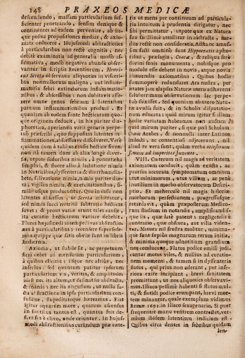 defcendendo , mattam particularium fuf- fidenter penetrando , fenttm denique & continentes ad eadem pervenire , ab iis¬ que pottea propolitiones medias , & axio¬ mata deducere ♦ Hujufmodi abftradiones a particularibus non rede cognitis , nec debite examinatis ad generalia modo af¬ firmativa, modo negativa abunde obfer- vantur in fcriptis Kecentiorum • JHenri- eus Screta obfervatis aliquoties in vifceri- bus nonnullorum maligna , aut inflam¬ matoria febri extinciorum inflammatio¬ nibus , & abfcettibus ; non dubitavit atte¬ rere omne genus febrium a latentibus partium inflammationibus produci . Et quoniam ab eodem fonte helicarum quo* que originem deducit, in his pariter dia¬ phoretica, aperientia varii generis perpe¬ tuo praofcribi , quo fuppofitas latentes in* fiammationes,abfcettu$ve di fio 1 verer. Ver e quidem dum a talibus caufls hedicae fiunt; non ita tamen dum ab aliis longe diver- fls, utpote fudoribus nimiis , a gonorrxha fimplici, & fluore alho,a ladatione nimia in Nutricibus,dyflenteria,& diarrheea,dia¬ bete, fulivatione nimia,nimia pariter diae¬ ta i vigiliis nimiis, & exercitationibus , fi- niilihufque producuntur. Quo in cafu non latentes abfcefius , ut Screta arbitratur, ied nimia fucci nutritii fubtraclo hedicas fovet; & prout vari<=e erunt tales caufse , ita curatio hedicarum variare debebit. Plures hujufmodi iriteAipeflivas ab Aradio- aes a particularibus ; recenfere fuperfede- 3Tius*quippe quae latis obviae funi in libris hodiernis, Axioma , ut flabile fit , ac perpetuum fieri debet aci menfuram particularium , a quibus elicitur ; iifque nec altius , nec inferius , fed quantum patitur ipforum particularium vis , veritas, Sc amplitudo; idcfl nec ita altum,ut delinat in abtlrada, & inania ; nec ita anguflum , ut nulla fa- da a1 ftradione in ipfa particularium con- fufione , Aupeditateque haereamus . Fiat igitur aquarum more , quarum afcenfus in fontibus tantus efl , quantus fuit de- ficnfus e divo, «nde oriuntur . In hujuf- abAradionibus curfi^dum pr» crete- ris ut mens per continuum ad particula-* ria intuitum a prudentia dirigatur , nec libi permittatur , utpote quae ex Natura fua facillime attollitur inabftrada , me¬ diis rede non conflderatis.Adharic amuf- fim fadi omnino funt Hippocratis apho- rifmi , praefagia , Coae a , & reliqua fere divini fenis monumenta , nobifque pro modulo ette debent in novis, atque novis iflituendis axiomatibus . Quibus hodie fummopere redundaret Ars noflra , per aetates jam elapfas Naturae utero adhaerens faluberrimum obfervationum lac perpe¬ tuo fuxittet, Sed quoniam ab utero Natu¬ rae avulfa fuit, & in Scholis difputatio- nurn educata ; quid mirum igitur fl illam hodie variatam habeamus n®n audam ? quid mirum pariter , fi quae poA Scholam Coam Arabes , & nonnulli inter Latinos indocti , ac contentiofi adjecerunt , nil aliud re vera funt, quam verba otioforum fenum ad imperitos Juvenes . VIII. Ccfcterum nil magis ad veritatem axiomatum conducit > quam exada , ae prorfus accurata fymptomatum omnium utut minimorum , utut vilium , ac pene inutilium in morbo obfervatorum Defcri- ptio. Et mehercule nil magis hAoriae morborum perfedionem , progrettufque retardavit, quam praspo Aerum Medico¬ rum fludium in notandis , amplifleandif- que iis , quae late patent 3 negligendis b contrario , quae obfcura, aut vilia viden¬ tur. Natura nil fruflra molitur , minima¬ que funt faepius magnarum rerum initia, & minima quoque adnotitiam grandium nos conducunt. Flatus podice emitti judi¬ cantur motus viles, Sc nullius ad curatio¬ nem momenti , & tamen fi in dyflenteria flatus, qui prius non aderant, per infe¬ riora exire incipiant , brevi fanitatem promittunt, ut nos aliquoties obfervavi- mus.Illiaco pettime habenti fl flatus mul¬ ti, Sc foetidi podice erumpant, brevi mor¬ tem minantur, quale exemplum vidimus Romae 169*.in iliaco fexagenario. Si puer frequenter manu ventrem contr#dct,ver* mium ibidem latentium indicium efl ♦ Qujbiis circa dentes in fejbjribus quidam