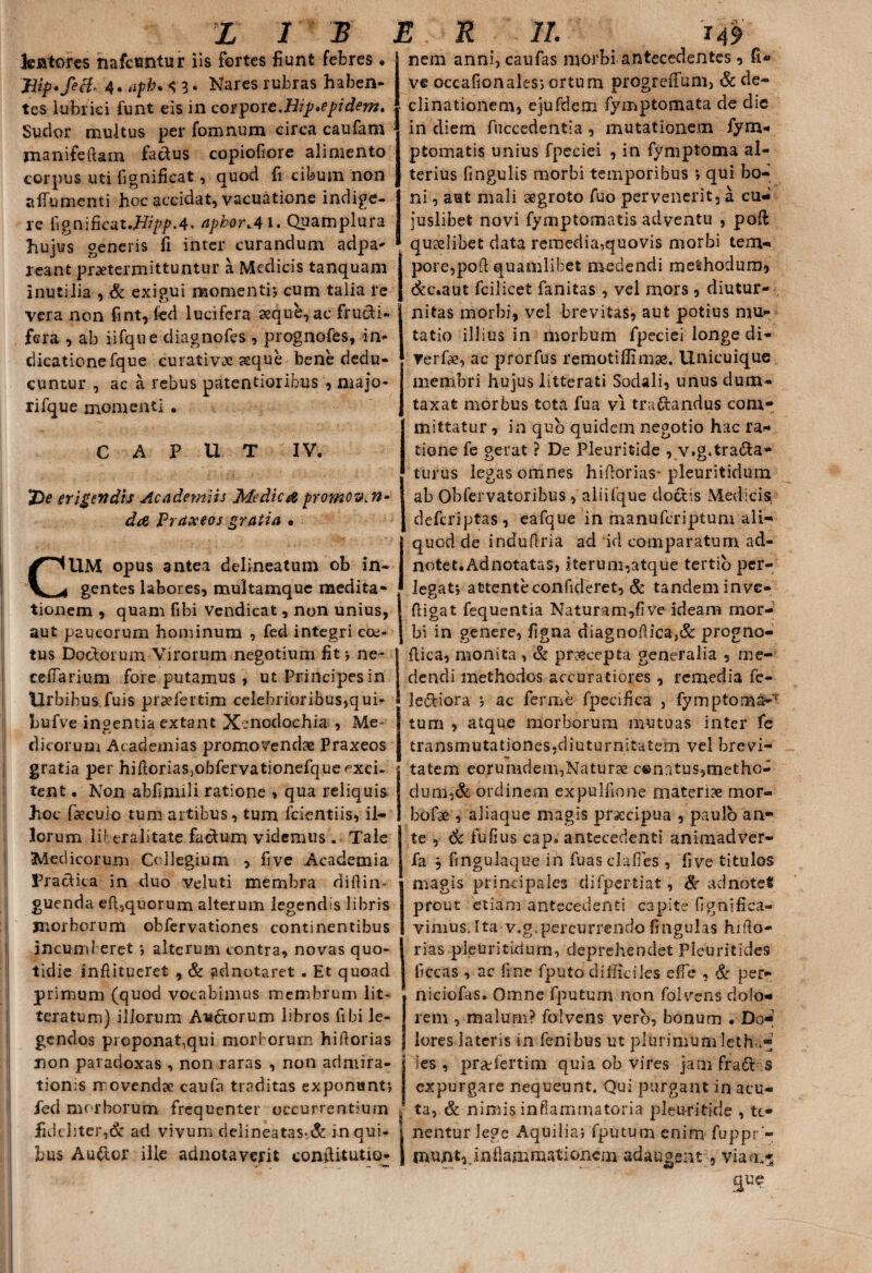 lentores nafcuntur iis fortes fiunt febres. Jiip.feg, 4. afh. 4 3. Nares rubras haben¬ tes lubrici funt eis in corpore.Hip.epidem. Sudor multus per fomnum circa caufam pianifeftam factus copiofiore alimento corpus uti fignificat, quod fi cibum non albumenti hoc accidat, vacuatione indige¬ re lignificat.7b/p/’.4* aphor^41. Quamplura hujus generis fi inter curandum adpa- reant praetermittuntur a Medicis tanquam inutilia , & exigui momenti; cum talia re vera non fint, fed lucifera aeque, ac fructi¬ fera , ab iifque diagnofes , prognofes, in- dicatione fque curativae aeque bene dedu¬ cuntur , ac a rebus patentiorib-us , majo- rifque momenti . CAPUT IV. Z)e erigendis Academiis Medica promovcn- da Praxeos gratia • CUM opus antea delineatum ob in¬ gentes labores, multamquc medita- tionem , quam fibi vendicat, non unius, aut paucorum hominum , fed integri coe¬ tus Doctorum Virorum negotium fit; ne- cefTarium fore putamus , ut Principesin Urbibus fuis prsefertim celebrioribus,qui- bufve ingentia extant Xenodochia , Me¬ dicorum Academias promovendae Praxeos I! gratia per hiftoriaSjObfervationefqueexch tent. Non abfimili ratione , qua reliquis hoc faecuio tum artibus, tum fcientiis, il¬ lorum lif eralitate factum videmus . Tale Medicorum Collegium , five Academia Pr a otica in duo Veluti membra diftin- guenda eft,quorum alterum legendis libris morborum obfervationes continentibus incumberet; alterum contra, novas quo¬ tidie inftitueret , & adnotaret . Et quoad primum (quod vocabimus membrum lit¬ teratum) illorum Aia&orum libros libi le¬ gendos proponat,qui morborum hi florias non paradoxas , non raras , non admira¬ tionis movendae caufa traditas exponunt; fed morborum frequenter occurrentium fideliter,& ad vivum rielineatas-& in qui¬ bus Au&or ille adnotaverit conflitutio* nem anni, caufas morbi antecedentes, fi* ve occafionales; ortum progreifum, Sc de¬ clinationem, ejufdeni fymptomata de die in diem fnccedentia , mutationem fym- ptomatis unius fpeciei , in fymptoma al¬ terius fingulis morbi temporibus ; qui bo¬ ni , aut mali aegroto fuo pervenerit, a cu- juslibet novi fymptomatis adventu , poft ■ quaelibet data remedia,quovis morbi tem¬ pore, pofl: quamlibet medendi methodum, dec.aut fcilicet fanitas , vel mors , diutur¬ nitas morbi, vel brevitas, aut potius mu¬ tatio illius in morbum fpeciei longe di* Terfae, ac prorfus remotiffimae. Unicuique membri hujus litterati Sodali, unus dum¬ taxat morbus tota fua vi traftandus com¬ mittatur , in quo quidem negotio hac ra¬ tione fe gerat ? De Pleuritide , v.g«trana¬ turus legas omnes hiflorias pleuritidum ab Obfervatoribus, aliifque doctis Medicis deftriptas, eafque in manuferiptum ali¬ quod de indufina ad id comparatum ad- notet.Adnotatas, iterum,atque tertio per¬ legat; attente confideret, & tandem inve- fiigat fequentia Naturam,five ideam mor¬ bi in genere, figna diagnoflica,& progno- flica, monita , & praecepta generalia , me¬ dendi methodos accuratiores, remedia fe- le£tiora ; ac ferme fpeciiica , fymptom&-T tum , atque morborum mutuas inter fe transmutationes,diuturnitatem vel brevi¬ tatem eorumdem,Naturse c®natus,metho¬ dum,& ordinem expulfione materiae tnor- bofse , aliaque magis pr&cipua , paulo an¬ te , Sc fufius cap. antecedenti animadver- fa , fingulaque in fuasclafies , live titulos magis principales difpertiat, Se adnotefc prout etiam antecedenti capite fignifica- vimusJta v.g.percurrendo fingulas hiflo- rias pleuriticium, deprehendet Pleuritides ficcas , ac fine fputo difficiles efie , & per- niciofas. Omne fputum non folvens dolo¬ rem , malum? folvens vero, bonum . Do¬ lores lateris in fenibus ut plurimum leth,.* les , prae fer tim quia ob vires jam fradrs expurgare nequeunt. Qui purgant in acu¬ ta, & nimis inflammatoria pleuritide , te¬ nentur lege Aquilia; fputum enim fuppr - muntrinflammationem adaugent , viam-