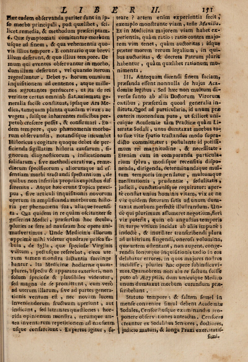 LIS Haec eadem ©bfervanda pariter funt in ip- fo morbo principali, poft quaelibet, fci- licet remedias & methodum prsefcriptam. 4. Quae fymp tornati comitantup morbum ufque ad finem , & qua vehementia quo¬ vis illius tempore . E contrario quae brevi illum deferunt, & quo illius tempore. De rnum qui eventus obfcrvantur in morbo, dum illum deferunt, vel quando iterum regrediuntur , Debet 7. horum omnium inquifitionem ad centenos , atque mille¬ nos aegrotantes perducere , ut ita de rei veritate certus omnino fi at,axiomata ge¬ neralia facile conflituat, ipfaque Ars Me¬ dica, tamquam planta quaedam vivax 5 ac Vegeta , fuifque inhaerentes radicibus per¬ petuo crefcere poffit, & confirmari . Eo • dem tempore, quo phaenomenis morbo¬ rum obfervandis , notandifque incumbit Hifloricus *, cogitare quoque debet de per¬ ficienda figillatim hi flor ia caufarum , fi* gnarum diagnofticorum , indicationum folidarum , fi ve methodi curati vae, reme¬ diorum fpecificorum , aliorumque ad ef- fentiam morbi tra&andi fpe€tantium , de quibus non inferius propriis capitibus dif¬ feremus . Atque haec erunt Topica praeci¬ pua , fi ve articuli inquifitionis novorum operum in amplificanda morborum hiflo- ria per pheno.mena fua , aliaque recenfir ta • Q]ia quidem in re quam ofeitanter fe gefferint Medici, prsefertim hoc fecuio, pluries ac fere ad nauteam hoc opere ani¬ madvertimus . Unde Medicinis illorum apprime mihi videtur quadrare prifea fa¬ bula , de SyJIa , quae Fpeciote Virginis vultum, pe&ufque referebat, circa ute rum tamen monflra labantia fuccinge bantur . Ita Medicinae hodiernae quam- plures, afpcftu & apparatu exteriori, non folum fpeciote & plaullbiles videntur, feri magna de fe promittunt, cum vero ad uterum illarum, five ad partes genera¬ tionis ventum etl , nec novam lucem inveniendorum fru&uum aperiunt , aut indicant, fed latrantes qUecftiones 7 hor¬ rida opinionum monftra , rerumque an¬ tea inventarum repetkionem ad nauteam ufque ccnfarciunt • Expertus igitur , fa- L r 11. lfi i * teare ? artem enim experientia fecit i exemplo monflrante viam, tefte Maniliq. Et in Medicina majorem viam habet ex¬ perientia, quam ratio ratio contra majo- rem vim tenet, quam auctoritas*, idque praeter morem rerum legalium , in qui¬ bus au&uritas , & decreta Patrum pluris habentur, quam quaelibet rationum mo* nimenta , III. Antequam dicendi finem faciam* praefanda elfent nonnulla de hujus Aca¬ demiae legibus . Sed haec non multum di- verfae funto ab aliis DoCtorum Virorum coetibus ^ prsefemm quoad generalia in- ilituta.Qjjod ad particularia, id unum pr# cocteris monendum puto , ut fcilicet uni¬ cuique Academiae tam PraCticae quam Li» terat® Sodali, unus dumtaxat morbus to¬ to fuae vitae fpatio tractandus modo fupra- dicto committatur 5 poftulante id potilli- mum rei magnitudine , 6c ncceflitate • Etenim cum in comparanda particula» rium fylva , modi fque recenfitis difpo» nenda, dirigenda, determinandaque mul¬ tum temporis impeniatur, multumque meditationis , prudentiae , fcdulitatis * judicii, cunCtationifqire requiratur: aper¬ te conflat unius hominis vitam, vix ac ne vix quidem futuram fatis ad unum dum¬ taxat morbum perfecte illuflrandum. Un¬ de qui plurimum aflumeret negotium,fieri vix poterit, quin ob anguflias temporis in turpe vitium incidat ab aliis impune 5 indocte , & inutiliter tranferibendi plura ad arbitrium fingendi, onerofa volumina, quae artem otlentant, non augent, conge¬ rendi-, longaeque inquifitionis tcedio in eos delabatur errores, in quos majores noflros incidiffe, pluries hoc opere fubindicavi- mus.Quamobrem non alis re factum fuifTb puto ab ALgypt i is, dum unicuique Medko unum dumtaxat morbum curandum pr«- feribebant . Statuto tempore *, & faltem femel ia menfe convenire fimul debent Academiae Sodales,Cenforibufque examinandas j>ro- ponere obfervitiones anteactas. Cenfores creantur ex Sodalibus Seniores , doctiores, judicio maturi, & longa JPraxi exerutatif- fuaw