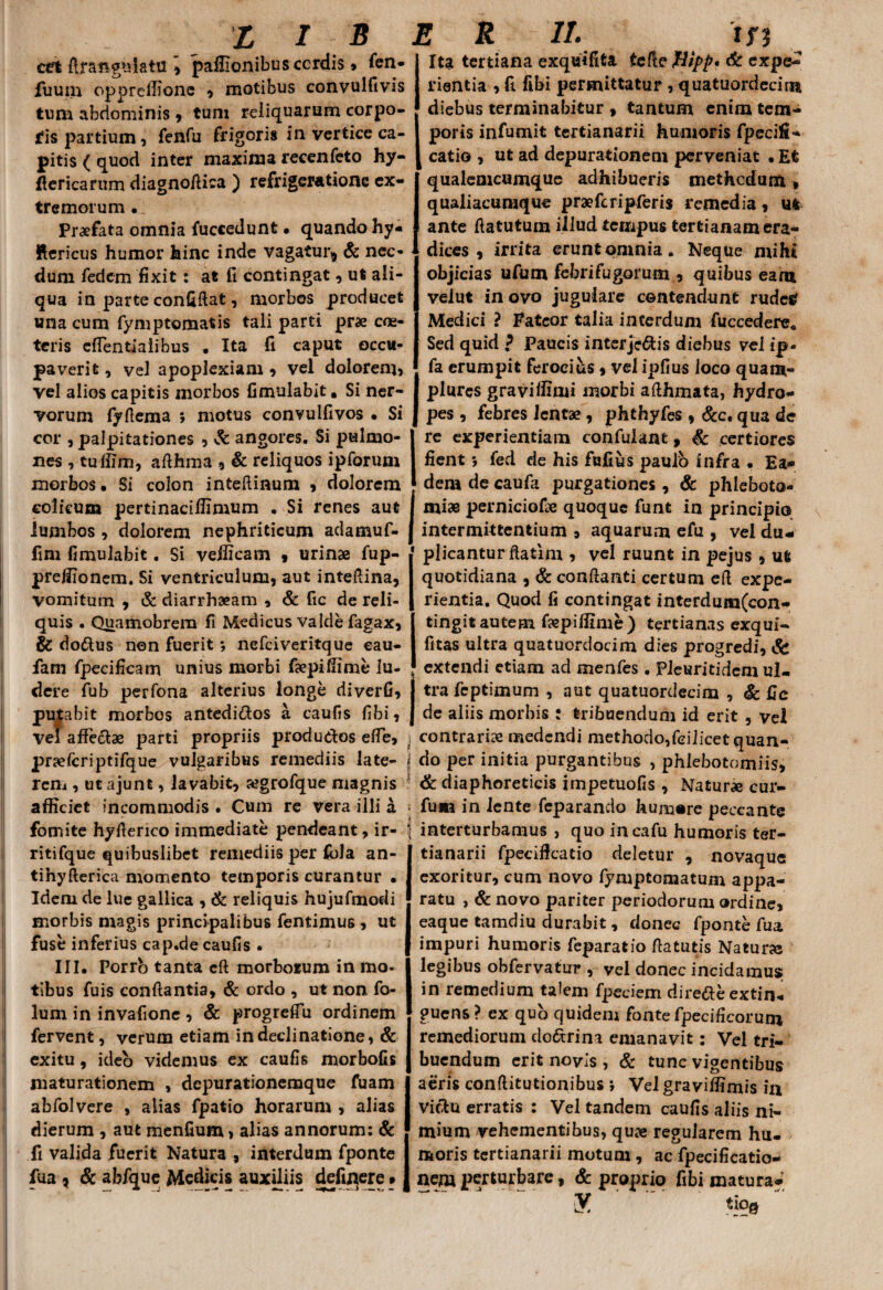 X i s cet ftraftgis-latu \ paffionibusccrdis, fen- fuum oppreffione , motibus convulfivis tum abdominis , tum reliquarum corpo¬ ris partium, fenfu frigoris in vertice ca¬ pitis ( quod inter maxima recenfeto hy- flericarum diagnoftica ) refrigeratione ex¬ tremorum .. Praefata omnia fuccedunt • quando hy- Rericus humor hinc inde vagatur^ & nec* dum fedcm fixit: at fi contingat, ut ali¬ qua in parte confidat, morbos producet una cum fymptomatis tali parti prae cra¬ teris effentiaiibus * Ita fi caput occu* paverit, vel apoplexiam , vel dolorem, vel alios capitis morbos fimulabit. Si ner¬ vorum fyfiema ; motus convulfivos • Si cor , palpitationes , & angores. Si pulmo¬ nes , tuffim, adhma , & reliquos ipforum morbos • Si colon inteftinum , dolorem colicum pertinaciffimum . Si renes aut lumbos , dolorem nephriticum adamuf- fim fimulabit. Si veificam , urinae fup- preilionem. Si ventriculum, aut intedina, vomitum , & diarrhaeam , & fic de reli¬ quis . Quamobrem fi Medicus valde fagax, & do&us non fuerit *, nefciveritque eau- fam fpecificam unius morbi faepiffime lu¬ dere fub perfona alterius longe diverfi, putabit morbos antediftos a caufis fibi, vel affeci* parti propriis produdos ede, 1 pr^fcriptifque vulgaribus remediis late- ] rem , utajunt, lavabit, «grofque magnis afficiet incommodis . Cum re vera illi a ; fomite hyderico immediate pendeant, ir- f ritifque quibuslibet remediis per ibla an- tihyderica momento temporis curantur • Idem de lue gallica , & reliquis hujufmodi morbis magis principalibus fentimus , ut fuse inferius cap.de caufis • III. Porro tanta ed morborum in mo¬ tibus fuis condantia, & ordo , ut non fo- lum in invafione , & progreflu ordinem fervent, verum etiam in declinatione, & exitu, ideo videmus ex caufis morbofis maturationem , depurationemque fuam abfolvere , alias fpatio horarum , alias dierum , aut menfium, alias annorum: & fi valida fuerit Natura , interdum fponte fua r & abfque Medicis auxiliis definere» 1 R ii. tn Ita tertiana exquifita te fle Jltpp* cfe expe¬ rientia , fi fibi permittatur , quatuordecin* diebus terminabitur 9 tantum enim tem¬ poris infumit tertianarii humoris fpecifi- catio , ut ad depurationem perveniat • Et qualemcumque adhibueris methedum qualiacumque praefcripferis remedia, uft ante datutum illud tempus tertianam era¬ dices , irrita erunt omnia. Neque mihi objicias ufum febri fu gorum , quibus eam velut in ovo jugulare contendunt rudes! Medici ? Fateor talia interdum fuccedere. Sed quid ? Paucis interjc^tis diebus vel ip- fa erumpit ferocius , vel ipfius loco quam- plures graviffimi morbi afthmata, hydro¬ pes , febres lentae, phthyfes , Scc. qua de re experientiam confulant, & certiores fient *, fed cie his fufius paulo infra • Ea¬ dem de caufa purgationes, & phleboto¬ miae perniciofae quoque funt in principio intermittentium , aquarum efu , vel du¬ plicantur ftatim , vel ruunt in pejus , ut quotidiana , & conflanti certum ed expe¬ rientia. Quod fi contingat interdum(con- tingit autem faepiffime) tertianas exqui- fitas ultra quatuordocim dies progredi, & extendi etiam ad menfes . Pieuritidcm ul¬ tra feptimum , aut quatuordecim , Sc fie de aliis morbis : tribuendum id erit , vel contrariae medendi methodo,fcilicet quan¬ do per initia purgantibus , phlebotomiis, & diaphoreticis impetuofis , Natur* cur- fum in lente feparando humore peccante interturbamus, quo incafu humoris ter¬ tianarii fpeciflcatio deletur , novaque exoritur, cum novo fymptomatum appa¬ ratu , & novo pariter periodorum ordine, eaque tamdiu durabit, donec fponte fua impuri humoris feparatio flatutis Natur* legibus obfervatur , vel donec incidamus in remedium talem fpeciem dire&e extin* guens? ex quo quidem fonte fpecificorum remediorum do&rina emanavit: Vel tri¬ buendum erit novis , & tunc vigentibus aeris conftitutionibus j Vel graviffimis in vicitu erratis : Vel tandem caufis aliis ni¬ mium vehementibus, quae regularem hu¬ moris tertianarii motum , ac fpecificatio- nem perturbare, & proprio fibi matura- y. tiq0