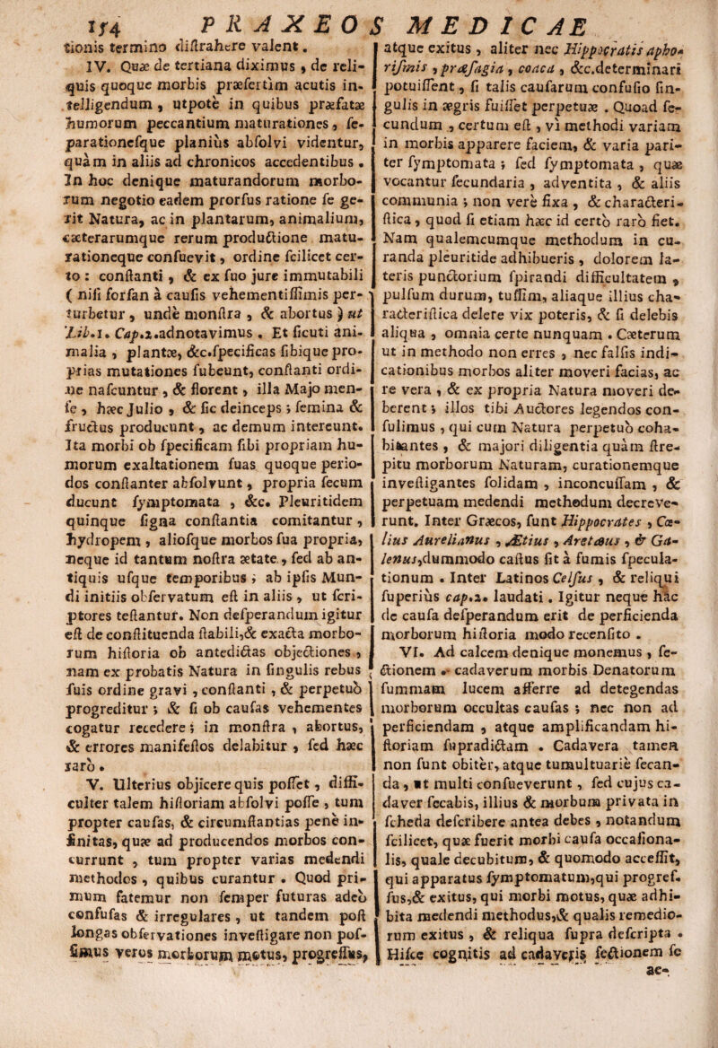 tionis termino diftrahcre vaJcnt. IV. Quae de tertiana diximus * de reli¬ cuis quoque morbis praefer tim acutis in- teiiigendum , utpote in quibus praefatae humorum peccantium maturationes, fe- parationcfque planius abfolvi videntur* quam in aliis ad chronicos accedentibus • In hoc denique maturandorum morbo¬ rum negotio eadem prorfus ratione fe ge¬ rit Natura, ac in plantarum* animalium, cseterarumque rerum produftione matu¬ rationeque confuevit, ordine fcilicct cer¬ to : conflanti , & ex fuo jure immutabili ( nili forfan a caulis vehementiffimis per¬ turbetur , unde monflra , & abortus ) ut 'Lib.u Gs^.z.adnotavimus . Et ficuti ani¬ malia , plantce, «fcc.fpecificas libique pro¬ prias mutationes fubeunt, conflanti ordi¬ ne nafcuntur * & florent * illa Majo men¬ te * hnec Julio , & fic deinceps j femina & fructus producunt , ac demum intereunt. Ita morbi ob fpecificam fibi propriam hu¬ morum exaltationem fuas quoque perio¬ dos conflanter abfolvunt, propria fecum ducunt fymptomata , &c* Pleuritidem quinque flgaa conflantia comitantur, hydropem , aliofque morbos fua propria* neque id tantum noftra aetate , fed ab an¬ tiquis ufque temporibus i ab ipfis Mun¬ di initiis obfervatum eft in aliis * ut fcri- ptores teftantur. Non defperandum igitur eft de conflituenda flabili,& exacta morbo¬ rum hifloria ob antedidtas objectiones * nam ex probatis Natura in fingulis rebus fuis ordine gravi, conflanti , & perpetuh progreditur *, & fi ob caufas vehementes cogatur recedere; in monflra , abortus* & errores manifeflos delabitur » fed haec raro. V. Ulterius objicere quis poflet, diffi¬ culter talem hifloriam abfolvi pofle , tum propter caufas, & circumflandas pene in¬ anitas, quae ad producendos morbos con¬ currunt , tum propter varias medendi methodos, quibus curantur . Quod pri¬ mum fatemur non femper futuras adeo confufas & irregulares, ut tandem poft longas obfervationes invefligare non pof- fimus veros morborum motus* progrefTus* atque exitus, aliter nec Hippocratis apho* rifmis , prafagia , coaca , &c.defcerminari pocuilfent, fi talis caufarunx confufio fm- gulis in aegris fuifiet perpetuae . Quoad fe¬ cundum , certum eft , vi methodi variam in morbis apparere faciem, & varia pari¬ ter fymptomata ; fed fymptomata , quae vocantur fecundaria , adventita , & aliis communia ; non vere fixa , & charaderi- ftica, quod fi etiam haec id certo raro fiet. Nam qualemcumque methodum in cu¬ randa pleuritide adhibueris , dolorem la¬ teris pundorium fpirandi difficultatem , pulfum durum, tuffim, aliaque illius cha- raderiftiea delere vix poteris, & fi delebis aliqua * omnia certe nunquam . Caetcrum ut in methodo non erres * nec falfis indi¬ cationibus morbos aliter moveri facias, ac re vera , & ex propria Natura moveri de¬ berent*, illos tibi Auclores legendos con- fulimus , qui curn Natura perpetuo coha¬ bitantes , & majori diligentia quam ftre- pitu morborum Naturam, curationemque inveftigantes folidam , inconcuftam , & perpetuam medendi methodum decreve¬ runt. Inter Graecos, funt Hippocrates , Cee- lius Aurelianus * &tius * Aretaus , & Ga- lenus,dummodo caftus fit a fumis fpecuia- tionum . Inter Latinos Celfus * & reliqui fuperius cap>z. laudati. Igitur neque hac dc caufa defperandum erit de perficienda morborum hifloria modorecenfito . VI. Ad calcem denique monemus , fe- dionein •* cadaverum morbis Denatorum fummam Iucenx afferre ad detegendas morborum occultas caufas ; nec non ad perficiendam * atque amplificandam hi- ftoriam fupradidam . Cadavera tamen non funt obiter, atque tumultuarie fecan- da , »t multi confueverunt, fed cujus ca« da ver fccabis, illius & morbum privata in fcheda deferibere antea debes , notandum fcilicet, quae fuerit morbi caufa occafiona- lis, quale decubitum, & quomodo acceffit* qui apparatus fymptomatum,qui progref. fus,& exitus, qui morbi motus, qu* adhi¬ bita medendi methodus,& qualis remedio¬ rum exitus , & reliqua fupra deferipta • I Hifce cognitis ad cadavcjis fe&ionem fe ac-