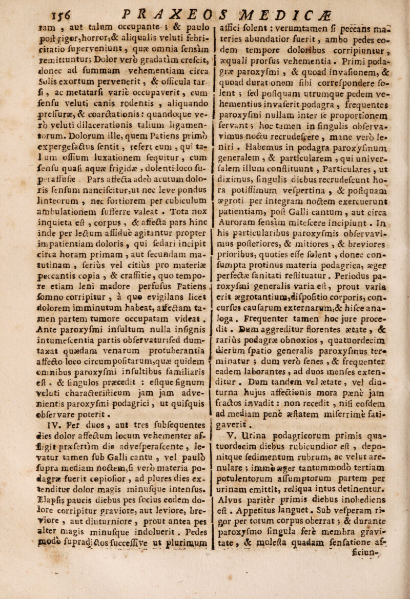 tam , aut talum occupante ; & paulo poiljfiger,horror)& aliqualis veluti febri- citatio fuperveniunt , qu?e omnia fensirn remittuntur*, Dolor vero gradatim crefcit, J donec ad fummam vehementiam circa Solis exortum pervenerit, & oflicula tar fi, ac metatarfi varie occupaverit, cum fenfu Veluti canis rodentis , aliquando j preifurae, & coarctationis: quandoque ve¬ ro veluti dilacerationis talium ligamen¬ torum. Dolorum ille, quem Patiens primo expergefactus fentit, refert cum , qu- ta- 1 om ellium luxationem fequitur , cum fenfu quafi aqu» frigidae , dolenti loco fu- peratfufae Pars affeCta adeo acutum dolo¬ ris fenfum nancifcitur,ut nec leve pondus linteorum , nec fortiorem per cubiculum ambulationem fufferre valeat • Tota nox inquieta eft , corpus , 6c afFeCta pars hinc inde per Ic&um aliidue agitantur propter impatientiam doloris , qui fedari incipit circa horam primam , aut fecundam ma¬ tutinam , ferius vel citius pro materiae peccantis copia , & craffitie, quo tempo¬ re etiam leni madore perfufus Patiens fcmno corripitur , a qu© evigilans licet dolorem imminutum habeat, alfeftam ta¬ men partem tumore occupatam videat . Ante paroxyfmi infultum nulla infignis intumefeentia partis obfefvaturjfed dum¬ taxat quaedam venarum protuberantia affecfo loco circumpofitarum,quae quidem omnibus paroxyfmi infultibus familiaris eft. & lingulos praecedit : eftquefignum Teluti chara&erifticum jam jam adve¬ nient:^ paroxyfmi podagrici, ut quifquis ©bfer vare poteri t • IV- Per duos , aut tres fubfequentes dies dolor affectum locum vehementer af¬ figit praefert lm die advefperafcente, le¬ vatur tamen fubGalhcantu , vel paulo fupra mediam noctem,fi vero materia po¬ dagra fuerit cepiofior , ad plures dies ex¬ tenditur dolor magis minufque intenfus. Ifiapfis paucis diebus pes focius eodem do¬ lore corripitur graviore, aut leviore, bre¬ viore , aut diuturniore , prout antea pes alter magis minufque indoluerit . Pedes paode fupradi&os fucceiJIvc ut plurimum alHci folent: verumtamen fi peccans ma¬ teries abundatior fuerit, ambo pedes eo¬ dem tempore doloribus corripiuntur 3 aequali prorfus vehementia. Primi poda¬ grae paroxyfmi , & quoad invafionem,& quoad durat onem fibi correfpondere fo- ient *, fed poftquam utrumque pedem ve¬ hementius invaferit podagra , frequentes paroxyfmi nullam inter ie proportionem fervant*, hoc tamen in fingulis obferva* vimus no£tu recrudefjeere , mane vero le¬ niri . Habemus in podagra paroxyfinum generalem , & particularem , qui univer- falem illum conftituunt , Particulares , ut diximus, fingulis diebus recrudefcunt ho¬ ra potiifimum vefpertina , & pofiquam apgroti per integram nodem exercuerunt patientiam, poft Galli cantum , aut circa Auroram fensirn mitefeere incipiunt . In his particularibus paroxyfmis obfervavi- mus pofieriores, & mitiores , & breviores prioribus, quoties effe folent , donec con- fumpta protinus materia podagrica, aeger perfecit fanitati refiituatur. Periodus pa¬ roxyfmi generalis varia efi, prout varia erit aegrotantium,difpofitio corporis, con- curfus caufarum externarum}& hifce ana¬ loga . Frequenter tamen hoc jure proce¬ dit. Dum aggreditur florentes aetate, 6c rarius podagrae obnoxios , quatuordecim dierum fpatio generalis paroxyfmus ter* minatur ; dum vero fenes , & frequenter eadem laborantes , ad duos inenfes exten¬ ditur • Dum tandem vel aetate, vel diu¬ turna hujus affectionis mora paene jam fractos invadit: non recedit , nili eofdem ad mediam pene xftatem miferrime fati¬ gaverit . V, Urina podagricorum primis qua- tuordocim diebus rubicundior efi , depo- nitque fedimentum rubrum, ac velut are- nulare ; immesegor tantummodo tertiam potulentorum affumptorum partem per urinam emittit, reliqua intus detinentur. Alvus pariter primis diebus inobediens eft . Appetitus languet. Sub vefperam ri¬ gor per totum corpus oberrat; & durante paroxyfmo fingula fere membra gravi¬ tate , & jnolefta quadam fenfatione af- fkiun-