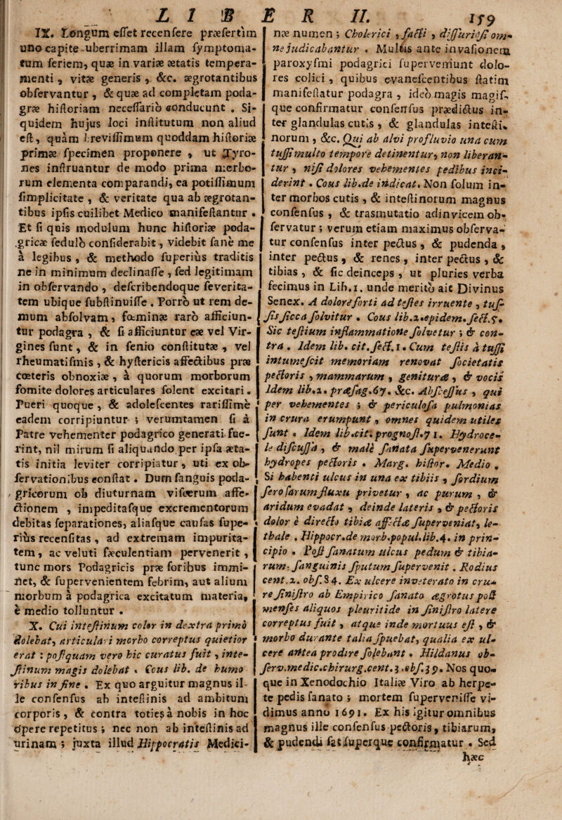 IX. longum eflet recenfere pnefertim uno capite uberrimam illam fiymptoma- fum feriem, quae in vari» aetatis tempera¬ menti 5 vitae generis ,. &c. aegrotantibus obfervantur , & quae aci completam poda¬ grae hifioriam neceflarib conducunt , Si¬ quidem hujus loci inffitutum non aliud eft, quam breviffimiam quoddam hiftori» primae fpecimen proponere , ui £Tyro- nes infiruantur de modo prima mcrbe- rum elementa comparandi, ca potiffimum fimplicitate , & veritate qua ab aegrotan¬ tibus ipfis cuilibet Medico snanifeftantnr * Et fi quis modulum hunc hiftori» poda- .gricae fedulb confidcrabit, videbit fane me a legibus , & methodo fuperius traditis ne in minimum declina fle , fed legitimam in obfervando , defcribendoque feverita- tem ubique fubflinuifle . Porro ut rem de¬ mum abfolvam, fotminae raro afficiun¬ tur podagra , & fi afficiuntur ex vel Vir¬ gines funt, & in fenio confiitutae , vel rheumatifmis , & hyflericis affectibus prae cceteris obnoxiae , a quorum morborum fomite dolores articulares folent excitari. Pueri quoque , & adolefcentes rariffime eadem corripiuntur ; verumtamen fi & Patre vehementer podagrico generati fue¬ rint, nil mirum fi aliquando.per ipfa aeta¬ tis initia leviter corripiatur, uti ex ob- fervationibus eonffat. Durn fanguis poda- / gricorum ob diuturnam vifoerum affe¬ ctionem , impeditafque excrementorum debitas feparationes, aliafque caufas fupe- rius recenfitas , ad extremam impurita¬ tem , ac veluti faeculentiam pervenerit , tunc mors Podagricis prae foribus immi¬ net, & fupervenientem febrim, aut alium morbum a podagrica excitatum materia, e medio tolluntur • X. Cui inteflinum coUr in dextra primo dolebat, articulari morbo correptus quietior erat : pofiquam vero hic curatus fuit, inte- flinum magis dolebat « Cous lib. de humo ribus in fine . Ex quo arguitur magnus ii le confenfus ab intefiinis ad ambitum corporis, & contra toties a nobis in hoc opere repetitus > nec non ab intefiinis ad urinam 5 juxta illud Hippocratis Afcdici- nx numen *, Cholerici , faci i , dijjurifl om¬ ne judicabantur « Multis ante invafionem, paroxyfmi podagrici fu perveniunt dolo¬ res colici , quibus evandeentibus ffatim manifefiatur podagra , ideo magis magi fi, que confirmatur confienfius praedibus in¬ ter glandulas cutis , & glandulas intefii* noruni, &c. Qui ab alvi profluvio una cum tujfimulto tempore detinentur, non liberan¬ tur , niji dolores vehementes pedibus inci¬ derint . Cous lib.de indicat. Non fiolum in¬ ter morbos cutis, & intefiinorum magnus confienfius , & trasmutatio adinvicemob- fiervatur ; verum etiam maximus obfierva- tur confenfius inter peclus , & pudenda , inter pe&us , & renes , inter pectus , Sc tibias , & fic deinceps , ut pluries verba fecimus in Lib.i. unde merito ait Divinus Senex. A doloreforti ad t files irruente ->tuf- JisJiccafolvitur . Cous lib.x*epidem.fiefls* Sic tefiium inflammatione fiolvetur ; & con¬ tra . Idem lib. cit.fiefl. I • Cum teflis a tujfl intumejeit memoriam renovat fiocietatis pe floris , mammarum , genitur as , & vocis Idem lib.i. pr<efag.6y. &c. AbfleJJits , qui per vehementes ; & periculofia pulmonias in crura erumpunt, omnes quidem utiles fiunt* Idem lib. citi prognojhj i. Hydroce¬ le dificufla , & male fianata fiupeyvenerunt hydropes pe floris . Marg. kiftor• Medio „ Si habenti ulcus in una ex tibiis , fiordium fiero farumfluxu privetur , ac purum , dr aridum evadat , deinde lateris , & pe floris dolor e dire flo tibia ajffl# fiuperveniat, le- thale . llippocr.de morb.popul.lib,4. in prin¬ cipio • JPojl fanatum ulcus pedum & tibia¬ rum- fianguinis fputumfiupervenit. Rodius cent.x. obfi$4. Ex ulcere inveterato in cru* rejlniflro ab Empirico fanato agrotus poli menfies aliquos pleuritide in JlniJiro lalers correptus fuit, atque inde mortuus efl , & morbo durante talia fipuebat, qualia ex ul¬ cere arltea prodire fiofebant. Hildanus ob- ferv.medic.chirurg.cent.i ,ebf.2 $, Nos quo¬ que in Xenodochio Itali» Viro ab herpe¬ te pedis fanato y mortem fupervenifle vi¬ dimus anno 1691. Ex his Igitur omnibus magnus ille confenfus peftoris, tibiarum, & pudendi fat fuperque confirmatur • Sed