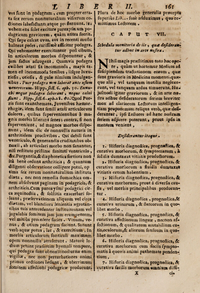 Ves funt in podagram , cum propter erra¬ ta fex rerum nonnaturalium vifcerum co¬ ciones labefa&ant; atque prc fternunt. Ira vehemens folet excitare paroxyfrc.um po¬ dagricum graviorem, quam antea fuerit. Qui faepe calcat uvas, aut in recenti mullo balneat pedes , rariHime afficitur podagra. Qui vehementer exercitantur poft cibum, in articulorum morbos difponuntur, & jam faCos adaugent. Quamvis podagra cuilibet aetati fit incommoda, magis ta¬ men eft incommoda Senibus , iifque luxu- riofis, otiofis , & gulae nimium indulgen¬ tibus . Puer podagra non laborat ante ufum venereorum* Hipp. fe&, 6, aph* 50. cbi neque podagra laborant, neque calvi fiunt. Hipp. fefl*6.aph.xi• <§v.Quod Pue¬ ris funt exanthemata, Juvenibus haemor¬ rhagiae, idem funt fenili aetati articulorum dolores, quibus fupervenientibus & ma¬ gnis morbis liberant fenes* contra, fi non fuperveniunt, ad magnos morbos difpo- nunt, idem dic de nonnullis naturis in arthritidem proclivibus • Qui debili funt ventriculo, & generandis cruditatibus ob¬ noxii , ab articulari morbo non fanantur, nifi reflituto priftina* fanitati ventriculo , &c.Purgantia,& diaphoretica fortiora non ita bene cedunt arthriticis * & quantum diligenti obfervatione colligere potui, op tima fex rerum nonnaturalium inflituta diaeta , nec non remedia flomachica om¬ nem abfolvunt paginam in podagricis, & arthriticis.Cum paroxyfmi podagrici cir¬ ca acquino&ia, & folflitia exacerbari fo- leant, praefervationem aliquam vel circa diaetam, vel blandiora lenientia aegrotan¬ tibus tuis antecedenter inflituito;nam vel jugulabis fomitem jam jam erumpentem* vel mitius procedere facies • Vinum, ve¬ nus , & otium podagram faciunt. Sanant vero aquae potus , lac , & exercitium . In morbis articulorum fonticuli maximam opem nonnullis attulerunt. Mature le* cium petant praefertim hyemali tempore, qui podagrae funt obnoxiknodurnae enim vigiliae , nec non perturbationes animi primas ce&iones laedunt, & uberrimum fomitem affectioni podagricae producunt. I Plura de hoc morbo generalia praecepta fuperius Lib.x. fuse adduximus , quo re^ mittimus Le&oreni • CAPUT VII. Schedula monitoria de iis * qua defideran^ tur adhuc in arte noJJra« Nihil magis praefiitimus toto hoc ope¬ re , quam ut hortemur Medicos ad fufeipiendam tractationem eosum , quae funt gravioris in Medicina momenti,qu«- que alii , vel tanquam inutilia neglexe¬ runt, vel tanquam ardua timuerunt. Hu* jufmodi igitur graviorum , & in arte no- ftra adhuc defideratorum feriem breviter mox ad clariorem Le&orum intclligen- tiam proponemus*, reliqua verb, quae defi- derantur, ipfi LeCtores ad hanc noftram feriem adjicere poterunt 9 prout ipfisia mentem venient. Dcjiderantur itaque • 1. Hifloria diagnoflica, prognoflica, curativa morborum, & fymp torna tum * * foiidis dumtaxat vitiatis prudu&orum. 2. Hifloria diagnoflica, prognoflica, & curativa morborum a fluidis dumtaxat vitiatis ortum habentium • 3. Hifloria diagnoftica, prognoflica, <fe curativa morborum, prout d diverfis cau- fis , vel morbis principalibus producun¬ tur . 4. Hifloria diagnoflica , prognoflica,& curativa urinarum , & Aereorum in quo-, libet morbo . Hifloria diagnoflica, prognoflica, Sc curativa affe&ionum lingua? , necnon af¬ fectionum, & qualitatum mutabilium cu¬ tis,oculorum,& aliorum fenfuum in quo¬ libet morbo. 6. Hifloria diagnoflica, prognoflica, & curativa morborum cum fodis fympto- matis a quovis animi pathemate penden-' tium. 7. Hifloria diagnoflica, prognoflica, & curativa facilis morborum omnium diffi- X / cW