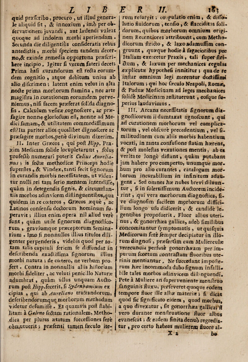 quid praefcribo, procuro , ut illud genera¬ le aliquid fit , v& innoxium * imb per ob- lervationeni juvandi , aut ludendi valeat quoque ad indolem morbi aperiendam . Secunda die diligentius con fiderat is rebus antedidis , morbi fpeciem tandem decer¬ no,& exinde remedia opportuna proeferi- fcere incipio . Igitur fi verum fateri decet*, Prima bafi curandorum efl reda eorum- dem .cognitio , atque debitum unius ab alio diferimen ; latent enim velut in alta node prima morborum flamina , nec arte jnagiflra in curationem eorumdem perve¬ niemus, nifi facem prxferat foFdadiagno- lis . Calculum veficae cognofeere, ac prae- fagire nonne gloriofum efl, nonne ad Me- dicifamam,& utilitatem commodiflimum eftpl.ta pariter alios quoslibet dignofeere ac prsefagire m,orbos,pene diyinum dixerim. JI. Inter Graecos , qui pofl Hipp. Pr.a- xim Medicam folide locupletarunt , folus profedo numerari poterit Ccrfius Aurelia- pus ; is fedse methodicae Princeps hodie fupcrftes,& Vindex,tanti fecit fignorum rum refuvgit; co igulatio enim , <& dido* lutio fluidorum , tenfio , & flacciditas foli- dorum, quibus morborum omnium origi¬ nem Recentiores attribuunt, cum Metho¬ dicorum Arido, & laxoadamullim con¬ gruunt , quaeque hodie A Tagacioribus pec Italiam exercetur Praxis , tali fuper /Iri¬ dum , & laxum per mcchanices regulas explicat» hypothefi innititur j quade re inftar omnium legi merentur dodi/finH Italorum ; qui hoc foculo Neapoli, Romae, & Paduae Medicinam ad leges inechanices folide Medicinam reftitucmnt , eofque fu- perius laudavimus • IIT. Arcana neceffitatis fignorumdia- gnoflicorum ii dumtaxat agnofeunt , qui ad curationem morborum vel complica¬ torum , vel obfcure precedentium , yel fi- militudinem cum aliis morbis habentium vocati, in tanta confufione flatim hserent, & pofl moleflas vexationes mentis, ab ea veritate longe di flant, quam putabant jam habere pro comperto, unumque mor- I bum pro alio curantes , catalogum mor- in curandis morbis neceflitatemo ut videa- i borum incurabilium in infinitum adau. • m. . . r • „. . . , trr — „ „. ~ , , i » • i • i tur nulli rei tam ferio mentem in.tendi.fle, quam in detegendis fignis, & cireumflan- tiis morbos adinvicem diftinguentibus,qua gent • Sed omnes hae nubes brevi diluun¬ tur , fi in folertiflimum Audoremincide¬ rint , qui vera morborum diagnoftica, fi- quidera in re coetcros , Graecos .aeque , ac I ve diagnofim facilem morborum difficb Xatinos confenfu dodorum hominum fu- ] hum longo ufu didicerit, Sc candide le- peravit; illius enim opera nil aliud vere gentibus propofuerit. Fluor albus uteri- funt, quam utile fignorum diagnoflico- rum , graviumque praeceptorum Semina¬ rium • Imo ft nonnullos illius titulos dili¬ genter perpenderis , videbis quod per to¬ tam talis capituli feriem fe diflundat in deferibenda exaditlima fignorum illius morbi natura j de cottoro, ne verbum pro¬ fert . Contra in nonnullis aliis hi floriam nus, & gonorrhaea gallica, adeb fimilibus concomitantur fymptomatis, utquifquis Medicorum ferefemper decipiatur in illo¬ rum diagnofi , praefertim cum Muliereufo verecundia perfuse gonorrhacam perini- pururn fcortum contradam fluoribus ute¬ rinis mentiantur .. Ne fuccedant impofle- rum haec incommoda dabo fignucn infalli. morbi fideliter , ac veluti penicillo Natur» bile tales morbos adinvicem diflinguendi. •Irltimkrtif rtliim 11 11 n C linniiarr* AliAn • Ppfp 4 !UnliarA Cn ___ n_ adumbrat , quam ullus unquam Audo> i Pete a Muliere an fuperveniente menflruo rum pofl Jlipp.kcerit, fi Sydenhamium ex I fanguinis fluxu, perfeveret quoque eodem cipias , qui ab Aureliano tranandorum, | tempore fluor ille albae materi»; fi dicat deferibendorumque morborum methodum quod fic fignificato eidem , quod morbus, videtur defumiffe . Et quamyis pofl flabi- j a quo divexatur , fit gonorrhaea gallica; f! litam a Galeno fedam rationalem, Metho- ! vero durante menflruatione fluor aJbus dica per plures aetatum fuccefliones fere evanefeat i & eadem finitadenubregredia- obniutuerit; prsefenti tamen faeculo ite- j tur , pro certo habeas mulierem fluore al- X i bo