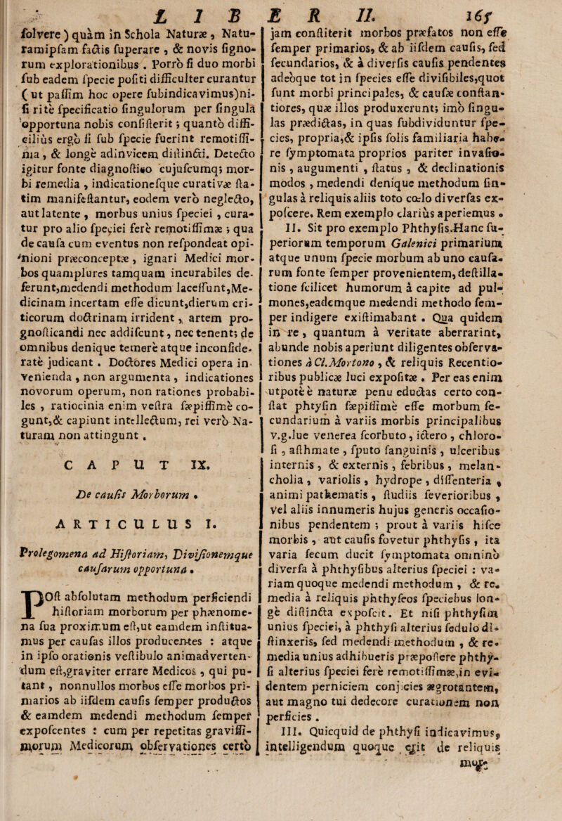 folvere ) quam in Schola Naturae , Natu- ramipfam factis fuperare , & novis ligno¬ rum explorationibus . Porro fi duo morbi fub eadem fpecie pofiti difficulter curantur ( ut paffim hoc opere fubindicavimus)ni- fi rite fpecificatio fmgulorum per lingula 'opportuna nobis confiderit *, quanto diffi¬ cilius ergo li fub fpecie fuerint remotiffi- ma, & longe adinvicem didin&i. Dete<fto igitur fonte diagnodiso cujufcumq; mor¬ bi remedia , indicationefque curativae da- tim maniftdantur, eodem vero negle&o, aut latente , morbus unius fpeciei , cura¬ tur pro alio fpeciei fere remotiffimae ; qua de caufa cum eventus non refpondeat opi- 'nioni prreconceptx, ignari Medici mor¬ bos quamplures tamquam incurabiles de¬ ferunt,medendi methodum laceffunt,Me¬ dicinam incertam ede dicuntjdierum cri¬ ticorum do&rinam irrident ,t artem pro- gnodicandi nec addifcunt, nec tenent; de omnibus denique temere atque inconfide- rate judicant . Do&ores Medici opera in¬ venienda , ncn argumenta , indicationes novorum operum, non rationes probabi¬ les , ratiocinia enim vedra depiffime co¬ gunt^ capiunt intelle&um, rei vero Na¬ turam non attingunt . CAPUT IX. De c Aulis Morborum % ARTICULUS I. Vrolegomena Ad JdiftoriAm-) Div[fionemque caujArum opportuna • POft abfolutam methodum perficiendi hidoriam morborum per ph?enome- na fua proximum ed,ut eamdem inditua- mus per caufas illos producen-tes : atque in ipfo orationis vedibulo animadverten¬ dum ed,graviter errare Medicos,, qui pu¬ tant , nonnullos morbos die morbos pri¬ marios ab iifdem caufis feroper produ&os & eamdem medendi methodum fempef expofcentes ; cum per repetitas graviffi- morum Medicorum obfervationes certo jam conditerit morbos praefatos non effe femper primarios, &ab iifdem caufis, feci fecundarios, & a diverfis caufis pendentes adeoque tot in fpecies ede divifibiles,quofc funt morbi principales, & caufae conftan* tiores, quae illos produxerunt; imo fingu- las praedi&as, in quas fubdividuntur fpe¬ cies, propria,& ipfis folis familiaria habe¬ re fymptomata proprios pariter invafki- nis, augumenti , datus, & declinationis modos , medendi denique methodum lin¬ gulas a reliquis aliis toto catlo di verfas ex- pofcere. Rem exemplo clarius aperiemus • II. Sit pro exemplo Phthyfis.Hanc fu- perioriam temporum GAlenici primarium atque unum fpecie morbum ab uno caufa- rum fonte femper provenientem,dedilla- tione fcilicet humorum a capite ad pul¬ mones,eademque medendi methodo fem¬ per indigere exidimabant • Qua quidem in re, quantum a veritate aberrarint, abunde nobis aperiunt diligentes obferva- tiones aCi.Mortono , & reliquis Recentio- ribus publicae luci expofitae . Per eas enim utpote e naturae penu eductas certo con¬ dat phtyfin faepidime ede morbum fe- cundarium a variis morbis principalibus v.g.lue venerea fcorbuto, ictero , chloro- fi , adhmate , fputo fanguinis , ulceribus internis , & externis , febribus , melan¬ cholia , variolis , hydrope , diflenteria f animi patfeematis , dudiis feverioribus , Vel aliis innumeris hujus generis occafio- nibus pendentem ; prout a variis hifce morbis , aut caufis fovetur phthyfis , ita varia fecum ducit fymptomata onininb diverfa a phthyfibus alterius fpeciei : va¬ riam quoque medendi methodum , & re* media a reliquis phthyfeos fpeciebus lon¬ ge didinfta e^pofcit. Et nili phthyfioi unius fpeciei, a phthyfi alterius fcdulodi* dinxeris, fed medendi ir-ethodutn , & re¬ media unius adhibueris praeponere phthy¬ fi alterius fpeciei fere remotiffim2e,in evi* dentem perniciem conjicies aegrotantem, aut magno tui dedecore curationem non perficies . III. Quicquid de phthyfi iadicavimusj intelligendum quoque ejit de reliquis