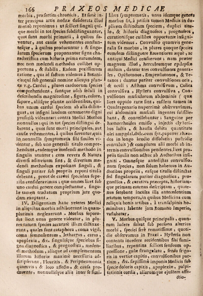 morbis , pracfertim chronicis. Et fane in- j Jibu$ fymptomatis, unus idemque genefe ter praecipua artis nofirae defiderata ijlud j morbus fit, a prifeis tamen Medicis in du- meritb reponimus ; ut feilicet finguli qui. ' plicem diilindam Ipeciem , duplici titu- que morbi in tot fpecies fubdidinguantur, j lo, & hidoria diagnofeos , prognofeos 9 quot funt morbi primarii, a quibus fo- | purationifqae cuilibet opportunae i nlig ni¬ ventur r aut caufae vehementes condan- | tum videmus . Convulfio quamvis gene- telque , a quibus producuntur } & fingu- I ralis fit morbus, in plures quoque fp;cies larum fpecierum proponantur figna cha- * eumdem diftinguere Reccntiores aeque , ac ra&eriftica cum hiftoria prima earumdem, antiqui Medici cenfuerunt *, nam praeter nec non medendi methodus cuilibet op¬ portuna , & Habilis. Eadem potifiimum ratione , qua id fa&um videmus a Botani- cisjqui fub generali nomine aiicujus plan¬ ta» v.g- Cardui , plures carduorum fpecies comprehendunt, funtque adeo feduli in deferibendis magnitudine , figura, colore, fapore , aliifque plantae accidentibus, qui¬ bus unam cardui fpeciem abaliadidin- guat, ut infigni laudum ornamento digni profedo videantur: contra Medici Morbos nonnullos > qui in tot fpecies didingui de¬ berent , quot funt morbi principales, aut caufoe vehementes, a quibus foventur,quia in nonnullis fymptomatjs fibi fimiles vi¬ dentur , fub uno gener&li titulo compre¬ hendunt ,eademque1nedendi methodo in fingu)is utuntur ; coni revera & Natura diverfi adinvicem fint, 8c diyerlam me¬ dendi methodum expofeant finguli, & finguli pariter fub propriis reponi titulis debeant, prout de cardui fpeciebus fupe* ims confideravimos } quae omnes licet fub uno cardui genere comple&antur , lingu¬ lae tamen tractatum proprium jure quo¬ dam exoptant, IV. Piligentiam hanc veteres Medici in aliquibus morbis adhibuerunt inquam- plurimis neglexerunt . Morbus (oporo- fus licet unus genere videatur, in plu« res tamen fpecies accurate illum didinxe' runt, quales funt cataphora , coma vigil, coma fcmnolentum , lethargus , carus , apoplexia , &c. fingulifque fpeciebus fi- gna diagnodica , & prognodica , meden¬ di methodum , aliaque ad complementum illarum hidorise maxime neceffaria ad- fcripferunt. Pleuritis , & Peripneurnonia quamvis * & loco affedlo, & caufa pro¬ ducente, nonnullifque aliis inter fefimi- magnum illud , hcrculeumque epilcpfi* malum , dantur tres convulfiones genera¬ les , Opidotonos , Emprodotonos f §c Te¬ tanos ) dantur pariter convulfiones oris , : & oculi *, Afthma convulfivum , Colica j convulfiva , Hydera convulfiva , Con- yulfiones mufeuiorum abdominis ( qu* licet oppido raras fint, eafdem tamen in Quadragenario nuperrime obfervavimus, cui abdominis mufculi ingentes fubfilie- bant, & convellebantur ; Sanguine per haemorrhoides emilTo , injectis clyfteri- bus la&is , & hauda debita quantitate olei amygdal.dulc.cum fyr.papayer.rhaea- dos in longo brodio diflblutisj poftridie convaluit ) $c complures alii morbi ab in¬ ternis convulfionibus pendentesjicet pro. priis titulis non adhuc ab Auctoribus infi* gniti • Oaincfquc antedi&as convulfio- num fpecies, non fojum habemus in Au¬ ctoribus propriis , eafque titulis didin&as fed fingularum pariter diagnoftica , pro¬ gnodica , & curativa praecepta, hidoriam- que primam eatenus deferiptam , quate¬ nus ferebant inculta illa antecedentium aetatum tempora,in quibus Medicina cum reliquis, bonis artibus , a tranfalpinis ho¬ minibus*, latente jam Romano Imperio, vadabatur, V. Morbus quifque principalis, quan¬ tum ludere foleat fub perfona alterius morbi , fpeciei fere remoti ffimse , quoti¬ die obfervamus in Praxi . Hyderia non contenta incedere accidentibus fibi fami¬ liaribus , repentina fcilicet fenfuym op- preflione , gulae flrangulatu , fenfu frigo¬ ris in vertice capitis, convulfionibus par¬ tium , &c. faepiflime imponit Medicis fub fpcciedoloris capitis , .apoplexiae, palpi¬ tationis cordis , aliarumque cjufdcm affe- dio-