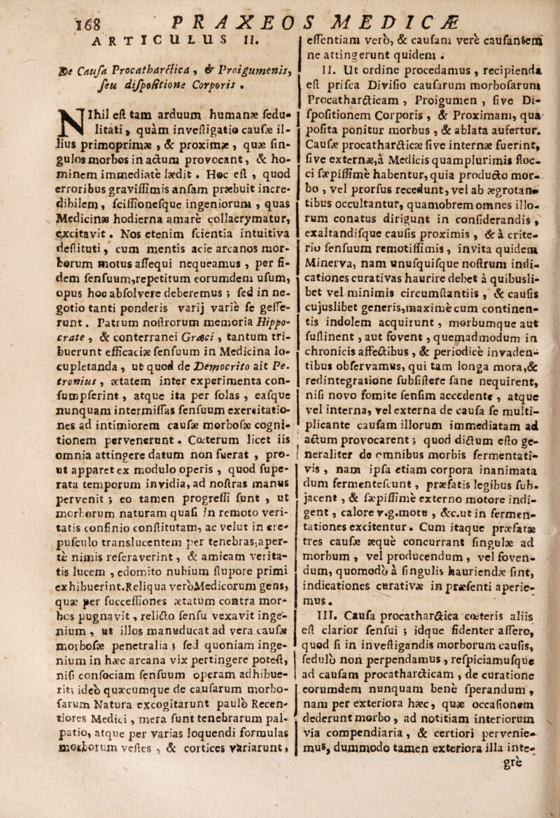 ARTICULUS II. Caufa Procatharclica , # Vroigumenis, di/poRtione Corporis • Nihil efl tam arduum humana; fedu- litati* quam invefligatio cauGe il- •lius primoprimae , & proximae , quae fin- gufos morbos in a&una provocant, & ho¬ minem immediate laedit • Hoc efl , quod erroribus graviflimis anfam praebuit incre¬ dibilem , fciffionefque ingeniorum , quas Medicinas hodierna amare collacrymatur, excitavit • Nos etenim fcientia intuitiva riefiituti, cum mentis acie arcanos mor¬ borum motus afiequi nequeamus , per fi¬ dem fenfuum,repetitum eorumdem ufum, opus hocabfolvere deberemus ; fed in ne¬ gotio tanti ponderis varij varie fe geffe- runt. Patrum noilrorum memoria Hippo- crate , & conterranei Graci, tantum tri¬ buerunt efficaciae fenfuum in Medicina lo¬ cupletanda , ut quod de Derpocrito ait Pe. tronius , aetatem inter experimenta con- fumpferint, atque ita per folas , eafque nunquam intermiffas fenfuum exercitatio¬ nes ad intimiorem caufas morbofae cogni¬ tionem pervenerunt • Ceterum licet iis omnia attingere datum non fuerat , pro¬ ut apparet ex modulo operis , quod fupe- rata temporum invidia, ad noflras manus pervenit *, eo tamen progreffi funt , ut morborum naturam quafi /n remoto veri¬ tatis confinio conflitutam, ac velut in «re- pufculo translueentem per tenebras-japer- te nimis referaverint, & amicam verita¬ tis lucem , edomito nubium flupore primi exhibuerint.Reliqua verbMedicorum gens, quae per fucceffiones aetatum contra mor¬ bos pugnavit, relidlo fenfu vexavit inge¬ nium , ut illos manuducat ad vera cauGe morbofie penetralia \ fed quoniam inge¬ nium in h^ec arcana vix pertingere potefi, nifi confociam fenfuum operam adhibue¬ rit-, ideo qusccumque de caufarum morbo- farum Natura excogitarunt paulo Recen- tiores Medici, mera funt tenebrarum pal¬ patio, atque per varias loquendi formulas ffiOijborum vefles , & cortices variarunt > effentiam vero, & caufam vere caufanfeenli ne attingerunt quidem . II. Ut ordine procedamus , recipienda, efl prifea Divifio caufarum morbofarun* Procathar&icam , Proigumen , fi ve Di- fpofitionem Corporis , & Proximam, qua pofita ponitur morbus , & ablata aufertur, CauGe procathardicse five internae fuerint, five externae,a Medicis quamplurimis floc¬ ci farpiffime habentur, quia produdo mor¬ bo , vel prorfus recedunt, vel ab aegrotan* tibus occultantur, quamobremomnes illo¬ rum conatus dirigunt in confiderandis , exaltandifque caufis proximis , & a crite- rio fenfuum remotiffimis , invita quidem Minerva, nam unufquifque noftrum indi¬ cationes curativas haurire debet a quibusli¬ bet vel minimis circumflantiis , & caufis cujuslibet generis,maxime cum continen¬ tis indolem acquirunt, morbumque aut fuflinent, aut fovent, quemadmodum in chronicis affectibus , & periodice invaden¬ tibus obfervamus, qui tam longa mora,& redintegratione fubfiflefe fane nequirent, nifi novo fomite fenfim accedente , atque vel interna, rei externa de caufa fe multi¬ plicante caufam illorum immediatam ad i * actum provocarent *, quod diftum efio ge¬ neraliter do omnibus morbis fermentati- vis , nam ipfa etiam corpora inanimata dum fermentefeunt, praefatis legibus fub- jacent , & faepiffime externo motore indi¬ gent , calore r.g.mote , &c.utin fermen- tationes excitentur. Cum itaque praefatae tres cauGe aeque concurrant fingulae ad morbum , vel producendum , vel foven¬ dum, quomodo a fingulis haurienda fint, indicationes cerativae in praefenti aperie¬ mus . III. Caufa procathar&ica coiteris aliis efl clarior fenfui ; idque fidenter affero, quod fi in invefligandis morborum caufis, fedulb non perpendamus , refpiciamufque ad caufam procatharcticam , de curatione eorumdem nunquam bene fperandum , nam per exteriora haec, quae occafionem dederunt morbo, ad notitiam interiorum via compendiaria, & certiori pervenie-- mus, dummodo tamen exteriora illa inte¬ gre