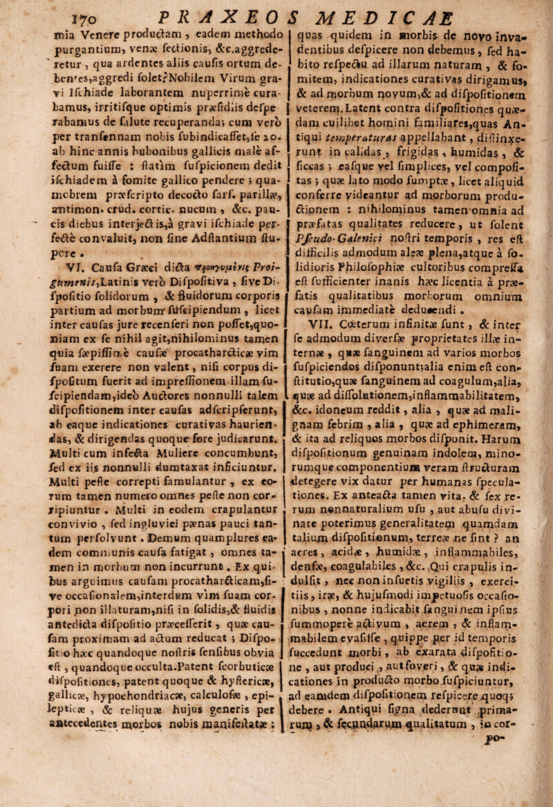 i7o P R A X E 0 mia Venere productam eadem methodo purgantium* ven^e Tectionis* &c,aggrede- retur , qua ardentes aliis caufis ortum de- benfes,aggredi foletpNobilem Virum gra¬ vi ifthiade laborantem nuperrime cura* bamus, irritifque optimis prsefidiis defpe rabamus de falute recuperanda’, cum vero per tranfennam nobis fubindicaffist,fe ao. ab hinc annis bubonibus gallicis male af¬ fectum fuilfe : fiatim fufpicionem dedit ischiadem a fomite gallico pendere *, qua* xnebrem prceferipto decocto TarT. parilia?, amtimon» crud. cortic. nucum * &c. pau¬ cis diebus interje£tis,a gravi ifthiade per* fette convaluit, non fine Aditantium ftu- pCTC • VI. Caufa Graeci dicta «fouyu/sh/t Proi- guminis,Latinis vero Difpofitiva , fivcDb fpofitio folidorum , Sc fluidorum corporis partium ad morbum1 fufeipiendum , licet inter caufas jure recenferi non poflet,quo¬ niam ex fe nihil agit,nihilominus tamen quia faepiflime caufie procatharcticae vim fuam exercre non valent, nifi corpus di- fpofitum fuerit ad imprelfionem illam fu- fcipiendam,ideo Auctores nonnulli talem difpofitionem inter caufas adfcripferunt, ab eaque indicationes curati vas haurien* das, & dirigendas quoqur fore judicarunt. Multi cum infecta Muliere concumbunt, /ed ex iijs nonnulli dumtaxat inficiuntur. Multi pefle correpti famulantur , ex eo¬ rum tamen numero omnes pefte non cor* jipiuntur • Multi in eodem crapulantur convivio , fed ingluviei psenas pauci tan¬ tum perfolvunt. Demum quamplures ea¬ dem communis caufa fatigat, omnes ta¬ men in morbum non incurrunt. Ex qui¬ bus arguimus caufam procatharcticam,li¬ ve occafionalem,interdum vim fuam cor¬ pori non illaturam,nifi in folidis,& fluidis afitedicta difpoiitio pr^ccefferit, qua? cau¬ fam proximam ad actum reducat ; Difpo- fit o hac quandoque nofiris Tenfibus obvia eft , quandoque occulta.Patent feorbuticce difpofitiones, patent quoque Sc hyftericse, gallica», hypochondriacae, calculofi» , epi¬ leptica , & reliquae hujus generis per antecedentes morbos nobis manifeiUtse; ► M e d i c A E quas quidem in morbis de novo inva¬ dentibus defpicere non debemus, fed ha¬ bito refpeotu ad illarum naturam , & fo¬ mitem, indicationes curativas dirigamus, & ad morbum novum,& ad difpofitionem veterem*Latent contra difpofitiones quae¬ dam cuilibet homini familiares,quas An¬ tiqui temperaturas appellabant, diffinxe¬ runt in calidas , frigidas , humidas, Sc ficcas ; .eafque vel fimplices, vel compofi- tas 5 quae lato modo fumptae, licet aliquid conferre videantur ad morborum produ¬ ctionem : nihilominus tamen omnia ad praefatas qualitates reducere, ut folent Pfeudo• Qalenici nofiri temporis , res eft difficilis admodum aleae plena,atque a fa¬ ndioris Philofophiae cultoribus comprefla, eft fufficientcr inanis ha?c licentia a prae¬ fatis qualitatibus morborum omnium caufam immediate dedueeudi . VII. Coeterum infinitae funt, & inter Te admodum diverfe proprietates illae in¬ ternae , quae fanguinem ad varios morbos fufpiciendos difponuntjalia enim eft con- ftitutio,quae fanguinem ad coagulum,alia, quae ad difTolutionemjinflammabilitatem, &c. idoneum reddit, alia , quae ad mali¬ gnam febrim , alia , quae ad ephimeram, Sc ita ad reliquos morbos difponit. Harum difpofitionum genuinam indolem, mino¬ rumque componentium veram ftructuram detegere vix datur per humanas fpecula- tiones. Ex anteatta tamen vita. Sc fex re¬ rum nonnaturalium ufu , aut abufu divi¬ nare poterimus generalitatem quamdam talium difpofitionum, terrea? ne fint ? an acres, acid<e , humidee , infiammabiles, denfe, coagulabiles , &c. Qui crapulis in- dulfit , nec non infuetis vigiliis , exerci¬ tiis, irae, Sc hujufmodi impetuofis occatio¬ nibus , nonne indicabit fanguinem ipfius fummopere activum , aerem , Sc inflam- mabilem evafilfe , quippe per id temporis fuccedunt morbi, ab exarata difpofitio- ne , aut produci , aut foveri, Sc quas indi¬ cationes in producto morbo fufpiciuntur, ad eamdem difpofitiqncm refpicere jquoqj debere* Antiqui figna dedens at prima¬ rum , Sc fecpndaxum qualitatum , io cor- J>°-