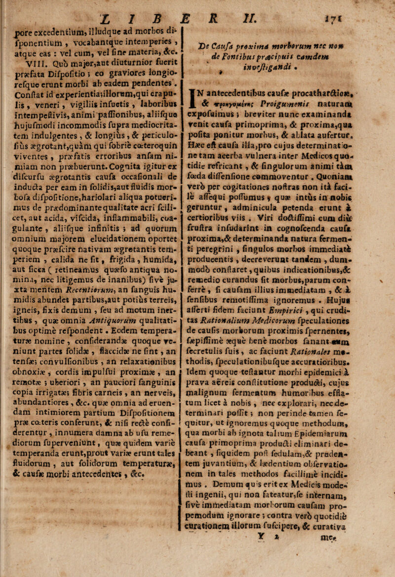 jjore excedentium, illudquc ad morbos di* fponcntium , vocabantquc intemperies , atque eas : vel cum, vel fine materia, &c« VIII. Quo major,aut diuturnior fuerit praefata Difpofitio ; eo graviores longio- refque erunt morbi ab eadem pendentes . Confiat id expcrientiadllonsmiqui crapu¬ lis , veneri, vigiliis infuetis , laboribus intempefiivis, animi paflionibus, aliifque hujufmodi incommodis fupra mediocrita¬ tem indulgentes , & longius , & periculo- fius 3egfotant,quam qui fobrie c&teroquin viventes , praefatis erroribus anfam ni¬ miam non prsebuerunt. Cognita igitur ex difcurfu segrotantis caufa occafionali de inducta per eam in folidis,autfluidis mor- fcofa difpofitioneshariolari aliqua potueri¬ mus dc praedominantequalitate acri fcili- cet, aut acida, vifeida, inflammabili, coa¬ gulante , aliifque infinitis 5 ad quorum omnium majorem elucidationem oportet quoque prjefcire nativam segrotantis tem¬ periem , calida ne fit , frigida , humida, aut ficca ( retineamus qusefo antiqua no- mina, nec litigemus de inanibus) five ju¬ xta mentem Recentiorum-, an fanguis hu- midis abundet partibus,aut potius terreis, igneis, fixis demum , feu ad motum iner¬ tibus , quae omnia Antiquorum qualitati¬ bus optime refpondent • Eodem tempera¬ turae nomine , confiderandae quoque ve¬ niunt partes folidae , flaccidae ne fint, an tenfae; corivulfionibus , an relaxationibus obnoxiae, cordis impulfui proximae , an rensotae ; uberiori, an pauciori fanguinis copia irrigatae; fibris carneis , an nerveis, abundantiores , &c. quae omnia ad eruen¬ dam intimiorem partium Difpofitionem prae cotteris conferunt, &: nifi recte confi- derentur , innumera damna ab ufu reme¬ diorum fupervciliunt, quae quidem varie temperanda erunt,prout variae erunt tales fluidorum , aut folidorum temperatur», & cauf* morbi antecedentes, &c. 'De Caufa proxima morborum nec non de Pontibus pracipuis eam dem invcjhgandi • IN antecedentibus caufae procathar&ie», & ‘r?onyopivti; Proigumenis naturana expofuimus; breviter nunc examinanda Venit caufa primoprima, & proxima,qua pofita ponitur morbus, & ablata aufertur, H»c eft caufa illa,pro cujus determinatio- nctam acerba vulnera inter Medicosquo- tidie refricant, & fingulorum animi t&m foida diflenfione commoventur . Quoniam verb per cogitationes nofiras non it& faci¬ le afTequi poflumus * quae intus in nobis geruntur, adminicula petenda erunt k certioribus viis . Viri do&i/fimi cum diik fruftra infudarint in cognofecnda caufa proxima,& determinanda natura fermen¬ ti peregrini , fingulos morbos immediati producentis, decreverunt tandem , dum- modb conflaret, quibus indicationibus,$c remedio curandus fit morbus,parum con¬ ferre , fi caufam illius immediatam , 6c k fenfibus remotifiima ignoremus . Huju$ alferti fidem faciant Empirici , qui crudi¬ tas Rationalium Medicorum fpeculationes de caufis morborum proximis fpernentes, fcepi/fime »qoe bene morbos fanant mai fecretulis fuis , ac faciunt Rationales me¬ thodis, fpeculationibufque accuratioribus* Idem quoque reflantur morbi epidemici 1 prava aereis confiitutione produ&i, cujus malignum fermentum humoribus effla¬ tum licet a nobis , nec explorari, nec de¬ terminari polfit; non perinde tamen fe- quitur, ut ignoremus quoque methodum, qua morbi ab ignota talium Epidemiarum caufa primoprima producti eliminari de¬ beant , fiquidem pofi fedulam,& proden¬ tem juvantium, & laedentium obfervatio- nem in tales methodos facillime incidi¬ mus . Demum quis erit ex Medicis mode- fli ingenii, qui non fateatur,fe internam, five imrftediatam morborum caufam pro- pemodum ignorare ; contra verb quotidib curationem illorum fufeipere, & curativa Y * nic#.