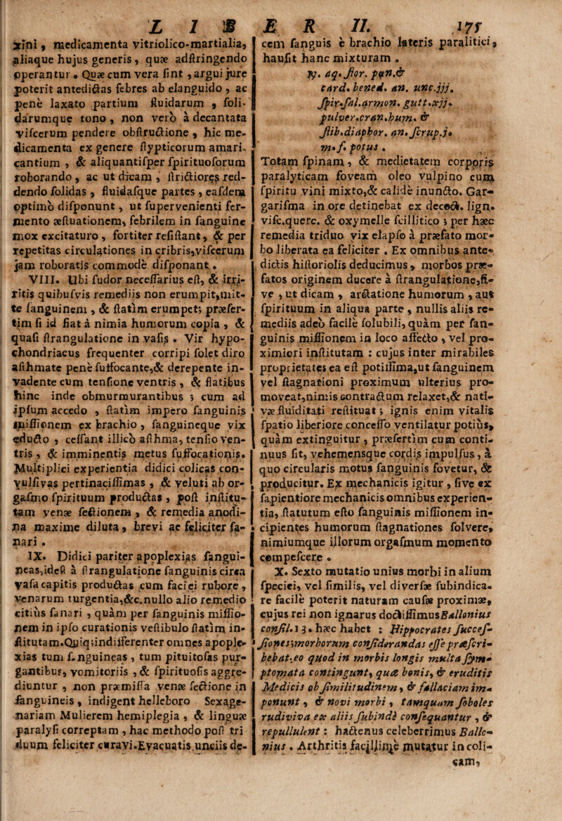 I I L 1 IS 3tini, medicamenta vitriolico-martialia, aliaque hujus generis , quae adAringendo Operantur. Quae cum vera fint , argui jure poterit antedidas febres ab elanguido , ac pene laxato partium fluidarum , foli- darumque tono, non vero a decantata vifcerum pendere obArudione , hic me¬ dicamenta ex genere Aypticoium amari, cantium , & aliquantifper fpirituoforum roborando, ac ut dicam , Aridior^red¬ dendo folidas , fluidafque partes , eafdena optimo difponunt, ut fupervenienti fer¬ mento seAuationem, febrilem in fanguine mox excitaturo, fortiter refiAant, & per repetitas circulationes in cribris,vifcerum jam roboratis commode difponant. VIII. Ubi fudor neccifarius eA, & irri- ritis quibufvis remediis non erumpit,mit¬ te languinem , & Aatim erumpet; praefer- tim fi id liat a nimia humorum copia , & quafi Arangulatione in vafis. Vir hypo¬ chondriacus frequenter corripi folet diro aithmate pene futfocante,& derepente in¬ vadente cum tenflonc ventris , & flatibus hinc inde obmurmurantibus ; cum ad iplujn accedo , Aatim impero fanguinis iniflionem ex brachio , fanguineque vix edudo , celfant illicb aAhma, tenfio ven¬ tris , & imminentis metus fuffocatiorjis. Adultiplici experientia didici colicas con- vulilvas pertinaciffimas , & yeluti ab or- gafmo fpirituum productas , poA inAitu- tam yenae fedionem , & remedia a nod i- lia maxime diluta % brevi ac feliciter fa- • f V ' •; '! i ; % nari. IX. Didici pariter apoplexias fangui- peasddeft a Arangulatione fanguinis cirea yafacapitis producas cum faciei rubore, venarum turgentia,&c.nullo alio remedio citius fanari , quam per fanguinis miliio- nem in ipfo curationis veAibulo Aatim, in- Aitutam.QidqdndiiFerenter omnes apople¬ xias tum f.nguineas , tum pituitofas pur¬ gantibus, vomitoriis , & fpirituofis aggre¬ diuntur , non prsemitfa venae fedione in /anguineis , indigent hclleboro Sexage¬ nariam Mulierem hemiplegia , St linguae paralyfi correptam , hac methodo pofl tri duum feliciter curavi.Evacuatis.unriisde- E R ii. m cem fanguis e brachio lateris paraliticis haufit hanc mixturam . jy. aq*fior. p$n.dr eard, bened. an. unc.jjj, Jbir+fal.armon. gutt*xjj« pulver,cr4n»bu?n* & Jlib,diapbor, an, firup.j* m*f fotui • Totam fpinam * & medietatem corpprr$ paralyticam foveam oleo vulpino cum fpiritu vini mixto,& calide inundo. Gar- garifma in ore detinebat ex dececk. lign* vifc.querc. & oxymclle fcillitico ; per haec remedia triduo yix elapfo a praefato mor¬ bo liberata ea feliciter . Ex omnibus ante«> didis hiAorioIis deducimus , morbos prae¬ fatos originem ducote a AranguIa$ione,fi- ve , ut dicam , ardalione humorum , aut fpirituum in aliqua parte, nullis aliis re¬ mediis adeo facile folubifi,quam per fan- Iguinis miflionpm in loco alfedo , vel pro¬ ximiori inAitutam : cujus inter mirabiles proprietates ea eA potiihma,utfanguinem Ivel Aagnationi proximum ulterius pro- moveat,nimiseontradum relaxet,& nati- ' vae fluiditati reAituat; ignis enim vitalis 1 fpatio liberiore conceflb ventilatur potius» { quam extinguitur , praefeftim cum conti¬ nuus fit, yehemensque condis invpulfus, a quo circularis motus fapguinis fovetur, St , producitur. Ex mechanicis igitur, five ex fapientiore mechanicis omnibus experien- tia, Aatutum efto fanguinis miflionem in- • cipientes humorum Aagnationes folvere» I nimiumque illorum orgafmum momento compefcere • IX. Sexto mutatio unius morbi in alium fpeciei, vel fimilis, vel diverfoe fubindica* • re facile poterit naturam cauf# proximae, J cujus rei non ignarus doftlflimusBallonius | confli, i 9 * haec habet ; Hippocrates fuccefi ' Jlonesjmorborum conjlderandas ejjepr&fcri- behat^eo quod in morbis longis mttlta Jym* ftopiata contingunt, qua bonisy & eruditis Medicis ob Jimilitudinem, & fallaciam im- ponunt, & novi morbi, tamquam fibules rudi viva ex aliis fuhindh confiquantur , & repulluknt: hadenus celeberrimus Ballc- nius . Arthritis faqljirqe mutatur ineoii- «AJTb