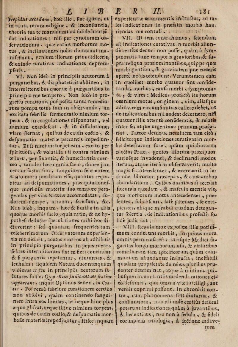 trepidus /tccedam , haec ille . Fac igitur, ut in tanta lerum caligine , Sc inconftantia, theoria tua te manuducat ad folide haurie das indicationes *, nifi per cynofuram ofo- fervationum , quae varios morborum mo¬ tus , & inclinationes nobis dumtaxat ma- nifeftant, genium illorum prius didiceris, & exinde curati vas indicationes depronv* pferis . VI. Non ideo in principiis acutorum a purgantibus, & diaphoreticis abftineo , in intermittentibus quoque a purgantibus in principio me tempero . Non ideo in pro- grelfu curationis poftpofita tanta remedio- p rum pompa totus fum in obfervando , an excitata febrilis fermentatio nimium tor¬ peat , Sc in coagulationes difponatur , vel nimium exardefcat , Sc in diffolutiones viam fternat, quibus de caufis co&io , & defpumatio materiae peccantis impediun¬ tur » Et fi nimium torpet eam , excito per fpirituofa , St volatilia ; fi contra nimium scftuet , per fixantia, Sc humedantia coer ceo , tamdiu haec omni a. facio , donec jam certior factus fim , fanguinem febrientem taato motu prseditum elfe, quantus requi¬ ritur ad defpumationes , prsecipitationef- que morbofoe materiae fuo tempore pera¬ gendas per vias Naturae accomodatas , fu- dorem nempe , urinam , feceifum , Scc• Non ideo , inquam, hxc& fimilia in aliis quoque morbis facio , quia ratio, Sc ex hy- pothefi deductae fpeculationes mihi hoc di¬ ctaverint : fed quoniam frequentes tum celeberrimorum Obfervatcrum experien¬ tia me didicit , acutas morbos ab adhibitis in principio purgantibus in pejus ruere *, febres intermittentes fiatirn fieri continuas Sc fi purgantia repetantur , diuturnas , & lethales ; fiquidem Natura duce nunquam vidimus crifes in principiis acutorum fa- lutares fuifie; Qua enim judicantyneftativn experientiae monimentis infiructus, ad ta- les indicationes in praefatis morbis hau. riendas me contuli . : VII. llt rem contrahamus , fciendum efi indicationes curativas in morbis aliun¬ de certius deduci non polfe , quam a fym- ptornatis tunc temporis gravioribus,& fu- pra reliqua prreclominantibus,quipps quae morbi gentium, Sc gravitatem prae coeteris aperte nobis offendunt. Verumtimen cum in quolibet morbo quatuor fint confide- rancia, morbus , caufa morbi , fymptoma- ta , Sc vires : Medicus profc&o ita horum omnium motus , originem , vim, aliafqus adinvicem circumftantias callere debet, ut de indicationibus nil audeat decernere, nift quatuor illis attente confideratis, Sc relatis inter fej atque urgentiori primum profpi- ciat . Fateor denique neminem tam cito i feliciterque indicationes curativas in mor¬ bis detecturum fore, quam qui diuturna edoctus Praxi, genios illorum preccipuos variofque invadendi, Sc declinandi modos iterum, atque iterum obiervaverit; multo magis fi antecedenter , Sc exercuerit in le¬ ctione librorum praeceptis, & cautionibus abundantium . Quibus omnibus fi aecedai fece unda quaedam , & mafcula mentis vis* qua morborum motus antecedentes , pna- fentes, fubobfcuri , late patentes , fe exci¬ pientes, aliique mirabili quadam detegan¬ tur folertia , de indicationibus profe&o fo* lide judicabit . VIII. Regulae mox expofitae illis poti ili— nuirn conducunt morbis, in quibus mora, omnis perniciofa eft ; in iifque Medici fa- gacitas longo morborum ufu,& virtutibus remediorum tam fpecificorum quam com¬ munium abundanter inflrucU , ineffabili' quadam proprietate de rebus pluribus prii*» denter determinat , atque a minimis qui« bufque circumitantiis medendi rationes ci- ippareant, inquit Optimus Senex , in Coa- j tb riefumit, qua> omnia vix intdligi, aut eis . PoOremb febrium curationem certius non abiolvi , quam continendo fangub nem intra eos limites, ut neque hinc plus aequo glifcat3neque illinc nimium torpeat, quibus de caufis cocHo,& defpumatio mor- bcfae materiae impediuntur . Hifce inquam verbis exprimi poffunt. In chronicis con¬ tra , cum phaenomena fint diuturna, Sc conffantiora , non aliunde certius defumi poterunt indicat ones,quam a juvantibus* Sc laedentibus , nec non a fedula , Sc fideli eorundem setiologia * a fectione cadave¬ rum