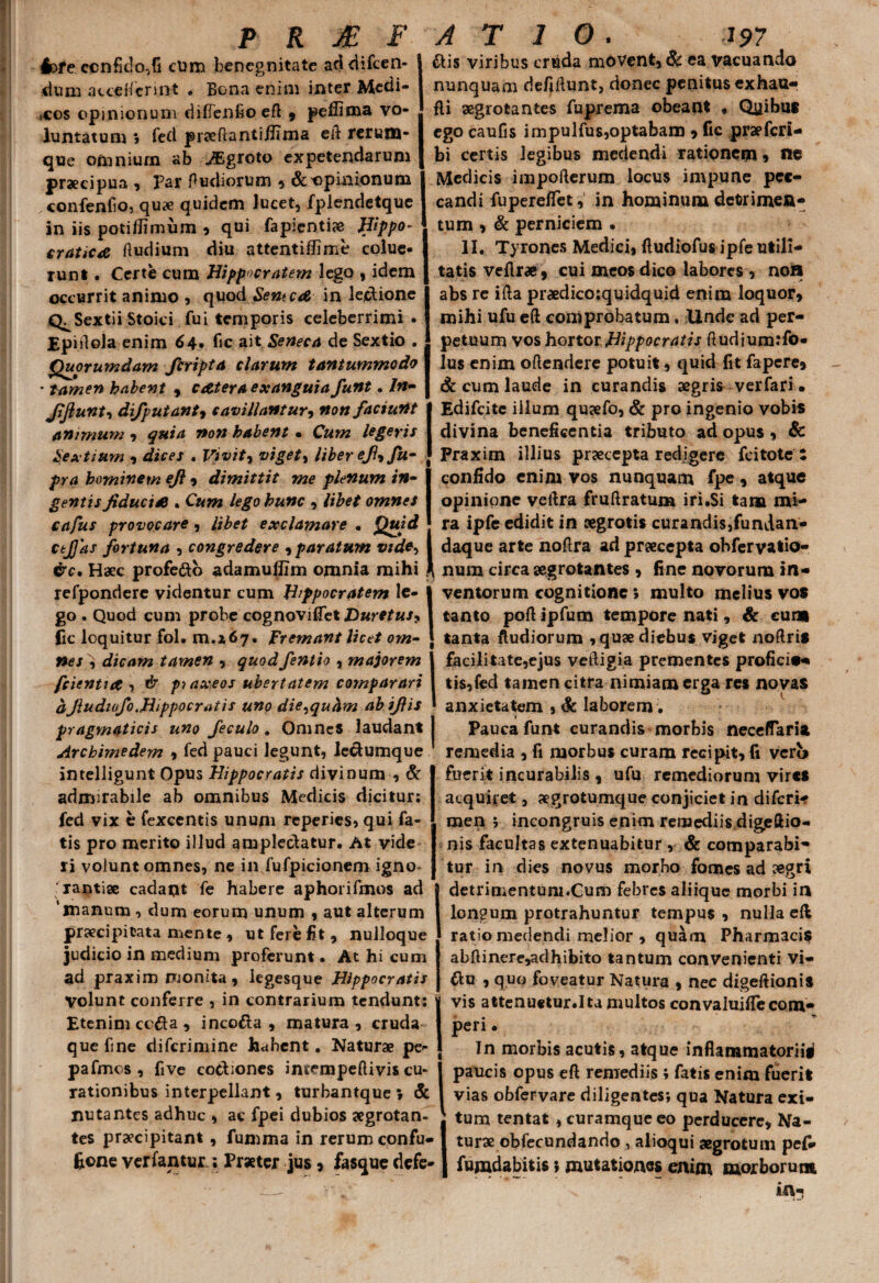 4>fe conficio,fi cum henegnitate addifcen- dum acceHcnnt . Bona enim inter Medi¬ cos opinionum diffenfioeft , peffima vo¬ luntatum > fed praeftantijlima eft rerum¬ que omniurn ab JEgroto expetendarum praecipua , par fiudiorum 5 & opinionum confenfio, quae quidem lucet, fplendetque in iis potiflimum , qui fapientiae Hippo- craticA ftudium diu attentiffime colue¬ runt . Certe cum Hippocratem lego , idem occurrit animo , quod SentcA in leclione Sextii Stoici fui temporis celeberrimi . Epiftola enim 64. fic ait Seneca de Sextio . Quorumdam firipta clarum tantummodo ' tamen habent , c Ater a exanguia funt. In- Jiftunt, difputanty cavillantur, non faciunt animum , quia non habent • Cum legeris Sextium , dices . Vivit, viget % liber eji9 fu- pra hominem ejl , dimittit me plenum in¬ gentis fiduciA . Cum lego hunc , libet omnes cafus provocare, libet exclamare • Quid cejjas fortuna , congredere 9 paratum vide-> &c. Haec profe&b adamullim omnia mihi refpondere videntur cum Hippocratem le- | go . Quod cum probe cognoviflet Duretus* fic loquitur fol. 01.467. Fremant licet om- \ nes , dicam tamen , quodfentio , majorem 1 fcientiA-t & pt axeos ubertatem comparari aJludiofo..Hippocratis uno die^quhm abijlis pragmaticis uno feculo. Omnes laudant Archimedem , fed pauci legunt, le&umque intelligunt Opus Hippocratis divinum , & admirabile ab omnibus Medicis dicitur; fed vix e fexcentis unum reperies, qui fa¬ tis pro merito illud amplectatur. At vide ri volunt omnes, ne in fufpicionem igno¬ rantiae cadant fe habere aphorifmos ad ‘manum <> dum eorum unum 9 aut alterum praecipitata mente 9 ut fere fit 9 nulloque judicio in medium proferunt. At hi cum ad praxim monita, legesque Hippocratis Volunt conferre , in contrarium tendunt; Etenim cc&a 9 inco&a 9 matura , cruda que fine diferimine habent. Naturae pe- pafmos , five co&iones imempeftivis cu¬ rationibus interpellant, turbantque \ & nutantes adhuc , ac fpei dubios aegrotan¬ tes praecipitant, fumma in rerum confu- fione ver fantur.; Praeter jus 9 fasque defe- ais viribus ertida movent, & ea vacuando nunquam defiftunt, donec penitus exhau- fli aegrotantes fuprema obeant , Quibus ego caufis impulfus,optabam 9 fic praeferi- bi certis legibus medendi rationem 9 nc Medicis impofterum locus impune pec¬ candi fupereffet, in hominum detrimen¬ tum , & perniciem . II. Tyrones Medici, ftudiofus ipfe utili¬ tatis veflr#, cui meos dico labores , non abs re ifta praedicoiquidquid enim loquor, mihi ufu eft comprobatum. Unde ad per¬ petuum vos hortor Hippocratis ftudium:fo« Ius enim oftendere potuit, quid fit fapere, & cum laude in curandis aegris verfari . Edifcite illum quaefo, & pro ingenio vobis divina beneficentia tributo ad opus, & Praxim illius praecepta redigere fcitote i confido enim vos nunquam fpe, atque opinione veftra fruftratum iri.Si tara mi¬ ra ipfe edidit in aegrotis curandis,fundan- daque arte noftra ad praecepta ohfervatio- num circa aegrotantes , fine novorum in¬ ventorum cognitione 5 multo melius vos tanto poft ipfum tempore nati, & cum tanta ftudiorum ,quse diebus viget noftris facilitate,ejus veftigia prementes proficies tis,fed tamen citra nimiam erga res novas anxietatem , & laborem. Pauca funt curandis morbis neceffaria remedia , fi morbus curam recipit, fi vero fuerit incurabilis , ufu remediorum vires acquiret, aegrotumque conjiciet in diferi- men ; incongruis enim remediis digeftio- nis facultas extenuabitur , & comparabi¬ tur in dies novus morbo fomes ad aegri detrimentum.Cum febres aliique morbi in longum protrahuntur tempus , nulla eft ratio medendi melior , quam Pharmacis abftinere,adhibito tantum convenienti vi- 6lu , quo foveatur Natura , nec digeftionis vis attenuetur.Ita multos convaluifle com- peri • In morbis acutis, atque inflammatorii^ paucis opus eft remediis ; fatis enim fuerit vias obfervare diligentes; qua Natura exi¬ tum tentat , curamque eo perducere, Na¬ turae obfecundando , alioqui aegrotum pe(- furadabitis; mutationes enim morborum