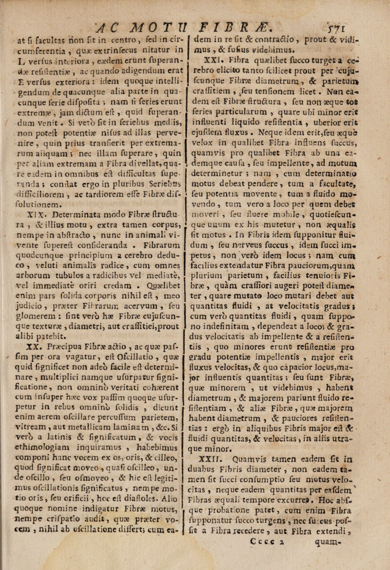 at fi facultas non iit in centro , feci in cir¬ cumferentia , quae extrinfecus nitatur in L verfus interiora , eaedem erunt fuperan- , c4ae reticentiae , ac quando adigendum erat E verfus exteriora : idem quoque intel!i~ gendum de quacunque alia parte in qua¬ cunque ferie difpofita ; nam ii feries erunt extremae , jam di£tum efi , quid fuperan- dum Venit • Si veto fit in feriebus mediis, non poteft potentiae nifus ad illas perve¬ nire , quin prius tranfierit per extrema¬ rum aiiquam ; nec illam fuperare, quin per aliam extremam a Fibra divellat,qua¬ re eadem ia omnibus efi difficultas fupe- randa ; confiat ergo in pluribus Seriebus difficiliorem , ac tardiorem effe Fibraedif- • folutionem. XIX* Determinata modo Fibrae firuftu J ra , & illius motu , extra tamen corpus, j nempe in abfirado , nunc in animali vi- vente fupereft conficieranda . Fibrarum quodcunque principium a cerebro dedu¬ co , veluti animalis radice, cum omnes arborum tubulos a radicibus Vel mediate, vel immediate oriri credam . Quaelibet enim pars folida corporis nihil eft , meo judicio , praeter Fibrarum acervum , feu glomerem : fint vero hae Fibrae cuju(cun¬ que texturae , diametri, aut craflitiei,prout alibi patebit, XX. Praecipua Fibrae aefio , ac quae paf- fim per ora vagatur, efi Ofcillatio , quae quid fignificet non adeo facile efi determi¬ nare , multiplici namque ufurpatur figni- ficatione, non omnino Veritati cohaerent cum infuper haec vox paflim quoque ufur- petur in rebus omninb folidis , dicunt enim aerem ofciilare percufium parietem, vitream , aut metallicam laminam , &c. Si vero a latinis & fi g ni fi catum, 6c vocis ethimologiam inquiramus , habebimus componi hanc vocem ex os, oris, & ciileo, quod fignificat moveo , quafi ofcilleo, un¬ de ofcillo , feu ofmoveo , & hic efi legiti¬ mus ofcillationis fignificatus , nempe mo¬ tio oris, feu orificii , hoc efi diafioies. Alio quoque nomine indigatur Fibrae motus, nempe crifpatlo audit, quae praeter vo¬ cem , nihil ab ofdllatione differt) cum ca- dem in re fit & contractio , prout & vidi¬ mus , & fu filis videbimus» XXI* Fibra quaelibet fucco turget a ce¬ rebro elicito tanto fcilicet prout per cuju- fcunque Fibrxe diametrum, & parietum craflitiem , .feu tenfionem licet. Non ea- dem efi Fibra firu&ura , feu non seque tofi feries particularum , quare ubi minor erit influenti liquido refiftentia , uberior erifc eju fidem fluxus • Neque idem erif,feu sequo velox in qualibet Fibra influens fuccus, quamvis pro qualibet Fibra ab una ea- demque eaufa, feu impellente, ad motum determinetur ; nam , cum determinatio motus debeat pendere, tum a facultate, feu potentia movente , tum a fluido mo¬ vendo , tum vero a loco per quem debet moveri , feu fluere mobile , quotiefcun* que uuuni ex his mutetur, non a?quali$ fit motus . In Fibris idem fupponitur flui¬ dum , feu nerveus fuccus , idem fucci im*» petus, non vero idem locus; nam cum facilius extendatur Fibra pauciorum,quam plurium parietum , facilius tenuioris Fi¬ bra , quam craffiori augeri potefi diame« ter , quare mutato loco mutari debet aut quantitas fluidi , at velocitatis gradus; cum verb quantitas fluidi , quam fuppo no indefinitam , dependeat a loco; & gra¬ dus velocitatis ab impellente & a refiflen- tiis , quo minores erunt reflftentice pro gradu potentiae impellentis , major erit fluxus velocitas, & quo capacior locus,ma¬ jor influentis quantitas ; feu funt Fibrae, quae minorem , ut videbimus , habent diametrum , & majorem pariunt fluido re- fifientiam , & aliae Fibrae , quae majorem habent diametrum , & pauciores refiflen- tias : ergo in aliquibus Fibris major efi fluidi quantitas, <& velocitas, in aliis utra¬ que minor. XXII. Quamvis tamen eadem (It in duabus Fibris diameter , non eadem ta¬ men fit fucci confumptio feu motus velo¬ citas , neque eadem quantitas per eafdem Fibras aequali tempore excurre*. Hoc abf- que probatione patet, cum enim Fibra fupponatur fucco turgens , nec fucus pof- fit a Fibra recedere, aut Fibra extendi, C c c c a quam-