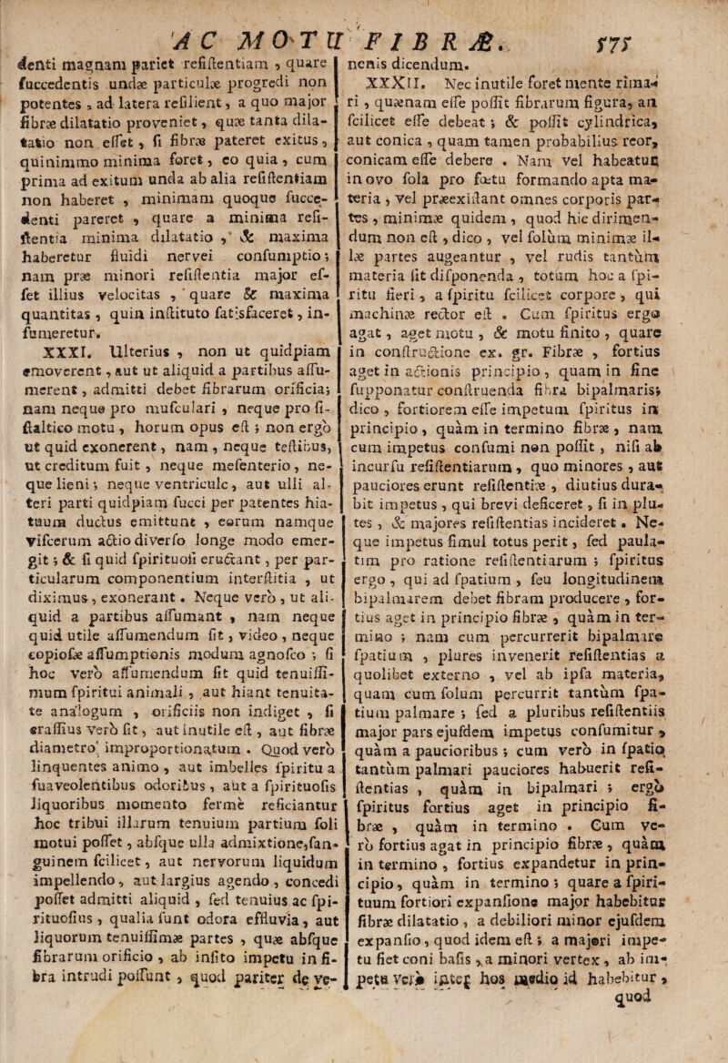 A C MO'T U F I B R A. w denti maenam pariet refiflentiam , quare fuccedentis undae particulae progredi non potentes a ad latera refilient , a quo major fibrae dilatatio proveniet, quae tanta dila¬ tatio non elfet , fi librae pateret exitus, quinimmo minima foret , co quia , cum prima ad exitum unda ab alia refiflentiam non haberet , minimam quoque fucce- denti pareret , quare a miniana refi¬ gentia minima dilatatio Si maxima haberetur fluidi nervei confumptio *, nam prae minori refiflentia major ef- fet illius velocitas , * quare Si maxima quantitas, quin inflituto fatisfaceret, in- fu meretur. XXXI. Ulterius , non ut quldpiam emoverent, aut ut aliquid a partibus aflu- merent, admitti debet Abrarum orificia? nam neque pro mufculari , neque pro fi- ftaitico motu , horum opus efi 5 non ergo u£ quid exonerent, nam , neque teflibus, ut creditum fuit , neque mefenterio, ne¬ que lieni*, neque ventricule, aut ulli al¬ teri parti quidpiam fucci per patentes hia¬ tuum dudus emittunt , eorum namque vifcerum a&io diverfo longe modo emer¬ git i & fi quid fpirituofi eru&ant, per par¬ ticularum componentium interflitia , ut diximus, exonerant. Neque vero , ut ali¬ quid a partibus aifumant , narn neque quid utile afTumendum fit, video , neque copiore aflumptionis modum agnofeo *, fi hoc vero afluraendum fit quid tenuifii- mumfpiritui animali , aut hiant tenuita¬ te analogum , orificiis non indiget , fi «rallius Yerh fit, aut inutile efi , aut fibrae diametro' improportionatum . Quod vero linquentes animo , aut imbelles fpiritu a fuaveolentibus odoribus , aut a fpirituofis liquoribus momento ferme reficiantur hoc tribui illarum tenuium partium foli motui pofTet, abfque ulla admixtione,fan* guinem fcilicet, aut nervorum liquidum impellendo, aut largius agendo, concedi poflet admitti aliquid , fed tenuius ac fpi- rituofius , qualia funt odora effluvia, aut liquorum tenuiliimae partes , quae abfque fibrarum orificia , ab infito impetu in fi¬ bra intrudi polluat, quod pariter de ve¬ nenis dicendum. XXXtX. Nec inutile foret niente rima* ri , qusenam efle poflit fibrarum figura, an fcilicet efle debeat *, & poil! fc cylindrica, aut conica , quam tamen probabilius rcor, conicam efle debere . Nam Vel habeatur in ovo fola pro factu formando apta ma¬ teria , vel praeexifiant omnes corporis par¬ tes , minimae quidem , quod hic dirimeft* dum non efi , dico , vel foium minimae il¬ lae partes augeantur , vel rudis tantum materia fit difponenda , totum hoc a fpi- ritu fieri, a fpiritu fcilicet corpore , qui machinae rector efi • Cum fpiritus erga agat, a-get motu , Sc motu finito , quare in conflrii&ione ex. gr. Fibrae , fortius aget in actionis principio, quam in fine fupponatur conftruenda fibra bipalmaris» dico , fortiorem effe impetum fpiritus ia principio , quam in termino fibrae , nam cum impetus confumi non poflit, nili ab incurfu refiflentiarum, quo minores , aut? pauciores erunt refiflentice , diutius dura¬ bit impetus , qui brevi deficeret, fi in plli¬ tes , Sc majores refi flenti as incideret • Ne-* que impetus fimul totus perit, fed paula- tim pro ratione refiflenti arum ; fpiritus ergo , qui ad fpatium , feu longitudinem bipalmarem debet fibram producere , for¬ tius aget in principio fibrae , quam in ter¬ mino i nam cum percurrerit bipalmare fpatium , plures invenerit refiflentias a quolibet externo , vel ab ipfa materia, quam cum foium percurrit tantum fpa¬ tium palmare *, fed a pluribus refiflentiis major pars ejufdem impetus confumitur , quam a paucioribus *, cum vero in fpatio tantum palmari pauciores habuerit refi¬ flentias , qu^m in bipalmari ; erga fpiritus fortius aget in principio fi¬ brae , quatit in termino . Cum ve- rb fortius agat in principio £hrx , quam in termino , fortius expandetur in prin¬ cipio, quam in termino; quare a fpiri- tuum fortiori expanfione major habebitur fibrae dilatatio , a debiliori minor ejufdem expanfio, quod idem efl ; a maj®ri impe¬ tu fiet coni bafis > a minori vertex , ab im¬ petu Veji iftteg hos medio id habebitur,