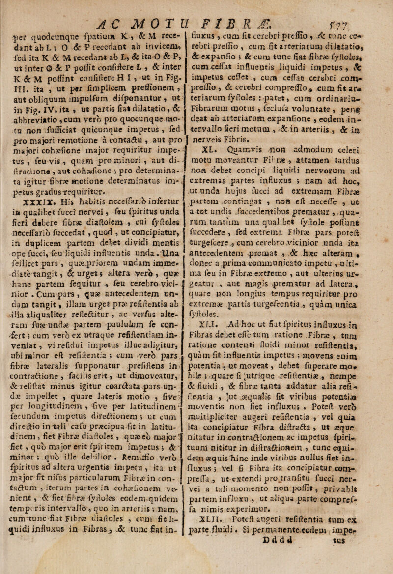 AC MOTU FI BR JE. f?1 H per quodcimque fpatiuin K» & M rece¬ dant ab L ; O & P recedant ab invicem, fed ita K & M recedant ab t, & ita O & P, ut inter © & P poilit confidere L , & inter K & M polfint confidere H I , ut in Fig. HI. ita , ut per fimpliccm preflionem ,■ aut obliquum inipulfiura difponantur, ut in Fig. IV. ita , ut partii fiat dilatatio, & abbreviatio ,cum vero pro quocunque mo¬ tu non fufficiat quicunque impetus , fed fluxus, cum fit cerebri prefHo , ■.& tunc ce*- rebri preflio , cum fit arteriarum dilatatio, & expanfio ; & curu tunc fiat fibrae fyfloles, cum ceifat influentis liquidi impetus , fc impetus ceflct , cum ceffat cerebri xom- preiUo , & cerebri cornpreflio., cum fit ar¬ teriarum fyfloles : patet, cum ordinariu- Fibrarum motus, feciufa voluntate , pcngy deat ab arteriarum expanfionc , eodem in¬ tervallo fieri motuoi , & in arteriis , & in pro majori remotione a contadu , aut pro [ nerveis Fibris maiori cohrefione major requiritur irnpe tus, feu vis , quam pro minori , aut d e- S ‘ > - » XL. Quamvis non motu moveantur Fibrae, admodum celeri attamen tardus flradione , aut cohrefione ; pro determina- ! noa debet concipi liquidi nervorum ad ta igitur fibrre motione determinatus ini- extremas partes influxus *, nam ad hoc. petus gradus-requiritur XXXIX. His habitis neceifarib infertur ia qualibetTucci nervei, feu fpiritus unda fieri debere fibrae di a ftolem * cui fyfloles neceffarib fuccedat , quod , ut concipiatur, in duplicem partem debet dividi mentis ope fucci,-feu liquidi influentis unda.'Una feilicet pars, qure priorem undam imme¬ diate tangit, & urget $ altera vero, qure hanc partem fequitur , feu cerebro vici¬ nior . Cunrpars , quae antecedentem un¬ dam tangit , illam urget prae refiflentia ab -illa aliqualiter reflectitur , ac verfus alte¬ ram fure undae partem paululum fe con¬ fert ; cum vero ex utraque refiflentiam in¬ veniat, vi reficlui impetus illuc adigitur, ubi minor eft refiflentia ; cum vero pars fibrre lateralis fupponatur prefifiens in eontradione , facilis erit, ut dimoveatur, & refiflat minus igitur coardtata^pars un¬ dae impellet , quare lateris motio , fi ve per longitudinem , five per latitudinem ’ fecundum inrpetus directionem ; ut cum dire&io in tali cafu prrecipua fit in latitu¬ dinem , fiet Fibrre diafloies, qureeb majori fiet , quo major erit fpiritum impetus ; & minor; qub ille debilior. Rcmilfio vero fpiritus ad altera urgentis impetu, ita ut major fit nifus particularum Fibrre in con- j taClum yiterum partes in cohrefionem ve¬ nient , & fiet fibrre fyfloles eodem-quidem tempe ris intervallo , quo in arteriis ; nam, cunrtunc fiat Fibrre diafloies , cum fitli- quidi influxus in Fibras , tunc fiat in¬ ut unda hujus fucci ad extremam Fibrae partem contingat , non efl meceffe , ut a tot undis /accedentibus prematur ,.qua¬ rum tantum una qualibet fyflole poffunt fuecedeTe , fed extrema Fibrre pars pote fi; turgefeere,, cum cerebro vicinior unda ita antecedentem premat , & hrec alteram , donec a,prima communicato impetu , ulti¬ ma feu in Fibrre extremo , aut ulterius ur¬ geatur , aut magis prematur ad latera., quare non longius tempus requiritur pro extremae partis turgefeentia,, quam unica fyfloles. XLX. .Ad hoc ut fiat fpiritus influxus In Fibras debet effle tum ratione Fibrre , tnni ratione contenti fluidi minor refiflentia, quam fit influentis impetus ; movens enim potentia , ut moveat, debet fuperare mo, bile ; quare fi 'utrique refiftentire , nempe & fluidi , & fibrre tanta addatur alia refi-. flentia , ]ut. aequalis fit viribus potent i re moventis non fiet influxus . Potefl verb multipliciter augeri refiflentia , vei quia ita concipiatur Fibra diflra&a , ut reque nitatur in,contractionem ac impetus fpiri-. tuum nititur in diflraftionem , tunc equi¬ dem requis hinc inde viribus nullus fiet in¬ fluxus ; vel fi Fibra ita concipiatur cont- prelfa, ut extendi protranfitu fucci ner¬ vei a tali momento non poffit, privabit partem influxu , ut aliqua parte compref- fa nimis experimur. XLII. Potefl augeri refiflentia tum ex parte.fluidi. Si permanente^eodem impe*. D d d d tus