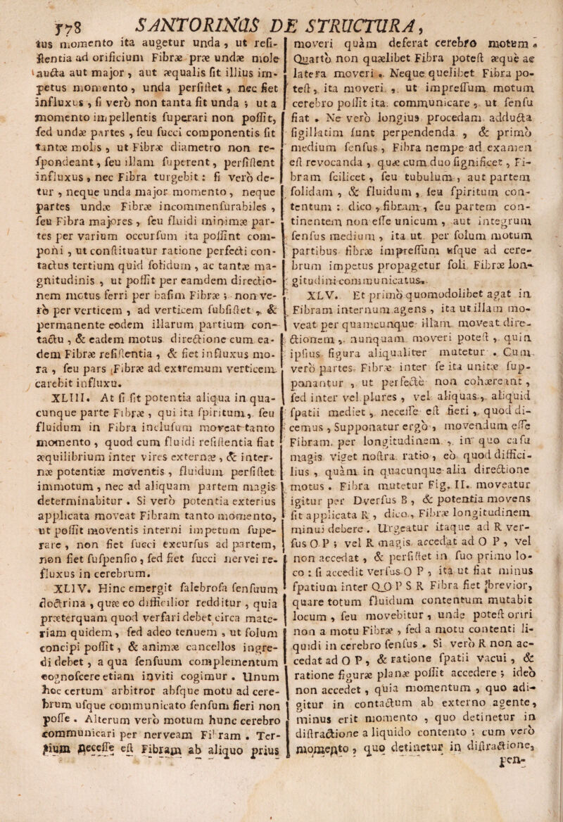 JTS SJNTORimS E tus momento ita augetur unda , ut refi- itentia ad orificium Fibrae prae undae mole i aucta aut major , aut aequalis fit illius im¬ petus momento , uncia perfirtet, nec fiet influxus , fi vero non tanta fit unda •, ut a momento impellentis fuperari non poflit, fed unciae partes , feu fucci componentis fit tantae rooljs , ut Fibrae diametro non re- fpondeant, feu illam fu petent, perfident influxus 9 nec Fibra turgebit : fi vero de¬ tur , neque unda major momento, neque partes undae Fibrae ineommenfurabiles , feu Fibra majores, feu fluidi minimae par¬ tes per varium occurfuni ita pojfint com¬ poni , ut condituatur ratione perfedi con- tadus tertium quid folidurn, ac tantae ma¬ gnitudinis , ut poflit per ea tu dem directio¬ nem motus ferri per bafim Fibrae i non ve¬ ro per verticem , ad verticem fubfidet *. Sc permanente eodem illarum partium con¬ tactu , & eadem motus dire&ione cum ea¬ dem Fibrae refigentia , & fiet influxus mo¬ ra , feu pars ;Fibrae ad extremum verticem, carebit influxu. XL11I* At fi fit potentia aliqua in qua¬ cunque parte Fibrae , qui ita fpiritum,, feu fluidum in Fibra inclufum moveat tanto momento , quod cum fluidi reddentia fiat aequilibrium inter vires externa?, & inter¬ nae potentiae moventis , fluidum perfidet. immotum , nec aci aliquam partem magis determinabitur . Si vero potentia exterius applicata moveat Fibram tanto momento, ut podit moventis interni impetum fupe- rarc , non fiet fucci txcurfus ad partem, non fiet fufpenfio, fed fiet fucci nervei re. fluxus in cerebrum. XL1V. Hinc emergit falebrofa fenfuum dodrina , quae eo difficilior redditur , quia praeterquam quod verfari debet circa mate¬ riam quidem, fed adeo tenuem 9 ut folum concipi poflit, & animae cancellos ingre¬ di debet, a qua fenfuum complementum «ognofcereetiam inviti cogimur. Unum hoc certum arbitror abfque motu ad cere¬ brum ufque communicato fenfum fieri non pofTe . Alterum vero motum hunc cerebro communicari per nerveam Fi1 r3m • Ter- JiujB $ecefie eft Fibram ab aliquo prius i' STRUCTURA, moveri quam deferat cerebro motum« Quarto non quaelibet Fibra poted aeque ae latera moveri Neque quelibet Fibra po- f. ted,. ita moveri , ut impreffum. motum cerebro poflit ita. communicare , ut fenfu fiat * Ne vero longius procedam addudta figilktim funt perpendenda , & primo ' medium fenfus, Fibra nempe ad.examen ed revocanda , quae cum duo fignificet, Fi¬ bram fcilicet, feu tubulum , aut partem folidam , & fluidum , leu fpiritum con¬ tentum dico ,.fibram, feu partem con¬ tinentem non e (Te unicum , aut integrum fenfus medium , ita ut per folum motum i partibus fibrae impreffun; wfque ad cere¬ brum impetus propagetur foli. Fibrae lon-- : g i t u d i ni coni m u n ica t us* ?. XLV. Et primo quomodolibet agat in Fibram internum.agens , ita ut.illam mo* | veat per quamcunque.' illam moveatcline- ilionem ,, nunquam moveri poted , q.uia ipfius figura aliqualiter mutetur . Cum vero partes, Fibrae inter fe ita unitae, fup- ponantur , ut per feci e non cohaereant, fed inter ve!.piares , vel aliquas,, aliquid fpatii mediet , neceJle cd fieri , quod di» > ce mus , Supponatur ergo ■, movendum ede Fibram, per longitudinem in quo cafu magis viget noftra. ratio, eo quod diffici¬ lius , quam in quacunque alia dire&ione motus . Fibra mutetur Fig, II. moveatur 1 igitur per Dyerfus B , & potentia movens fit applicata R, dico.,Fibrae longitudinem minui debere . Urgeatur itaque ad R ver- fus 0 P i vel R magis accedat ad O P , vel non accedat , & per fi fiet in fuo primo lo¬ co : li accedit verfus-O P o ita ut fiat minus fpatium inter Q_G P S R Fibra fiet jbrevior, quare totum fluidum contentum mutabit locum , feu movebitur , unde poted oriri non a motu Fibrae , fed a motu contenti li¬ quidi in cerebro fenlus • Si vero R non ac¬ cedat ad O P 9 & ratione fpatii vacui, & ratione fiourse planae poflit accedere •, ideo non accedet , quia momentum , quo adi¬ gitur in contactum ab externo agente, minus erit momento , quo detinetur in didra&ione a liquido contento *, cum verb momento , quo detinetur in difira#ione3