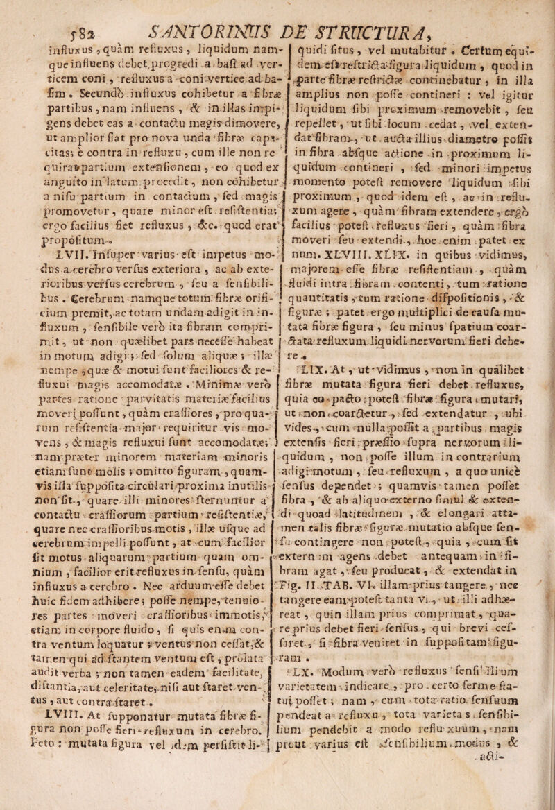 influxus,quam refluxus, liquidum nam- que influens debet,progredi a bafi aci ver- quidi fi tus , vel mutabitur • Certum equi¬ dem. eRreftrida'figura liquidum 5 quod in ticem coni, refluxus a coni -vertice ad ba- parte fibrae reflriclae continebatur , in illa fim. Secundo influxus cohibetur a fibrae partibus ,nam influens , & in illas impi¬ gens debet eas a contatlu magi$'dimovere, ut amplior fiat pro nova unda fibrae capa¬ citas*, e contra in refluxu , cum ille non re q u i rafr partium extenflonem, eo quod ex angufto in iatum. procedit, non cohibetur a nifu partium in contactum ,’fed magis promovetur, quare minor eft refiftentiaf amplius non pofle contineri : vel igitur liquidum flbi proximum removebit , feu repellet, ut flbi locum . cedat, vel exten- dat fibranv, ut.aucla illius diametro polfit in fibra afcfque aetione In pro-xinium li¬ quidum contineri , fed minori: impetus momento potefl removere liquidum fibi proximum , quod idem efl , ae in reflu- xum agere , quam fibram extendereergo ergo facilius fiet refluxus , &c* quod eratq facilius potefl:.refluxus fieri, quam fibra propofi tum moveri feu extendi , hoc enim patet ex LVIJ.Tnfuper varius-eft impetus mo-i j num. XLVIII, XLIX. in quibus -vidimus, dus a cerebro verfus exteriora , ac ab exte¬ rioribus ver fus cerebrum , feu a fenfibili- bus . Cerebrum namque totum fibrae orifi¬ cium premit, ac totam undam adigit in in¬ fluxum , fenfibile vero ita fibram compri¬ mi t, ut non quaelibet pars neceffe' habeat in motum adigi v fed folum aliquae ; illae nempe squ* & motui funt faciliores & re¬ fluxu i magis accomodatx . Mrnim* vero partes ratione parvitatis materiae facilius moveri poliunt, quam craffiorcs, pro qua¬ rum reflftentia-major* requiritur vis mo¬ vens , demagis refluxu i funt accomoclatoef nanrpraetcr minorem materiam minoris etiam funt molis $ omitto figuram , quam¬ vis illa fuppofita circulari proxima inutilis quare illi minores fternuntur a' contactu craffiorum partium vrefiftenti*/ quare nec cralfioribusmotis , ili* ufque ad cerebrum impelli polfunt, at cum .facilior lit motus aliquarum partium quam om¬ nium , facilior eritrefluxus in fenfu, quam influxus a cerebro . Nec arduuimeife debet huic fidem adhibere j poife nempe, tenuio¬ res partes moveri crafiionbus* immotis,v etiam in corpore fluido , fi quis ernrn con¬ tra ventum loquatur y ventus non ceflat,& tamen qui ad.litantem ventum eft x prolata audit verba *, non tamen eadem facilitate, di flantia, aut celeritate, nifi aut ftaret.yen- tus , aut contraritaret • ' 1VIII* At fupponatur mutata fibr* fi¬ gura non pofle fieri * refluxum in cerebro. majorem efie fibr* refiflentiam , - quam fluidi intra: fibram contenti, tum:ratione ’ quantitatis ,tum ratione’ difpofitionis , >’& figur* ; patet ergo multiplici de caufa mul¬ tata fibrae figura , feu minus fpatium coar¬ tata: refluxum liquidi nervorum: fieri debe¬ re • LIX. At, ut vidimus , non in qualibet fibrae mutata i figura fieri debet refluxus, quia eo - pa&o, potefl tfibr»; figura t mutari, ut Mionccoardetur ,: fed extendatur , ubi vides-,'cum >nullapofiit a ^partibus magis extenfis * fieri; praelio fupra nervorum li¬ quidum , non pofle illum in contrarium adigimotum , feu<xefiuxum , a quounice fenfus dependet - ; quamvis‘ tamen pollet fibra , '& ab ajiquo-excerno fininJ.L& exten¬ di quoad latitudinem , Sc elongari atta¬ men talis fibrae ffigur* mutatio abfque fen- fu contingere non poteff, quia , cum fit ' extern ;ni agens -debet antequam in ‘fi¬ bram agat ,^.feu producat, & extendat in vFig. II ^TAB. VI® iilam prius tangere, nec tangere eamipoteft tanta vi, ut; illi adhae- reat , quin illam prius comprimat, qua¬ re prius debet fieri fenfus„ qui brevi cef- fnet 3 fii fibra veniret in fuppofltamyfigu- ram . ; XX. Modum vero refluxus ’ fenfiMli um varietatem vindicare , pro. certo ferme fla¬ tui pollet *, nam , cum tota ratio fen fu um pendeat a* refluxu , tota varieta s fenfibi¬ lium pendebit a modo reflu* xuum ., -asm Feto : mutata figura vel idem perfiftit li-; ] prout yarius efl fienfi bilium, modus , & . .a ai-