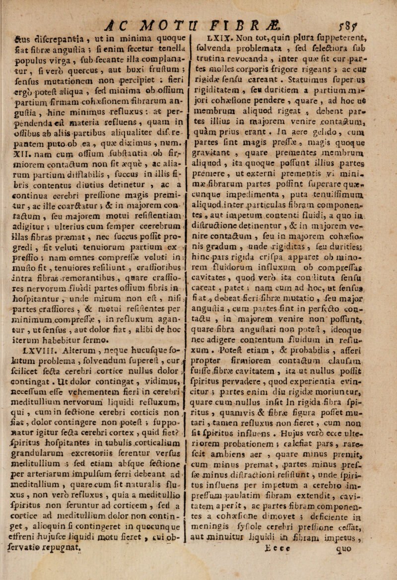 AC MO T &us flifcrepantia , ut in minima quoque Hat fibrae anguftia ; fi enim fecetur tenella populus virga , fub fecante illa complana¬ tur , fi vero quercus , aut buxi truftum ; fenfus mutationem non percipiet ; fieri ergb poteft aliqua , fed minima ©b offium partium firmam coluefioncmfibrarum an¬ guftia , -hinc minimus -refluxus: at per¬ pendenda «fi materia refluens, quam in oilibus ab ali is partibus aliqualiter did re pantem puto ob .ea., qux diximus , num. .*i' XII. nam cum offium fubftaatia ob fii>* miorem contacfum non fit aeque , ac aiia- rum partium ditflabilis , fuccus in illis fi¬ bris contentus diutius detinetur , ac a continua cerebri preffione magis premi¬ mur , ac ille coartatur •, & in majorem con f tadum , feu majorem motui refiftentiam adigitur ; ulterius cum femper ceerebrum -• illas fibras pnemat, nec fuccus poffi i pro¬ gredi , fit veluti tenuiorum partium ex * preffio 5 nam omnes comprelfae veluti ini mufto fit , tenuiores refiliunt eraffioribus •intra fibras .remorantibus., quare craffio- res nervorum.fiuidi partes offium fibris in hofpitantur punde mirum non eft , nifi> partes craffiores , & motui refiftentes per minimum cornprefi# , in refluxum agan¬ tur , ut fenfus , aut dolor fiat, alibi de hoc iterum habebitur fermo. 1XVIII. Alterum , neque hucufquefo- Jkitum problema , folvendum fupereft, cur; fcilicet fe&a cerebri cortice nullus dolor y contingat. Ut dolor contingat , vidimus, neceifum etfe vehementem fieri in cerebri j meditullium nervorum liquidi refluxum, qui, cum in fe&ione cerebri corticis non, fiat, dolor contingere non poteft: ; fuppo¬ natur igitur fe&a cerebri cortex , quid fiet? « ipiritus hofpitantes in tubulis corticalium grandularum excretoriis ferentur verfus meditullium fed etiam abfque fe&ione per arteriarum impulfum ferri debeant ad meditullium , quare cum fit naturalis flu¬ xus , non vero refluxus , quia a meditullio fpiritus non feruntur ad corticem , feri a cortice ad meditullium dolor non contin¬ get, alioquin fi contingeret in quocunque effreni hujufce liquidi motu fieret > cui.ob- fervati© repugnat. r FI B R AL rif LXIX. Non tot,quin plura fuppeterent, folvenda problemata , fed fele&iora fub trutina revocandainter qu# fit cur par¬ tes molles corporis frigore rigeant ac cu<0 rigidae fenfu eareant . Statuimus fuperms rigiditatem ., feu duritiem a partium mi^ jori cohxfione pendere , quare , ad hoc u6 membrum aliquod rigeat ,, debent par» tes illius in majorem venire .contagium, quarn prius erant. In aere gelido, cum partes fint magis preffie, magis quoque gravftant quare prementes membrum aliquod, ita quoque poliunt illius partes premere, ut externi prementis vi mini- fibrarum partes poffint fuperare quoe* cunque impedimenta , puta tenuiffimum aliqupddater particulas fibram componen* tes t, aut ioipetum contenti fluidi, a quo ili diftruct-ionc detinentur , & in majorem ve¬ nire conta&um , feu in majorem cohcefto.* nis gradum , unde -rigiditas , feu durities» hinc pars rigida crifpa apparet ob mino¬ rem fluidorum influxum ob compreftas cavitates, quod vero ita couftituta fenfu [ careat , patet ; nam cum ad hoc, ut fenfus fiat., debeat fieri fibrae mutatio , feu major anguftia , cuna partes fint in perfctto con- tadu , in majorem venire non poliunt, quare fibra anguftari non poteft , ideoque nec adigere contentum fluidum in reflu¬ xum • Poteft; etiam , & probabilis , afteri propter firmiorem conta&um ciaufam fuiflefibrce cavitatem , ita ut nullus poffi.t fpiritus pervadere , quod experientia evin¬ citur * partes enim diu rigidas moriuntur, quare cum nullus infit ln rigida fibra fpi¬ ritus , quamvis & fibrae figura poftet mu¬ tari, tamen refluxus non fieret, cum non fit fpiritus influens . Hujus vero ecce ulte¬ riorem probationem; calefiat pars, rare» fc-it ambiens aer , quare minus premit, cum minus premat, partes minus pref- fie minus diftraetioni relidunt, unde fpiri¬ tus influens per impetum a cerebro im- prefium paulatim fibram extendit, cavi¬ tatem aperit, ac partes fibram componen¬ tes a cohxficne dimovet ; defiaente in meningis fyftole cerebri prelfione cefiat, aut minuitur liquidi in fibram impetus, h c e c quo