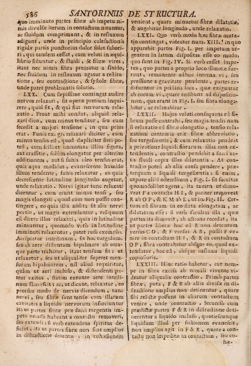 >86 SJNTORmiS ^[uo imminuto partes fibrae ab impetu ni¬ mis divulfae iterum in contactum nituntur, ac fluidum comprimunt, & in refluxum adigunt, unde in principio calefactionis rigidae partis pundtorius dolor folet fubori- ri, qui tandem cedat, cum veluti in aequi¬ librio bituntur , & fluidi , &: fibrae vires , itaut nec nimis fibra-prematur a fluido, nec fluidum in refluxum agatur a reditu tione , feu contractione 5. & fydole fibrae» unde patet problematis folutio», LXX. Cum faepillime contingat audire nervos relaxari , fit operae pretium inqui¬ rere , quid fit, & qui fiat nervorum? rela¬ xatio * Prout mihi conflat, aliquid rela¬ xari dico , cum mirtus tenditur , feu cum fecedit a majori tenfione , in qua prius erat. Funis ex. «r. relaxari dicitur , cum minus tenfus ed, quod dupliciter fieri po¬ te (t, cum. fci livet: immutata illius figura, aut craffitie , foliirn elongatur per alterius additionem, aut fi funis ideo tenfus erat, quia aqua madidus , evanefeente huinido illuoi tendente 5 funis relaxatur , eo quia decrefcente latitudine longitudo, augetur, unde relaxatio . Nervi igitur tunc relaxati dicentur , cum erunt minus tenfi , feu magis elongati , quod cum non polfit con¬ tingere , eo quia illis addita fit alia nervi portio, ut magis extendantur , reliquum ed dicere illos relaxari, quia in latitudine minuantur, quomodo vtrb in latitudine imminuti relaxentur , patet rudi exemplo. -Accipiatur inteilinuni , fit hoc turgidum, feu ab aere didentum bipalmare ab utra¬ que parte trahatur , itaut tenfum lit; ut relaxetur, feu ut aliqualiter fuperet mea- furam bipalmarem , nil aliud requiritur, quam ut aeri inclufo, & didendenti pa¬ teat exitus , fiatim exeunte aere interii- num flaccete it *, ac, ut dicunt, relaxatur , eo prorfus modo de nervis dicendum , tunc nervi, feu fibrae funttenfae curn illarum cavitates a liquido nervorum infarciuntur ita ut partes fibrae prae fucci turgentis im¬ petu neeefTe habeant a contndu removeri, feu extendi •, f, vero extendens 4 piri tus de¬ ficiat , ;ta ut partes fibrae non fint amplius iii didraftione detenta j ia cohaeficncm, DE STRUCTURA venient, quare minuetur fibrae dilatati®,' & augebitur longitudo-, unde relaxatio. LXXI. Quo vero modo haec fibrae muta¬ tio contingat * videatur num. XIII. * in quo apparebit partes Fig. I. per impetum ur- gentem in latum difpofitas ede eo modo, qua funt in Fig, IV.. Si vero cedet, impe¬ tus , quo partes a proprio loco dimoLE fue¬ runt, remanente adhuc interna- vi, feu preilione a gravitate pendente , partes re* fiituentur in pridina loca , quae exiguntur ab eorum viqua re redibunt ad difpofkio- nem , quaerant in Fig. I. feu.fibra elonga¬ bitur , ac relaxabitur .. LX-X.11* Hujus vel uti.confequsns eil fi¬ bram poffe contrahi, feu-magis.-tendi*, nam fi relaxatio ed fibrae elongatio-, tendo rela¬ xationi contraria erit fibrae- abbreviatio , feu turgefeentia , & cum relaxatio pende at a privatione liquidi fibrarum illas 11011 ex¬ tendentis contractio pendebit a fucci sa¬ tis fluidi copia illas dilatantis . At con¬ tractio poted ab alia caufa pendere , prae- . terquam a liquidi turgefeentia y fi enim > utpoteralibi odendimus , Fig. I. fit facultas quomodolibet agensita tamen ut dimo¬ veat F a contra&u H I, & pariter removeat R ah 0 P , & K M ab L , ut imFig. II. Cer¬ tum ed fibram in eo datu, elongatam , ac dilatatam ede ; ii vero facultas illa , qu.e partes ita dimovit, ab a£tione recedat, ita ut partes liberae hoc ed R* non detentum verfus C D , & F verfus AB, poffit F ve¬ nire im contadhtm H I, & R in contactum 0 P 1 fibra contrahetur abfque eo, quod ex¬ tendatur? , hoced 5 abfque influxu liquidi capi odoris. LXXI I r. Hinc ratio habetur , cur nem¬ pe in- fibra excifa. ab nimaii vivente vi¬ deatur a Iiqualis. ccntraddio . Primo partes fibr.E , puta , F & R ab aliis divifae in di- draclioneamplius non detinentur , quare fibi relito poffunt in aliarum, contacdum venire , unde contractio . Secundo cum praedirae partes F & R in didraedione deti¬ nerentur a liquido inclufo , quotiefeunque liquidum illud per fecdionem evanefeit ? non ampHus agit in F & R » quare a con- taodu non impeditae in ecntatom , feu co-