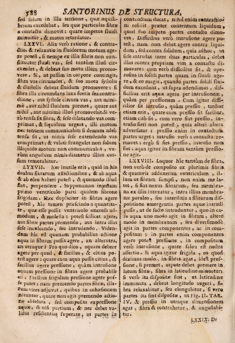 ! SANTORINUS DE STRUCTURA, f 8 8 fed foJum in illa tenfione , qu» sequili briuni excedebat, feu quae particulas fibrae a contaftu dimovit: quare impetus fluidi minuitur , & motus retardatur. LXXVI. Alia vero ratione , & contra- clio, & relaxatio in fluidorum motum age¬ re poteft , fi nempe ex illis fibris non con¬ futuatur fluidi vas, fed tantum illud cir¬ cumdet j & debeat fuo motu illum promo¬ vere . Si, ut pallim in corpore contingit, fibra vas circumdet', & fuo motu fyftolis & diaftolis debeat fluidum promovere : fi fibra illa circumdans laxa fuerit fuacontra- cbione , aut fyftole circum vas , aut mini¬ me , aut nihil fluidum premet, quare aut nihil , aut minime illud. promovebit.Si ve¬ lo tenfa fit fibra, & fefc dilatando vas com |>rimat ,& liquidum urgeat, illi motum nec tenuem communicabit-, fi demum adeo tenfa fit, ut nimis fefe extendendo vas comprimat*, & veluti ftrangulet non foluni1 illiquido motum non communicabit , ve¬ rum angulium nimis diametro illius cur- contan&um clueat, nihil enim contractio* ni refiiiit praeter contentum liquidum» quod fuo impetu partes contactu dimo¬ vet . Difficilius vero intrufione agere po- tefl, nam non debet.agere contra liqui¬ dum , fed contra folidum , quia adhoc , us fefe intrudat incer duas particulas , debet illas contra propriam vim a coniaftu di¬ movere; cum verb difficilius fit , & ope» rofius in folidi partes quam in fluidi age¬ re eo magis , quando partes folidi fiuic dum excedunt, ut fupra oftendimus , dif¬ ficilius erit aquas agere, per intrufionem , quam per pieffionem » Gum igitur difii» cilior fit intrufio, quam preilio , tardior etiam erit, quare cum prelfia fit facilior* etiam cito fit , cum vero fiat preffio, in¬ trufio fieri non poteft quia alteri altera, ad ver fatur ; preilio enim in contactum partes urget ; intrufio vero a contactu re¬ movet ; ergo fi fiet preifio , intrufio non fiet; aqua igitur ia fibram tantum preilio- ne agit. funi remorabitur^ JLYXVH. Nec inutile erit, quid in his* duabus fibrarum allectionibus , & ab aqua Sc ab oleo haberi poteft , & quomodo illud fiat, perpendere • Supponamus injedam primo ventriculo parti quidem fibros» frigidam. H»c dupliciter in fibras agere poteft, hic tamen prae fcindo a quantita¬ te, quae eifc poliit ventriculo onerofa ad¬ modum , &molefta ; poteft fcilicet agere, aut fibrae partes premendo , aut intra illas fefe inculcanda, feu intrudendo. Viden¬ dum hic eft quanam probabilius a&ionc aqua in fibram p>offit agere , an alterutra, an utraque ? Pro quo dico , aquam debere agere per quod , & facilius * & citius po¬ teft agere : quare cum aqua poliit citius , & facilius agere preffione , quam intrufione aquam preffione in fibras agere probabile eft . Facilius frigidam preffione agere pof- fe patet *, nam premendo partes fibr», illa- yum vires adjuvat, quibus in cohsefionem nituntur, quare non agit premendo a&io- Sie abfoluta , fed compofifca expreflione aquae, & nifi partium, &: nec debet va¬ lidas refiftentias fuperarc, ut partes in L-XXVIII. Loquor hic tantum de fibra* non vero de com polito ex plurimis fi bria & quamvis adduxerim ventriculum * il¬ lum ut fibram fumpfi , non enim me la¬ tet , fi fiat nexus fibrarum, feu membra¬ na ex illis intexatur , intra illius membra- n» porulos, feu intertlitia a fibrarum dif- politione emergentia partes aqu» intrudi polfe , ut de faCto intruduntur , quo in ca- fu aqua uno modo agit in fibram , alterd raodo in membranam , feu diveifimode agit in partes componentes , ac in com- pofitum ; in partes enim componentes agere poteft preffione , in com pofitum vero intrufione , quare falva eft noftra aftertio * Si aqua igitur frigida ,. eo qtiod diximus modo , in fibras agat,. ideft pref- fione , fi- premet, utpote debet premere ia latumfibr», fibra in latieudineminuetur* fi vero ita difpofit» fint , ut latitudine imminuta , debeat longitudo augerifi¬ bra relaxabitur , feu elongabitur , fi vero partes ita fint difpofit» , ut Fig. II. TAB* IV. & preffio in utraque dimenfionem agat, fibra & contrahetur , Sc anguftabi- t Uf a ycxi&