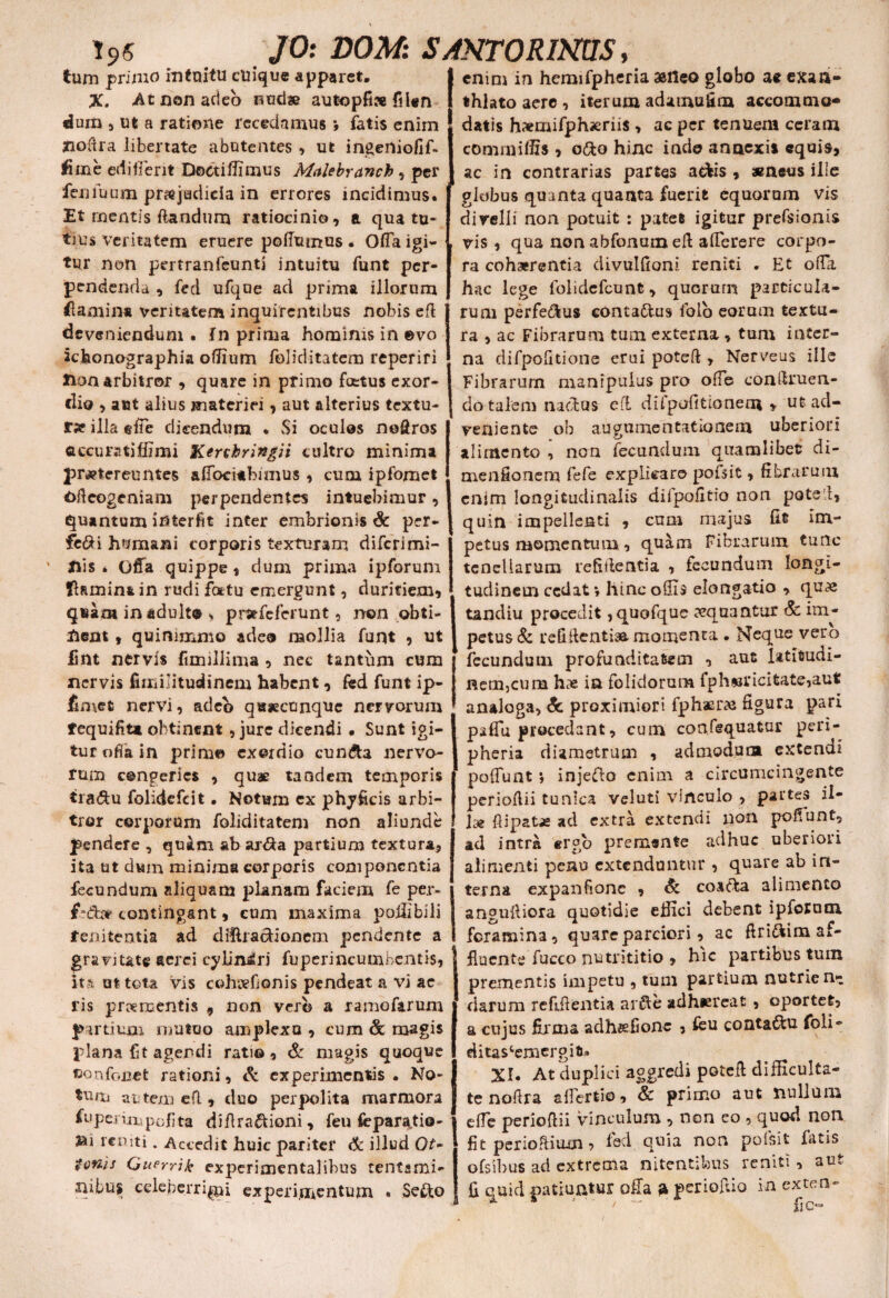 tum primo intuitu cuique apparet. X. At non acleb nudae autopfi» fiUn dum j ut a ratione recedamus *, fatis enim floffra libertate abutentes , ut ingeniofif- fime edifierit Doctiflimus Malebranch , per fenfuum pmjaclieia in errores incidimus. Et mentis flandum ratiocinio, a qua tu¬ tius veritatem eruere poffumus • Offa igi¬ tur non pertranfeunti intuitu funt per¬ pendenda , fed ufque ad prima illorum fiamin* veritatem inquirentibus nobis efl deveniendum . in prima hominis in ©vo ichonographia ofiium foliditatem reperiri Hon arbitror , quare in primo foetus exor¬ dio > aut alius materiei, aut alterius textu¬ ra illa effe dicendum . Si oculos noQros accuratjffimi Kershringii cultro minima praetereuntes affocitbimus , cum ipfomet Ofleogeniam perpendentes intuebimur, quantum interfit inter embrionis Sc per- fc&i humani corporis texturam diferimi- nis * Offa quippe, dum prima ipforum flamina in rudi fottu emergunt, duritiem, quam in adulta , pmfeferunt, non obti¬ nent , quinimmo adeo mollia funt , ut fmt nervis fimillima , nec tantum cum nervis fimilitudinem habent, fed funt ip- ffmet nervi, adeo q«seccnquc nervorum fequifiu obtinent , jure dicendi • Sunt igi¬ tur offa in prim© exordio cun&a nervo¬ rum congeries , quae tandem temporis tra&u folidefeit. Notum ex phy ficis arbi¬ tror corporum foliditatem non aliunde pendere , quim ab ar<3a partium textura, ita ut dum minima corporis componentia fecundum aliquam planam faciem fe per- f-dbfr contingant, cum maxima poffibili fenitentia ad diiUa&ionem pendente a gravitate aerei cylindri fuperincumbcntts, it?i ut tota vis cohtvfionis pendeat a vi ae ris pmmentis , non vero a ramefarum partium mutuo amplexo , cum & magis plana fit agendi rati©, & magis quoque fiorvfc.net rationi, & experimentis. No¬ tum attem efl, duo perpolita marmora fuperinapolita diflra&ioni, feu feparatis- Sii len ti. Accedit huic pariter & illud Of- tonis Guprrik cxperimentalibus tentami¬ nibus celeberrimi experimentum « Sefto enim in hemifpheria astteo globo ae exaa- thiato aere , iterum adamufim accommo¬ datis h^mifphicriis , ac per tenuem ceram commiffis » o£o hinc indo annexis equis, ac in contrarias partes adis , aeneus ille globus quanta quanta fuerit equorum vis divelli non potuit : patet igitur prefsionis vis , qua non abfonuin eft afferere corpo¬ ra cohaerentia divulfioni reniti . Et offa hac lege folidefcunt, quorurn particula¬ rum perfe&us conta&us folo eorum textu¬ ra , ac Fibrarum tum externa , tum inter¬ na difpofitione erui poteft , Nerveus ille Fibrarum manipulus pro offe congruen¬ do talem nadus efl difpofitioneoi , ut ad¬ veniente ob augnmentationem uberiori alimento , non fecundum quamlibet di- menfionem fefe explicaro pofsit, fibrarum enim longitudinalis difpofitio non pote i, quin impellenti , cum majus fit Im¬ petus momentum, quam Fibrarum tunc tenellarum refiftentia , fecundum longi¬ tudinem cedat» hinc ollis elongatio , quae tandiu procedit , quofque aequantur Sc im¬ petus & reddenti» momenta • Neque vero fecundum profunditatem , aut latifcudi- Rem^um has ia folidorum fph«ricitate,aufc analoga, & proximiori fphaer» figura pari psffu procedant, cum confequatar peri- pheria diametrum , admodum extendi poliunt *, injeflo enim a circumcingente perioflii tunica veluti vinculo , partes il¬ lae flipatas ad extra extendi non podunt, ad intra ergo premsnte adhuc uberiori alimenti peno extenduntur , quare ab in¬ terna expanfione , Si coa&a alimento angulliora quotidie effici debent ipforuoi foramina, quare parciori, ac firi&im af¬ fluente fucco nutrititio , hic partibus tum prementis impetu , tum partium nutrient darum reddentia arfte adhiereat, oportet, a cujus firma adhsefionc , feu conta&u foli- ditascemergifi* XI. At duplici aggredi poteft difficulta¬ te nodra affertio, Sc primo aut nullum effe perioftii vinculum , non eo , quod noli fit perioRiuan, fed quia non poisit fatis ofsibus ad extrema nitentibus reniti , aut fi quid .patiuntur offa a periofuo in exten-