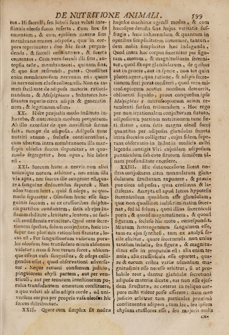 tus • Hifacculi, feu lobuli funt veluti int«~ f hujufce machinae agendi modus , Sc cum fiinuia oieofo fucco referta . €um hoc fit omentum , & cum. ejufdem naturae fint membranae omnes adipofis, quae in cor- pore reperiuntur ? duo hic luat perpen¬ denda , & faecali continentes , Sc fucetis hucufquc detecla has hujus veritatis fuf- fragia , huic inhaerendum Sc quantum in. operibus fimplieitatem intuemur, tantun- dem nobis iimplicitas haec indaganda » i Quod intra hoc corpus fecer nitar per figu-» ram, motum, Sc magnitudinem federni* topfia tfffte , membranacei, quinam fint, Sc quo finfr referendi , patet. Quodlibet enim membranofum nerveum efi *, quare in nerveorum clalfe collocandi- Non ea ta¬ men facilitate de adipofa materia ratioci¬ nandum > Sc Afalpigbium , Sedatores hse- fitante* reperio circa adipis Sc generatio nem , Sc legitimum ufum• II» Hifce praejactis modo incitato, in- haerebo, Sc nutritio his medum perquiram. Ab illo exordiar de quo no vi if i me fenno fuit, nempe de adipoHs . Adipofa |unc nutriri atumo , feelufis continentibus, cum ubertim intra membranacea illa tnar- fu pia oleofus fuccus deponitur, a t quo¬ modo fegregetur , hos opus , hic labor Cii e XXI. Succum hunc a nervis non elici unicuique notum arbitror , nec enim illa via apta , nec luccus ille congener efi,qua¬ re a (anguine deducendus fupereft . Non adeo tamen latet, quid fi adeps , ac quo¬ modo feparetur . Oleofum hunc efie fan- guinis fuccum , ac ex craffioribus fulphu- ris partibus con dantem, fatis ah e jus.in- flammabilitate , levitate , lentore , ac faci- cili confidentia evincitur. Quod vero fecre- tionem fpeclat, folum conjectur.de, huic in* iuper nec plurimis rationibus firmatae , lo- tur, quod fit ope glandularum , de quibus aut in genere , aut in fpccie , non tot quin plurea agere, qua ratione, & adipis fec ra¬ tionem fieri juvat confiteri» qued vero rui- crofiopiorura aeuties nondum detexerit, « oblinenti liquido, prout canqueftusipf® Miilfighuu i micrafisopiorum aciem re¬ tundenti forfan tribuendum . Hoc ergo per non irrationalem conjecturam fiatuto, adipofa runa partium nu tuitionem tunc fie¬ ri fiatuG , cura fatis magna oleofi fucc^ quantitas per ad i po fis glandulas fecreta intra faeculas colligetur , cujus fidem fupe« rans obfervatio in hifloriis medicis mihi legenda contigit Viri cujufdam adipofum panniculum fubcute Aratum femifiem ul¬ nam profunditate excedere».. XXIIH Hic data occa fio ne liceat no® Aras conjecturas circa nonnularum glan¬ dularum firucturam exponere , Sc praeci¬ pue circa adipofas, quas credimus Sc la- (fliferas* Accepta efi apud latros hypotefis fecerniculum quoddam efie glandulam, qu« non quodiibst.mdifcrindnatim fecer- rvat, fed id folum , quod illius fecerniculi paris , Sc quoad magnitudinem > Sc quoad figuram > feci ufo hic motu , correfpandit* Mixtum heterogeneum fanguinem efie, tum ex ejus fynthefi , tum ex analyfi fa* cus efl . Per fmguifiuorum vaforum poru- I ciie elicitur , quare lecernenda non unius los oleofum hoc tranfudare nimis abfonum I tantum indolis , feu figurae , Sc magnitu- videtur ; nam fi hoc verum foret, ubicun- elinis elfe in propatulo eft *, alia enim tc- que efient vafa fanguifiua, Sc adeps colli¬ gendus efiet, quod obfervationi adverfa- tur . Neque rationi confonum judicio, pinguiorem chyli partem , aut per ven¬ triculi , aut per tenuium inteflinorum po- nuia , alia craffiufcula efie oportet, qua¬ re Sc eorum cribra variae admodum ma¬ gnitudinis eiTe necefle arbitror , fi ut pro¬ babile reor , dantur glandulae fecretioni adipofe materia dicata , eas non efie ejuf- rulos tranfudantem omentum confiitucre, j dem firu&urce, ac caeteras in reliquo cor- a quo veluti ab alio adipis corde , ad uni- 1 pore mihi Videor potfe afierere *, nam meo verium coi pus per propria vafaoleofts hic , judicio arbitror tum particulas proxime iucctis diflribuctur. confutuentes adipem , tum lac , feu ipfura XXII. Quare cura fimplex fit nofirce chylum crafilores efie, feu majoris molis