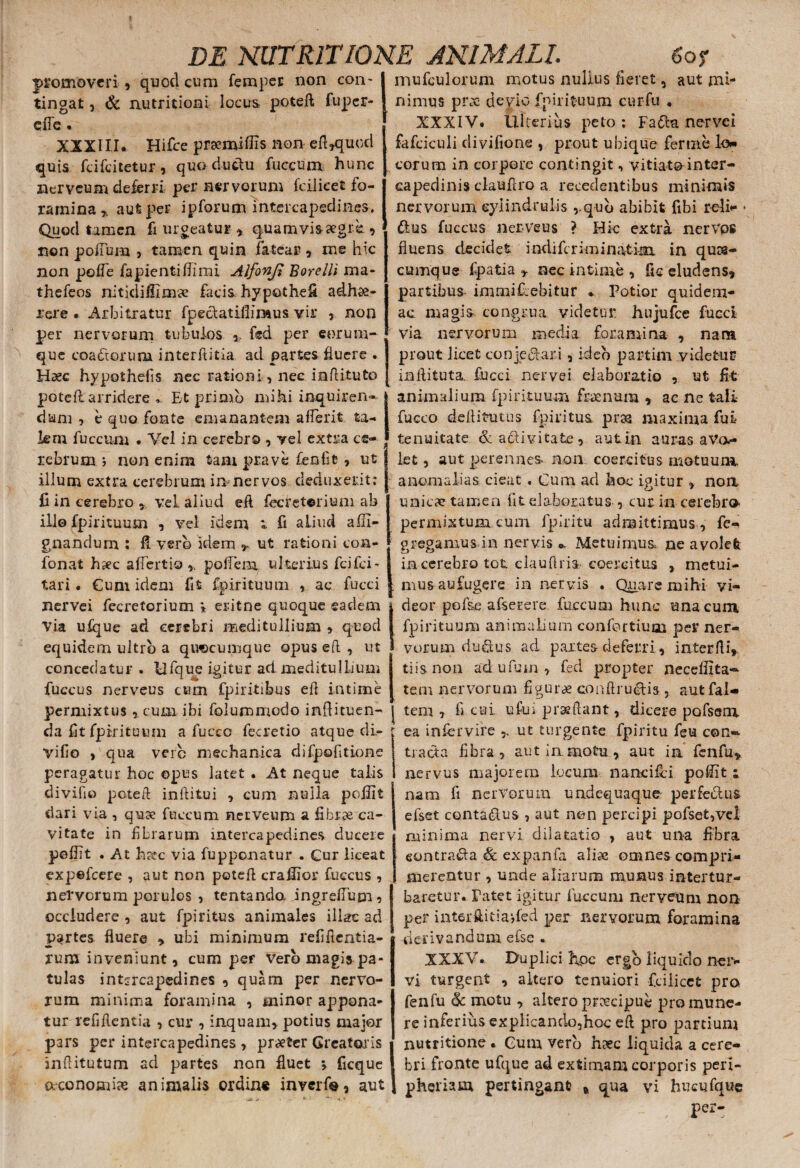 promoveri, quod cum femper non con¬ tingat , & nutritioni locus poteft fuper- efle . XXXIII. Hifce praemiffis nonefl,quod quis feifeitetur, quo ductu fuccum hunc ziervcum deferri per nervorum fcilicet fo¬ ramina % aut per ipforum intercapedines. Quod tamen fi urgeatur , quamvis aegre., non polium , tamen quin fatear , me hic non pofle lapientimi Alfonfi Borelli ma* thefeos nitidifiimse facis hypothefi adhae¬ rere . Arbitratur fpeclatifiiraus vir , non per nervorum tubulos ,, fed per eorum- que coactorum interftitia ad partes fluere . Haec hypothefis nec rationi, nec inftituto poteft arridere » Bt primo mihi inquiren¬ dum , e quo fonte emanantem aflerit ta¬ lem fuccum . Vel in cerebro , vel extra ce¬ rebrum i non enim tam prave feniit, ut illum extra cerebrum in nervos deduxerit; fi in cerebro * vel aliud efl fecreterium ab illo fpirituum , vel idem t fi aliud adi¬ gnandum : fi vero idem ut rationi coa- fonat haec afiertio , pofiein ulterius fci£ci~ tari • Cum idem fit fpirituum , ac fucci nervei fecretorium * eritne quoque eadem Via ulque ad cerebri meditullium » quod equidem ultro a quocumque opus eft , ut concedatur . Ufque igitur ad meditullium fuccus nerveus cum fpiritibus efl intime permixtus , cum ibi folummodo infiituen- da fit fpirituum a fuccc fecretio atque di- vifio , qua vere mechanica difpofitione peragatur hoc opus latet . At neque talis divifio poteft inftitui , cusn nulla poflit dari via , quae fuccum nerveum a fibrae ca¬ vitate in fibrarum intercapedines ducere peflit . At h&*c via fupponatur . Cur liceat expefeere , aut non potefl crafiior fuccus , nervorum porulos , tentanda ingrdTum^ occludere, aut fpiritus animales illae ad partes fluere > ubi minimum refifientia- rum inveniunt, cum per vero magis pa¬ tulas intercapedines , quam per nervo¬ rum minima foramina , minor appona¬ tur relidentia , cur , inquam, potius major pars per intercapedines , pra?ter Creatoris inftitutum ad partes non fluet > ficque oeconomias animalis ordin« inverfe, aut mufculonim motus nullus fieret, aut mi- nimus prx devio fpirituum cur fu . XXXIV. Ulterius peto ; Fa&a nervei fafciculi divifione , prout ubique ferine lo¬ corum in corpore contingit, vitiato inter¬ capedinis clauflro a recedentibus minimis nervorum eylindrulis ,.qub abibit fibi reli*- ftus fuccus nerveus ? Hic extra nervos fluens decidet indiferiminatinx in qua¬ cumque fpatia 7 nec intime , fic eludens, partibus immifiebitur . Potior quidem- ac magis congrua videtur hujufce fucci via nervorum media foramina , nana prout licet conjeci ari, ideo partini videtur inflituta. fucci nervei elaboratio , ut fit animalium fpirituum fraenura , ac ne tali fucco deftitutus fpiritus prae maxima fui tenuitate &a$ivitafce, autin auras aVo* let, aut perennes non coercitus motu una. anomalias cieat . Cum ad hoc igitur , non unicae tamen fit elaboratus , cur in cerebro permixtum cum fpiritu admittimus , fe- gregamus in nervis o. Metuimus, ne avolet in cerebro tot claufiria-coercitus , metui¬ mus aufugere in nervis . Quare mihi vi¬ deor pofse afserere fuccum hunc una cum fpirituum animalium confortium per ner¬ vorum duflus ad partes deferri, interfli, tiisnon adufuin, fed propter neceffita-- tem nervorum figurae conflru&is , aut fal- tem , fi cui ufui proflant, dicere pofsem ea infiervire ,, ut turgente fpiritu feu con¬ tracta fibra, aut in motu , aut in fcnfu* nervus majorem lucum nane ilei poflit i nam fi nervorum undequaque perfedus efset conta&us , aut non percipi pofset,vel minima nervi dilatatio , aut una fibra eontrada «& expanfa aliae omnes compri¬ merentur , unde aliarum munus intertur¬ baretur. Patet igitur faecum neryeuni non per interftitia*,fed per nervorum foramina derivandum eise . XXXV. Duplici hoc ergo liquido ner* vi turgent , altero tenuiori fcilicet pro fenfu (k motu , altero preeeipue pro mune¬ re inferius explicando5hoc eft pro partium nutritione * Gum vero haec liquida a cere¬ bri fronte ufque ad extimam corporis peri- pheriam pertingant qua vi hucufque per-