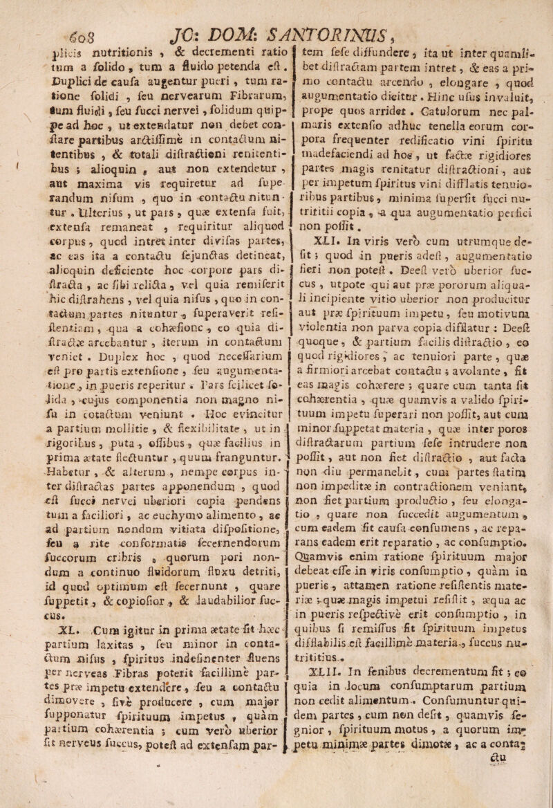 6oS plicis nutritionis , & decrementi ratio ttun a folido » tum a fluido petenda cfl. Duplici de eaufa augentur pueri, tum ra¬ tione Dolidi , feu nervearum Fibrarum, dum fluidi s feu fucci nervei,folidum quip¬ pe aci hoc , ut extendatur non debet con¬ flare partibus ar&iflime in conta&um ni¬ tentibus , & totali diflrailioni renuenti¬ bus , alioquin * aut non extendetur , aut maxima vis requiretur ad fupe randum nifum , quo in «contato nitun • tur , Ulterius , ut pars t quae extenfa fuit, extenfa remaneat , requiritur aliquod corpus, quod intret inter divifas partes, ac eas ita a eontato fejun&as detineat, alioquin deficiente hoc corpore pars di- flra&a , ac fi bi l eli&a 9 vel quia remiferit hic diflrahens , vel quia nifus , quo in con- f aclumpartes nituntur 3 fuperaverit refi- flentiam , qua a cohgefionc eo quia di- firato arcebantur , iterum in contactum veniet . Duplex hoc ,i quod neceffarium efl pre partis exeenfione , feu augumcnta- tioue ? in pueris reperitur . Pars fcilicetDo¬ lida , vujiis componentia non magno ni- fu in cotatom veniunt . Hoc evincitur a partium mollitie , & flexibilitate , ut in rigoribus , puta , ©fltbus 9 quae facilius in prima aetate flebuntur , quum franguntur, j Habetur , & alterum , nempe corpus in - ter difiratos partes apponendum , quod ■cfl fucci nervei uberiori copia pendens tum a faciliori s ac euchymo alimento , a« ad partium nondum vitiata difpofitione, j feu a rite conformati® fecernendoium fuccorum cribris 9 quorum pori non¬ dum a continuo fluidorum fluxu detriti, id quod optimum efi fecernunt , quare fuppetit, & copiofior , & laudabilior fuc- £US. XL. Cura igitur in prima aetate fit hxc j partium laxitas , feu minor in conta¬ ctum nifus , fpiritus Jndefinenter fluens per nerveas Fibra® poterii facillime par- , tes prse impetu extendere 9 feu a conta&u dimovere 5 fi?e producere , cum major fupponatur fpirituum impetus f quam . partium cohaerentia j cum vero uberior flt aerveus fuccus, poteft ad extenfampar- * ita ut inter quanili- bet djflradam partem intret, & eas a pri¬ mo contactu arcendo , elongare , quod augumentatio dicitur . Hinc ufus invaluit, prope quos arridet . Catulorum nec pal¬ maris extenflo adhuc tenella eorum cor¬ pora frequenter redificatio vini fpiritu madefaciendi ad hos , ut fato rigidiores partes magis renitatur diflracflioni, aut per impetum fpiritus vini difflatis tenuio¬ ribus partibus, minima fu periit fucci nu- trititii copia , *a qua augumentatio perfici non polht. XLI. In viris vero cum utrumque de¬ fit } quod in pueris adefl, augumentatio fleri non potefi • Deefl vero uberior fuc¬ cus , utpote qui aut prae pororum aliqua- li incipiente vitio uberior non producitur aut prae-fpirituum impetu, feu moti vuni violentia non parva copia difflatur : Deefl quoque, & partium facilis diflra&io , eo quod rigidiores , ac tenuiori parte , quae a firmiori arcebat contacfu ; avolante , fit eas magis cohaerere ; quare cum tanta fit cohaerentia , quae quamvis a valido fpiri¬ tuum impetu fuperari non poffit, aut cuna minorfuppetat materia , quae inter poros diflradarum partium fefe intrudere non poflit, aut non flet diflractio , aut facta non diu permanebit, cuoi partes fla tina non impeditae in contractionem veniant, non flet partium produdtio , feu elonga¬ tio , quare non fuccedit augumentum 9 cum eadem flt caufa confutuens , ac repa¬ rans eadem erit reparatio , ac confumptio* Quamvis enim ratione fpirituum major debeat efle in yiris confumptio, quam in pueri® , attamen ratione reflflentis mate¬ riae quae magis impetui re fili it, aequa ac in pueris refpefUve erit confumptio , in quibus fi remifius fit fpirituum impetus difflabitis efl facillimo materia-, fuccus nu- triti tius.* XLID In fenibus decrementum flt 5 e® quia in Jocum confumptarum partium non cedit alimentum . Confumuntur qui¬ dem partes , cum non defit, quamvis fe- gnior , fpirituum motus , a quorum imr pe tu minimae pat te» dimota, acaconta^ JC: DOM. SANTOR INUS, tem fefe diffundere