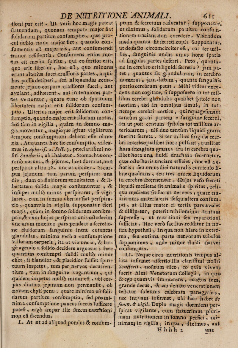 -tioni par erit . Ut vero hoc magis pateat flatuendum , quonam tempore .major.'fiat folidarum partium confumptio , .quce pro¬ cul dubio nunc major fiet, quando con- Xu mentis eft major vis , aut confumendi •minor rcfiftentia. Gonfumens enim mo¬ tus eft medio fpiritu , qui co fortior erit, •quo erit liberior , hoc *cft, .quo minores erunt alterius Xucci craffioris partes , a.qui-' bus poilit detineri, fed .aliquandiu rema¬ nente jejuno corpore craffiores 'fucci , aut .avolant, adhaerent., aut in tenuiores par¬ tes vertuntur, quare tunc t>b spirituum libertatem major erit folidoruni eonfum- ptio • Ulterius major erit folidorum con-; fumptio, quando.major erit illorum motus. Sed tam.in vigilia , quam in fomno ma¬ gis moventur x magisque igitur vigiliarum tempore conXumptioni debent efle obno¬ xia . At quanta haec fit confumptio, videa¬ mus in Afhorif, 2. Seff, 3. praeclari fili mi no. ftri SancUrii, ub i,habetur . Stomachus om¬ nino vacuus , & jejunus, licet dormiat,non perfpirat ultra iS. uncias circiter-. Si cor-.; pus jejunum tam parum perfpirat una die , dum ob fluidorum tenuitatem , & li¬ bertatem dolida magis confumuntur , & infuper multo minus perfpirarefi, fi vigi¬ laret , cum in fomno uberior fiat perfpira- tio , quamvis in vigilia fupponatur fieri magis, quam in fomno folidorum confum- ptio,& cum hujus perfpirationis octodecim unciarum maxima pars .pendeat a Xecrefiio- ■ ne fluidorum fanguinis intra cutaneas glandulas, minima vero a conXuruptione villorum c»rp©ris , ita ut vix uncia, & lar¬ ge agendo a folido decidere arguatur , hxc quantitas confumpti folidi multo minor effet, fi blandior , & placidior fuiflet fpiri- tuum impetus , tum per nervos decurren- * tium , !tum in Xanguina vagantium , qui quidem Impetus multo minor efi , ubi cor¬ pus diutius jejunum non permapfit, ob novum chyli penu ; quare minima efi foli¬ darum partium confumptio , fed pro mi¬ nima. confumptione paucus fuccus fufficere poteft, ergo impar ille fuccus nutrftioni nop eft dicendus. X. At ut ad aliquod pondus & confum- ptum & fecretum reducatur , fupponatur,' ut diximus , .folidarum partium eonfiun- tionem unciam non excedere. Videndum modo quanta Et fecreti copia Supponatur, utdcfa&o circomcirciter eft , cor ter mi 1- lies, fanguinis undas unius horae fpactio ad fingulas partes deferri. Peto , ‘quanta- ne in cerebro erit liquidi fiecretio ? jam pa¬ tet *, quantus fit glandularum in cerebro numerus, jam dictum , quanta fanguinis portio cerebrum petat . Mihi videor exce¬ dens non cogitare, fi fuppofuero in tot mil¬ libus cerebri glandulis qualibet fyfiole non faorfim, fed In omnibus fimuX, in tota nempe «cerebri cortice, quinquagefimarn. tantum grani partem e XanguineXecerni» ita ut poft centum fyftoles tofi millium ar¬ teriolarum , nifi duo tantum liquidi grana fuerint fecrcta . Si ter milhes fingulas cere¬ bri attertt8;qualibet ihora pulfaat, qualibet hora fexaginta grana ; feu i n cerebro qua¬ libet hora un» .fluidi «drachma fecernetur, qusa ofto'horis unciam efficiet , hoc efi 24. horis : Xeu unius diei naturalis curriculo li- braequadrans , Xeu tres unicae liquidorum in cerebro fecernenturHujus vefb fecreti liquidi medietas fit animalis Xpiritus , reli¬ qua medietas fififuccus nerveus *, quare nu- tritionis materia erit Xefquialtera confum¬ pti , at illius mater ei tertia pars avolet &diffipetur, poterit nihilominus tantum Xuperefle , ut nutritioni Xeu reparationi fufficiat. 'Hoc vero facilius redditur in ntf- flra hypothefi , in qua non hiare in extre¬ ma, Xeu lextima parte nervorum tubulos fupponinius , unde minor fluidi nervei confumptio. XI. Neque circa nutritionis tempus al¬ lata infirmet aflertioilla clariffimi moftri Sanfforii , nofirum dico, eo quia vivens fuerit Almi Venetorum Collegii , in quo & ego quamvis immctrens , coa&us Xum, grande decus, & aui denato venerationem teftatur Xolcnnis celebrata panegyricis, nec inquam infirmet, -ubi haec habet de fomn,& vigil. Duplo magis dormiens per¬ fpirat vigilante, cum ftatuerimus pluri¬ mam nutritionem in fomno perfici , mi- nimanj in vigilia, in qua, diximus, aut