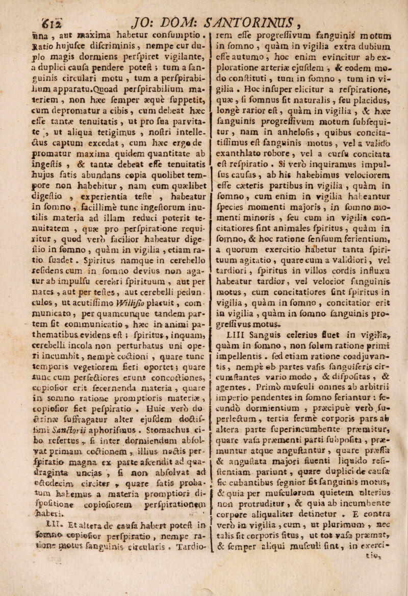 r m v'^ tina , awt wiaxima habetur confumptio . Jtatio hujufcc difcriminis, nempe cur du¬ plo magis dormiens perfpiret vigilante, a duplici caufa pendere poteft *, tum a fan¬ guinis circulari motu , tum a perfpirabi- inim apparatu.Quoad perfpirabilium ma¬ teriem , non haec femper aeque fuppetit, cum depromatur a cibis, cum debeat haec elTe tantae tenuitatis , ut pro fua parvita¬ te , ut aliqua tetigimus , noflri intelle¬ ctus captum excedat, cum haec ergo de promatur maxima quidem quantitate ab ingeftis , & tantae debeat efle tenuitatis hujus fatis abundans copia quolibet tem¬ pore non habebitur , nam eum quaelibet digeflio experientia teftc , habeatur in fomno , facillime tunc ingeftorum inu¬ tilis materia ad illam reduci poterit te¬ nuitatem , quae pro pcrfpiratione requi¬ ritur , quod vero facilior habeatur dige- ilio in fomno , quam in vigilia , etiam ra¬ tio fuadet. Spiritus namque in cerebello relidens cum in fomno devius non aga- turab impulfu cerebri fpirituum , aut per nates. * aut per teftes, aut cerebelli pedun¬ culos , ut acutiilimo Wilhjio placuit, com¬ municato, per quamcunque tandem par¬ tem fit communicatio * h?ec in animi pa- thematibus evidens e£l i fpiritus, inquam, cerebelli incola non perturbatus uni ope¬ ri incumbit, nempe coctioni , quare tunc temporis vegetiorem fieri oportet 5 quare iunc cum perfefiiores erunt concoctiones, copiofior erit fecernsnda materia , quare in somno ratione promptioris materiae, copiofior fiet pefpiratio • Huic vero do ctrinse fuffvagatur alter ejufdcm do&if- iimt Sancior ii aphorifmus . Stomachus ci¬ bo. refertus £ inter dormiendum abloi- Tatprimam coctionem, illius nectis per- fjp.ira.tk> magna ex parte afcendit ad qua¬ draginta uncias , fi non abfolvat ad octodecim circiter * quare fatis proba¬ rum habemus a materia promptiori di- ipofitiome copiefiorem perfpirationfOi haberi». >'r' * III* Et altera de caufa habert poteft in lomno. cepiofior perfpiratio , nempe ra- dane metus fanguinis. circularis * Tardio¬ rem efTe progrefiivum fanguinis motum in fomno , quam in vigilia extra dubium efle autumo, hoc enim evincitur ab ex¬ ploratione arteriae ejufdem , & eodem mo¬ do conflituti, tum in fomno , tum in vi¬ gilia • Hoc infuper elicitur a refpiratione, quae , li fomnus fit naturalis , feu placidus, longe rarior eft, quam in vigilia , & haec fanguinis progrefiivum motum fubfequi- tur , nam in anhelofis , quibus concita- tifiimus e It fanguinis motus , vel a valido exanthlato robore, vel a curfu concitata efi refpiratio . Si vero inquiramus impul- fuscaufas, ab his habebimus velociorem efTe caeteris partibus in vigilia , quam in fomno, cura enim in vigilia habeantur fpecies momenti majoris , in fomno mo¬ menti minoris , feu cum in vigilia con¬ citatiores fint animales fpiritus, quam in fomno, & hoc ratione fenfuum ferientium, a quorum exercitio habetur tanta fpiri¬ tuum agitatio , quare cum a validiori, vel tardiori, fpiritus in villos cordis influxu habeatur tardior, vel velocio-r finguinis- motus, cum concitatiores fint fpiritus in vigilia , quam in fomno , concitatior erit in vigilia , quam in fomno fanguinis pro- greflivus motus. LIII Sanguis celerius fluet in vigilia? quam in fomno, non folum ratione primi impellentis . fed etiam ratione coadjuvan¬ tis , nempe ©b partes vafis fanguiferis cir¬ cumflantes vario modo , & difpofitas , & agentes» Primo mufculi omnes ab arbitrii imperio pendentes in fomno feriantur : fe¬ cundo dormientium , praecipue vero.fu- perleftum, tertia ferme corporis pars ab altera parte fuperincumbente pnemitur, quare vafa praeinenti parti fubpofita , prae- muntur atque angufiantur , quare profla & angu-Aata majori fluenti liquido refi- fientiam paviunt, quare duplicidc caufa fic cubantibus fegnior fit fanguinis motus, & quia per mufeuiorum quietem ulterius non protruditur , & quia ab incumbente corpore aliqualiter detinetur . E contra vero in vigilia-, eum , ut plurimum , nec talis fit corporis fitus, ut tot vafa prsemat? & femper aliqui jnufculi fint, inexerci¬ tis.