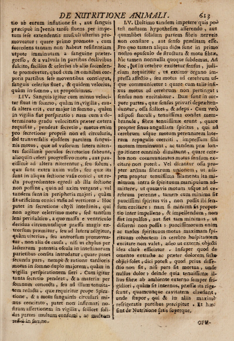 tio ab eorum inflatione fit , aut fanguis praecipue in gvenis tarde fluens per impe¬ tum fefe extendentis mufeuli ulterius pro¬ moveatur : quare primo promoto , cum fuccedens tantam non habeat refiAentiam utpote imminutam a fanguine prseter- greflb r & a valvula in partibus declivibus fulcito, facilius & celerius ab-alio fucceden- te promovetur, quod cum in omnibus cor¬ poris partibus fefe moventibus contingat, fanguis celerius fluet, & quidem velocius, quam iivfomno , ut propofuimus, LIV. Sanguis igitur cum minus veloci¬ ter fluat in fomno, quam in «vigilia , cau- fa altera erit, cur major in fomno , quam in vigilia fiat perfpiratio ; nam cum a de¬ terminato gradu velocitatis pr^ter coetera rcquifitar pendeat fecretio , motusenioi pro fecretione proprie non efl circularis, fcd tranverfalis ejufdem partium fangui- nis motus, quae aci vaforum latera niten¬ tes facillime porulos fecretorios fubeunt, alioquin cei-eri progreflivomotu , aut pau¬ ci ffime ad altera niterentur , fcu fblum , quce funt extra axim vafis, feu quae ita funt in aliqua fectione vafis conici , ut re- ila progredientes egredi ab illa fectione non poffint, quin ad axim vergant, vel tandem funt in peripheria majori , quam fit orificium conici vafisad verticem .• Hoc patet in fecretione chyli rnteftinis , qui non agitur celerrimo motu, fcd' tantum leni periflaltico , a quomalTa e ventriculo decidua circumundique profla magis ex- trorfum premitur, fcu ad latera'adigitur, quamuiterius, feii antrorfum promovea¬ tur , non alia de caufa , nift ut ehylus per lactearum patentia ofcula in inteftinorum parietibus confita intrudatur , quare patet fecunda pars, nempe & ratione tardioris motus in fomno duplo majorem , quim in vigilia perfpirationem fleri ^ Cum igitur tanta fecretio pendeat , & a materia per fomnum concocta, feu ad illam tenuita¬ tem redama quae requirirur prope Spira * tione , d: a motu fanguinis circulari mi¬ nus concitato , patet: non infirmari no- flram alfertionem in vigilia , fciiicet (oli¬ das partes- multum confumi > ac multum reJUi in fbmno^ LV. llultimo tandem impetere quis po*»* tefl noftram hypothefim afferendo , aut quamlibet folidam partem fibris ner Veis non conflare , aut fenfo praeditam effe» Pro quo tamen aliqua dite funt in primo noflro opufculo de flru&ura & motu fibrae, hic tamen nonnulla quoque fubdemus. Ad hoc , ju« in cerebro excitetur fenfus , judi- ! cium requiritur , ut extimov organo im- prefla affe&io , fcu motus ad cerebrum uf- que communicetur : quare cum talisdnfi- i xus motus ad cerebrum non pertingat; fenfus non excitabitur . Duae funt in cor¬ pore partes , quae fenfus privari deprehen¬ duntur , offa fciiicet^* & adeps . Cum Voro adipofi faeculi, tenuiffima conflet mem¬ branula , fibrae tenuiflimae erunt ,, quare propter finusangufliam fpiritus , qui ad cerebrum ufque motum perennarem late¬ rum repagulis- coerciti , imprelFum fibi motum imminuunt, ac tandem pi-ae lon¬ go itinere omnino dimittunt , quare cere¬ bro non communicatus motus fenfuni- ex¬ citare non pote A . Vel dicantur offa pro¬ pter artem fibrarum unionem , ut adi¬ pem propter tenuiffima Itlamenta ita mi¬ nimum intra fe fpirituum manipulum ad- - mittere,- ut quamvis motum ufque ad ce¬ rebrum perenne , tamen cum minima fi? ' pauciifimi fpiritus vis , non poilit ibi fen- ; fum excitare v nam fi minima fit propor¬ tio inter impellens, & impellendum, non fiiet impulfus , aut fiet tam minimus r ut difeerni non poffit ; pauci Ulmorum enim ac tardus fpirituum motus maximam fpi- rituum cohortem in cerebro hofpitantem excitare non valet, adeo ut externi ohje&i idea clare efficiatur . Infuper quod de omento extracto ac praeter dolorem fete* E objici folet ,-dici potefl v quod prius difle- \ frio non fit, ni fi pars fit mortua , unde nullus dolor; deinde quia tenuiflim» il¬ lius fibrae ab ambiente externo femper fri-- ; gidiori, quan* fit internus, praeff* ita rige- ’ fcantr, quamcunque cavitatem claudant, unde ftapor,> qui <& in aliis maximi refrigeratis partibus percipitur » Et h-a?c fint der Nutritione fatis fuperqutv om-