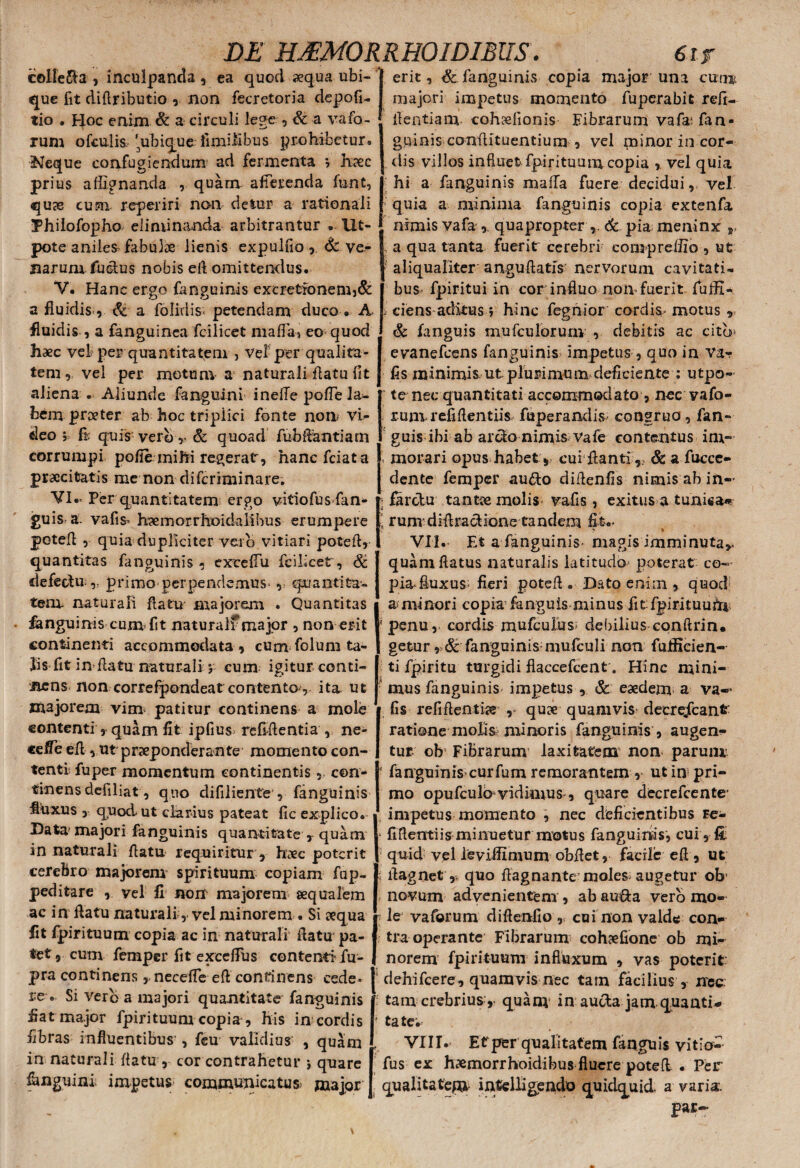 celfe&a , inculpanda , ea quod aequa ubi¬ que fit diflributio , non fecretoria depofi- lio . Hoc enim & a circuli lege , & a vafo- rum ofculis, '^ubique fimiiibus prohibetur. Neque confugiendum ad fermenta , haec prius a dignanda ,. quam, afferenda funt, qu9e cum reperiri non detur a rationali Philofopho eliminanda arbitrantur . Ufc- pote anilem fabulae lienis expulfio , & ve- Barumfuctus nobis eft omittendus. V. Hanc ergo fanguinis excretronem,& a fluidis., & a folidis- petendam duco . A fluidis , a fanguinea fcilicet mafla-» eo quod haec vel per quantitatem , vel’ per qualita¬ tem , vel per motum- a naturali flatu fit aliena . Aliunde fanguini inefle pofle la¬ bem proe ter ab hoc triplici fonte non vi¬ deo j fi: quis verb r & quoad fu b flanti a rn corrumpi pofie mihi regerat, hanc fciata praecitatis me non diferiminare. VI. » Per quantitatem ergo vitiofusfan- guis a. vafis- h?e in or rho i da li b u s erumpere potefl , quia dupliciter vero vitiari potefl, quantitas fanguinis - exceflu fcilicet, defechVy primo perpendemus-, quantita¬ tem naturali flatu majorem . Quantitas fanguinis cum> fit naturalf major , non erit continenti accommodata , cum folum ta¬ lis fit in flatu naturali j cum igitur conti¬ nens non correfpondeat contento r ita ut majorem vim patitur continens a mole contenti, quam fit ipfius refifientia , ne- cefie efl , ut praeponderante momento con¬ tenti fu per momentum continentis, con¬ tinens defiliat, quo difiliente , fanguinis fluxus , quod-ut clarius pateat fic explico. Data' majori fanguinis quantitate r quam in naturali flatu requiritur, haec poterit cerebro majorem spirituum copiam fap- peditare , yel fi nonr majorem aequalem ac in flatu naturali, vel minorem . Si aequa fit fpirituum copia ac in naturali flatu pa¬ tet, cum femper fit exceflus contenti1 fu¬ erit, & fanguinivS copia major una cum majori impetus momento fuperabit refi- flentiam cohedionis Fibrarum vafa* fan- gqinis conflituentium , vel minor in cor¬ dis villos influet fpirituum copia vel quia hi a fanguinis mafla fuere decidui, vel quia a minima fanguinis copia extenfa nimis vafa ,. quapropter 6c pia meninx r a qua tanta fuerit cerebri eompreflio , ut ■ aliqualiter anguftatis nervorum cavitatis bus fpiritui in cor influo noli»fuerit fufli- ciens aditus; hinc fegnior cordis» motus „ & fanguis mufculorum , debitis ac cito* evanefeens fanguinis impetus , quo in va-? fis minimis ut pluri mu m deficiente : utpo- te nec quantitati accommodato , nec vafo¬ rum refiflentiis fuperandis congrua, fan¬ guis ibi ab arclo nimis Vafe contentus im- . morari opus habet , cui flanti,, &a fucce- dente femper au&o diflenfis nimis ab in¬ farctu tantae molis vafis, exitus a tunUa* rum* diflracHone tandem fit.. VII.- Et a fanguinis- magis imminuta,» quam flatus naturalis latitudo* poterat co¬ pia» fluxus^ fieri potefl. Dato enim, quod a minori copia1 fanguis minus fit fpirituum penu , cordis mufeuius' debilius conftrin. getur, & fanguinis-mufculi non fuificien- ti fpiritu turgidi fiaccefcent. Hinc mini¬ mus fanguinis impetus , & eaedem a va— fis refiflenthe ,. quae quamvis- decrejfcanfc ratione molis minoris fanguinis , augen¬ tur ob Fibrarum laxitatem non parum ‘ fanguinis curfum remorantem , ut in pri¬ mo opufculb vidimus», quare decrefcente- impetus momento , nec deficientibus re- fiftentiis minuetur motus fanguinis, cui , & quid vel ieviflimum obflet, facile efl , ut flagnet y quo flagnante moles augetur ob' novum advenientem , ab au&a verb mo¬ le vaforum diflenfio , cui non valde con¬ tra operante Fibrarum cohaefione ob mi¬ norem fpirituum influxum , vas poterit pra continens,, neceAe eft continens cede* j dehifcere, quamvis nec tam facilius , nec. ie . Si verba majori quantitate fanguinis : tam crebrius, quam in aucta jam quanti* fiat major fpirituum copia , his in cordis fibras influentibus', feu validius , quam in naturali flatu , cor contrahetur •, quare fanguini impetus communicatus; major quam in aucta jam quanti* tate; VIII. Et per qualitatem fanguis vitio-- fus ex haemorrhoidibus fluere potefl . Per qualitateni intelligendo quidquid, a varia. par-