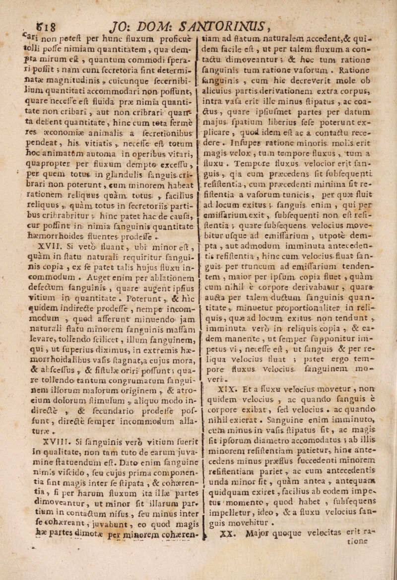 Cari non petefl per hunc fluxum proficue toJli poffe nimiam quantitatem , qua dem¬ pta mirum efl , quantum commodi fpera- ripoilit 5 nam cumfccretoria fintdetermi- natx magnitudinis * cuicunque fecernibi- lium quantitati accommodari non poffunt, quare nccefie eft fluida prx nimia quanti¬ tate non cribari , aut non cribrari quarP- ta debent quantitate , hinc cum tota ferme res eeconomiae animalis a fccrcti.bn.ibus' pendeat, his. vitiatis ,5 neceffe' eft totum hoc animatftm automa in operibus vitari, quapropter per fluxum dempto exceffu , per quem totus in glandulis fanguis cri¬ brari non poterunt, cum minorem habeat rationem, reliquus quam totus; , facilius reliquus 92 quam totus in fecretoriis parti¬ bus criferabritur •, hinc patet hac de caufa, cur polline in nimia fanguinis quantitate haemorrhoides fluentes prode fle » XVII. Si veto- fluant, ubi: minor eft , quam in flatu naturali requiritur fangui- Jiis copia , ex fe patet talis hujus fluxu in- tiarn ad flatum naturalem accedent,& qui- dem facile eft , ut per talem fluxum a con» tadbu dimoveantur ? & hoc tum ratione fanguinis tum ratione vaforuni. Ratione Sanguinis , cum hic decreverit mole, ob alicuius partis derivationem extra corpus, intra vafa erit ille minus ftipatus , ac coa¬ ctus , quare ipfiufmet partes per datum maju$> fpatium liberius fefe poterunt ex¬ plicare , quod idem efl ac a contadtu rece¬ dere .. Infuper ratione minoris, molis, erit magis velox, tum tempore fluxus ,;tum a fluxu . Tempore fluxus velocior erit (an¬ guis , qia cum praecedens fit fobfequepti irefiflentia , cum praecedenti minima fitre- fiftentia a vaforum tunicis , per quoe. fluit ad.locum exitus j fanguis. enim , qui per eroiifariumexit, fubfequenti non eftrefi- 1 flentia v quare fubfequens. velocius move¬ bitur ufque ad cmiffarium >. utpot-e dem¬ pta , aut admodum imminuta anteccden» tis refiftentia , hinc cum. velocius, fluat fan- guis- per truncum ad emifTarium tenden- commodum . Auget enim per ablationem tem. 5 maior per ipfum copia fluet , quam defectum fanguinis , quare augent ipfius vitium in quantitate * Poterunt,: & hic quidem indirecte prodeffe , nempe incom¬ modum , qued afferunt minuendo jam naturali flatu minorem fanguinis maffam levare, tollendo fcilicet, illum fanguinem, qui, ut fuperius dixi mus, in extremis hac- morrhoidalibus vafis^ flagnat,a cujus mora, <& abfceffus,T & fiftulae oriri poffunt; qua¬ re tollendo tantum congrumatum fangui- nem illorum malorum originem , Sc atro- eium dolorum ftimufum aliquo modo in¬ di rede , <& fecundario prodefle pof- funt, directe feraper incommodum alla¬ tura *. XVIII. Si fanguinis vero vitium fuerit in qualitate, non tam tuto de earum juva¬ mine fla tuendum efl. Dato enim fanguine mrnls vifeido, feu cujus prima componen¬ tia fint magis inter fe flipata , & cohteren- tia , fi per harum fluxum ita illae partes dimoveantur, ut minor fit illarum par* tium in conta&um nifus , feu minus inter cum nihil e corpore derivabatur, quar®- a uda pe 1* talem cludum fanguinis quan¬ titate „ minuetur proportionaliter in reli-' quis, quas ad locum exitus non tendunt ,, imminuta: vero in* reliquis copia , & ea- i dem manente, utfemper fupponitur im¬ petus vi, necefle efl , ut fanguis & per re¬ liqua velocius fluat ; pstet ergo tem¬ pore fluxus. Velocius, fanguinem mo¬ veri. XIX. Et a fluxu velocius movetur , non* quidem velocius , ac quando fanguis e corpore exibat > fed velocius • ac quando nihil exierat . Sanguine enim imminuto, cufti minus in vafis flipatus fit, ac magis fit ipforum diametro accomodatus 5 ab illis minorem refiflentiam patietur, hinc ante¬ cedens minus prseffus fuccedenti minorem refiflentiam parietac eum antecedentis unda minor fit, quam antea antequam quidquam exiret, facilius ab eodem impe-. tus'momento, quod habet , fubfequens impelletur, ideo, &a fluxu velocius fan¬ tione