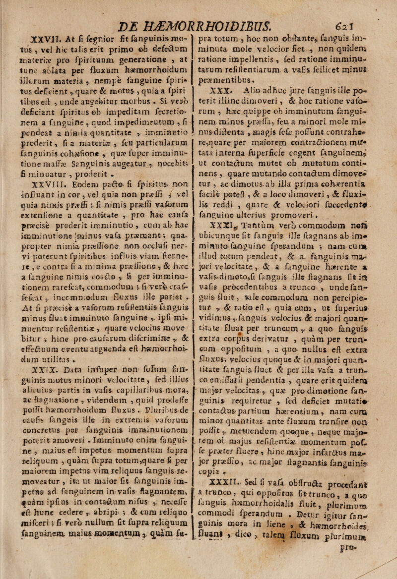 XXVII. At fi fegnior tus , vel hic talis erit primo ©b defectum materire pro fpirituum generatione , at tunc ablata per fluxum haemorrhoidum illorum materia , nempe fanguine fpiri» tus deficient * quare & motus , quia a fpiri tibuseil , unde augebitur morbus * Si vero deficiant fpiritus ob impeditam fecretio- nem a (anguine , quod impedimeutum , fi pendeat a nimia quantitate , imminutio proderit, fi a materia?, feu particularum fanguinis cohaefione , qu» fuper imminu¬ tione maflae Sanguinis augeatur , nocebit; fi minuatur , proderit *. XXVIII. Eodem pafto- fi fpirdtus non Influant in cor , vel quia non praedi f vel quia nimis praedi ; fi nimis praedi vaforum extenfione a quantitate , pro hae caufa praecise proderit imminutio , cum ab hac imminutone-minus vafa premant; qua- propter nimia pmedione non- ocdufi ner¬ vi poterunt fp intibus influis viam deme¬ re , e contra fi a minima prae Ilione , & haec a fanguine nimis coadto > fi per imminu¬ tionem rarefcat, commodum *, fi vero craf- fefeat, inecinn:odum fluxus iMe pariet . At fi praecise, a vaforum refifientiis fanguis- minus fluat imminuto fanguine * ipfi mi¬ nuentur refifienticc , quare velocius move bitur r hine pro caularum difcrimiite , & effectuum eventu arguenda eft hsemorrhoi- dum utilitas • XXIX. Data indu per n©n folii m fan¬ guinis motus minori velocitate, fed illius alicuius partis in vafis capillaribus mora, ac fiagnatione , videndum , quid prodeffe poidt baemorrhoidum fluxus . Pluribus de eaufis fanguis ille in extremis vaforum concretus psr fanguinis imminutionem poterit amoveri .Imminuto en i na fangui- ne , maius efi impetus momentum fupra reliquum , quam fupra totum,quare fi per maiorem impetus vim reliquus fanguis re¬ moveatur , itxa ut maior fit fanguinis im¬ petus ad fanguinem in vafis ftagnantem, quam ipfius incontatum nifus ncceife eft hunc cedere r abripi? *, & cum reliquo mifceri ;fi vero nullum fit fupra reliquum fanguinem. maiuaiaaiomentuni ^ quam fu- 6 2l pra totum , hoc non obdente, fanguis im¬ minuta mole velocior fiet , non quidem ratione impellentis , fed ratione imminu¬ tarum refiftentiarum a vafis fcilicet minus prementibus. XXX. Alio adhuc jure fanguis ille po¬ terit illinc dimoveri, & hoc ratione vafo¬ rum , hoec quippe ob imminutum fangui- nem minus praeda, feu a minori mole mi¬ nus didenta , magis fefb polfunt contrahe- re,quare per maiorem contractionem mif- tata interna fuperficie cogent fanguinem? ut contactum mutet ob mutatum conti¬ nens , quare mutando contactum dimove* tur , a-c dimotus ab illa prima cohaerentia facile potefi , & a loco dimoveri, & fluxi¬ lis reddi , quare 6c velociori fuceedentg fanguine ulterius promoveri. XXXI. Tantum vero commodum noli , ubicunque fit fanguis ille /tagnans ab im* 1 minuto fanguine fper-andum *, nam cum illud totum pendeat, & a- fanguinis ma* , jori velocitate , & a fanguine haerente & ! vafis-di moto,fi fanguis ille dagnans fit in vafis procedentibus a trunco , unde fan¬ guis fluit, tale commodum non percipie¬ tur y & ratio ed ,, quia cum , ut fuperiu» vidimus r fanguis velocius & majori quan¬ titate fluat per truncum r a quo fanguis- extra corpus derivatur , quam per trun¬ cum oppofitum , a qua nullus efl extra fluxus; velocius quoque & in majori quan¬ titate fanguis, fluet & per illa Vafa a trun¬ co emiflaiii pendentia , quare erit quidena major velocitas-, quae pro dimotionc fan¬ guinis requiretur * fed deficiet mutatio conta&us partium haerentium, nam cuna minor quantitas ante fluxum tranfire non polfit 5. metuendum quoque, neque majo- v fem ob majus re fidentiae momentum poL fe praeter fluere , hinc major infardtus ma- jor praedio, ac major dagnanfcis fanguinis copia « XXXII.- Sed fi vafa obdrucia procedant ( a trunco, qui oppofitus fit trunco, a quo fanguis h^morrhoidalis fluit, plurimum commodi fperandum • Detur igitur fan—^ guinis mora in liene 9 & haemorrhoides, 5 dico , talem ffoxuni plurimuns pro® DE HJEMOR RHOIDIBUS. fit fanguinis mo-