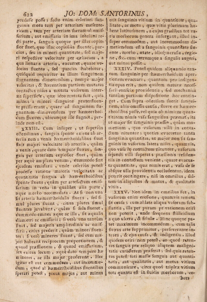 prcdefle pofle *, facio enim celeriori fan- guinis motu tum per arteriam mefente- ricam 9 tum per arteriam facram ob emif- farium , aut emiflaria in ima inteflini re- «fli parte, fanguis quoque :per illas eo pio- ■ flor fluet, quo iflaccopiofiws fluente , par¬ cius , feu in minori quantitate/, feti majo- ri refpe&ive velocitate per c^liacam , a qua lienaris arteria , excurret, quare ve¬ locius fluente , fed -parcius habebitur, quidquid requiritur ae illum fanguinem flagnantem dimovendum, nempe major velocitas , & haerentium partium mutatus conta&us nifus a mutata vaforum inter¬ erit fanguinis vitium in quantitate , qua¬ litate , ac motu , qu^e vitia plurimam ha¬ bent latitudinem , a cujus gradibus tot va¬ ria morborum genera infurgant, illud in- fuper commodum , aut incommodum di¬ metiendum eft a fanguinis auantfitate flu- ente , morbo , aetate , idiofyncrafia , regio¬ ne , &c« cum 'utrumque a fingulis augeri, aut minui poffit » XXXIV. Potefl quidem aliquando tan¬ tum fanguinis per haemorrhoidum aper¬ tio neme vacuari , -quantum pro indigen¬ tia opus erit, non quidem -naturae necef- farii confciee providentia , fed mechanica na fupefflcfe , quae ideo mutata fuit , quia„ tantum partium difpolitione hoccontin- minus a minori Sanguine prxterfluen- te pTeffa erant, quare ad fanguinem fla- gnantem dimovendum per haemorrhoi- dum fluxum , ubicunque ille flagnet ^per¬ inde non dVo t XXXIIl. Cum in fu per , ut fuperius oflendimus , fanguis fponte exiens ab ar-. teriis non a venis hxmorrhoidallbus fluat fluit majori velocitate ab arteriis , quam a venis quare dato tempore fluxus , fan¬ guis per arteriam copiofior fluet , quam per seque amplam venam , dummodo flnt ejusdem emilfarii , unde celerius potefl prodefie ratione maioris 'Velocitatis ac. get . Cum fupra -oflerifuna fuerit fangui¬ nem, aliis omiffiscauAs ,fluere ex haeiror- rhoidibus polle,vel quia ob nimiam quan¬ titatem nimis vafa fanguiflua praernat', ita ut major fit fanguinis pr^flio , quam mo¬ mentum , _quo -vaforum villi in con-ta- clum nituntur 5 quoties evacuetur tanta fanguinis quantitas, ut major non fit fan¬ guinis in vaforum latera nifus , quamvis, quo vafa vq contadfum nituntur, vaforum fejundli villi fuperat s prrellfonis refiflen- t i is in conta&um venient, quare evacua¬ ta quantitate , qucc nimis erat, vafa de fe abfque ulla providentia occludentur, idem quantitatis fanguis ab -hgemorrhoidifcus j poterit contingere , nifi in omnibus, fal fponte fluens , quam per artefa&um eroif- farium in vena in qualibet alia parte,* aeque morbo accomoclata » At fi non una j fit arteria haemorrhoidalis fluens , fed fi niul plures' fluant , * citius plures fi mu 1 ^ fluentes juvabunt, “ quam fi fola flueret , dummodo omnes seque ac illa , fit aequalis diametri ac emilfarii: fi vero una tantum fluat, fed majoris amplitudinis acemif* farii , citius proderit , quam minori fluen¬ tes •, fi veru minores fluant , fed cum ma¬ jori habeant reciprocam proportionem , & quoad prseflionem , & quoad emiffarium, feu exitus locum , aeque dato tempore buv minores , ac illa major:proderunt . Hoc igitur efl aut commodum , aut incomnio- tem in aliquibus & motus, <& qualitatis vitiis . . XXXV. Non idem in omnibus fiet , m vaforum enim erofione , quamvis remota fit caufa *, cum.ablata aliqua vaforum fub- flantia , illa per puram privationem oriri non poterit , unde frequens flillicidium a quo ulcera , & fiflulae . Hinc quoque pa¬ tet maximum incommodum , cum talis fluxus arte fupprimitur , * perfeverante in¬ terea , & ejuscaufa ,■ ’& indigentia . Illud quidem oriri f non potefl, ©o qued reten¬ tus fanguis prae reliquo aliquem maligni¬ tatis earaeferem praeferat •, fed quia reten¬ tus potefl ■ toti maffae Sanguis aut quanti¬ tatis, aut qualitatis , aut motus vitium dum 5 quod ab hsemorrhoidibus fluentibus communicare , circa quod triplex vitium iperari potefl, prout majus, aut minus tota quanta efl: in fluidis morborum , co¬ hors