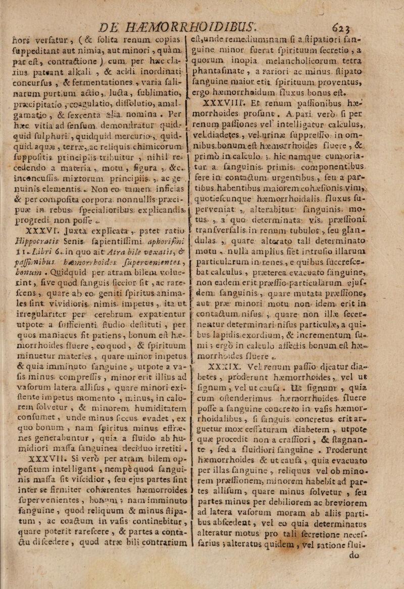 DE HJEMO RRHOIDIBUS: 623 hor$ verfatur., (St folica renum copias I eil,underemedium', nam fi a.ffipatiori fan- fappeditant aut nimia, aut minori, quam, 1 guine minor fuerat fpirituum fecr.etio , a par eil, contractione ) cum, per haec da- J quorum inopia melancholicorum.'tetra xius pat#ant alkali , Sc acidi, inordinati phantafmate , a rariori ac mirius, flipato fanguine, maior, etit, fpirituum proventus, ergo hiEinorrhaidum fluxus bonus eft. XXXVJII. Et renum paffionibus hoe- pat#ant concurfus , & fermentationes * varia fali- narum purtium actio,, luela , fublimatio, praecipitatio ^coagulatio, diffblutio, amal- gamatio , & fexcenta g-]ia, nomina . Per morrhoides profunt. A. pari vero< fi per hxc. vitia ad fienfum demondratuf quid.- renuna palliones vel intelligatur calculus,, quid ful.ph.uril, quidquid mercurio-,, quid¬ quid, aquar , terrx,iac reliquis.chimicoruoi: fuppofitis. principiis tribuitur nihil re¬ cedendo a materia , motu , figura &c, inconcuills* mixtorum, principiis ac ge nuinis elementis.0, Non eo tamen inficias i Sc pcrcompoflta corpora non nullis praeci- veLdiadetes., Vel, uri nae. fupprelJfo: in om- iiibus.bonunicfl haemorrhoides fluere , St primo imcalculo, hic. namque cunroria¬ tur a, fanguinis, primis, componentibus fere ia contu&uni: urgentibus, feti a par- t i b u s, h a b en 11 b u s m a i o r e m. c o h ae fi b n i s v i m,. quotiefeunque hremorrhoidalis. fluxus fu- puse in. rebus fpecialioribnsexplicandis?i perveniat alterabitur* fanguinis. mo- progredi non poffe «. XXXVI. Juxta, explicata patet ratio Hippocratis Senis fapientiihmi aptiori fini ti-Libri d*-ih quo ai t.Atra. bile vexatis, & pajjiunibus h&mor.rtioides. fupervementes., bonum . Quidquid peratram bilem, volue¬ rint , five quod fanguis ficcior fit ,ac rare* fcens quare ab eo geniti fp i ritus, anima¬ les iint. vividioris, nimis, impetus ,, ita. ut irregulariter per cerebrum, expatientur utpote; a fulffcienti fiudio deftituti , per quos maniacus fit patiens , bonum eil hae¬ morrhoides fluere eo quod , St fpirituum minuetur materies , quare minor impetus & quia imminuto fanguine,,. utpote a va- lis minus< compreffis , minor erit illius ad tus, ,, a quo determinata vis, proefffoni. tranfverfalis in renum tubulos > feu glan¬ dulas. quare, alterato tali determinato motu , nulla amplius fiet intrudo illarum particularum imrenes, e quibus fuccrefce- bat calculus , praeterea evacuato fanguine, non eadem.erit praeffio>particularum. ejuf- dem fanguinis,. quare mutata pnvffione, aut prae: minori motu non< idem erit in, contactum nifus , .quare non illae fecer- nentur determinari nifus particulae, a qui¬ bus lapidis,exordium, & incrementum fu« mi *, ergo in calculo affectis bonum.efl hae«- morrhoides fluere 0J XXXIX, Vel fenum pafflo dicatur dia¬ betes , proderunt haemorrhoidesvel ui i vaforum latera allifus , quare minori exi- i fignum , vel utcaufa . Uifi' fignum , quia, flente impetus momento , minus, in calo¬ re n\ foLvetur , St minorem humiditatein confumet, unde minus ficcus. evadet , ex quo bonum; , nam fpiritus minus effrae cum offenderimus haemorrhoides^ fluere poffe a fanguine concreto in vafis haemor- . rhoidalibus, fi fanguis. concretus, erit ar¬ guetur mox: ee flaturam diabetem 5 utpote nes generabuntur , quia a fluido. ab hu- i quae procedit non a craffiori, ffagnan- rrffdiori maffia fanguinea deciduo irretiti XXXVli. Sivero peratram bilem op- pofitum intel ligant , nempe quod fangui¬ nis nraffa fit vifeidior , feu ejus partes fint inter se firmiter cohaerentes haemorroides fupervenientes , bon^m; nam imminuta fanguine , quod reliquum St minus ffipa- tum , ac coactum in vafis continebitur, quare poterit rarefeere , St partes a conta- ftu difcedere, quod atrae bili contrarium te , feda fluidiori fanguine . Proderunt haemorrhoides &utcaufa, quia evacuato per illas fanguine , reliquus vel ob mino¬ rem praelfionem, minorem habebit ad par¬ tes allifurn * quare minus folvetur , feu partes minus per debiliorem ac breviorem ad latera vaforum moram ab aliis parti¬ bus abfcedent, vel eo quia determinatus alteratur motus pro tali fecretione necef- farius > alteratus quidem , vel ratione flui¬ do