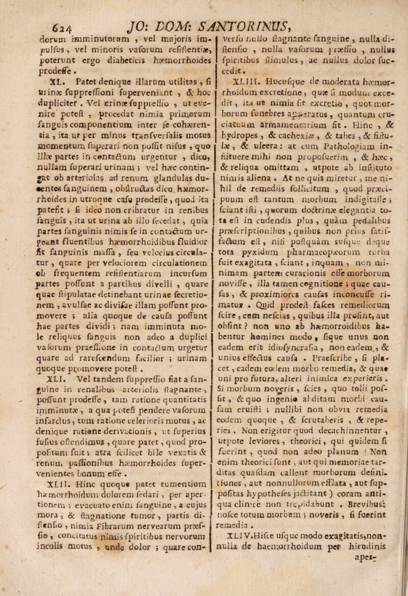 doram imminutorum , vel majoris im¬ pubius , vel minoris vaforum refiflentiae, poterunt ergo diabeticis haemorrhoides proddTe. XL. Patet denique illarum utilitas , fi wrinre fuppreffioni fuperveniant , & hoc dupliciter . Vd urinee fappieflio , ut eve¬ nire poteft , procedat nimia pria^erum Janguis componentium inter fe cohaeren¬ tia, ita u* per minus tranfvei falis motus momentum fuperari non pollit nifus , quo ilhv partes in canta&um urgentur , dico, nullam fuperari urinam > vel hivc contin¬ et ob arteriolas ad renum glandulas du¬ centes fanguinem , obflruaas dico hasmor- rhoides in utroque cafu prodeffe , quod ita patefies fi ideo non cribratur in renibus 1anguis , ita ut urina ab illo fececiat, quia partes fanguinis nimis fe in contactum ur¬ geant fluentibus haemorrheidibus fluidior fit fanguinis maffa , feu velociuscircula- tur , quare per velociorem circulationem eb frequentem refidentiarum incurfum partes poffunt a partibus divelli , quare quae ftipulatar detinebant urinae fecretio- nem , avulfae ac divifae illam poffunt pro¬ movere *, alia quoque de caufa poffunt hae partes dividi •, nam imminuta mo¬ le reliquus fanguis non adeo a duplici vaforum praeliione in contadlum urgetur quare ad rarefeendum facilior *, urinam quoque promovere poteft . XLI. Yel tandem fupprcllio fiat a fan- gui ne in renalibus arteriolis flagnante , poffunt prodeffe , tam ratione quantitatis in^minutae, a qua potefl pendere vaforum infarctus, tum ratione celerioris motus, ac denique ratione derivationis , ut fuperius fufius ofiendimus , quare patet, quod pro- pofitum fuit *, atra fcilicet bile vexatis & renum paiEonibus haemorrhoides fuper- venientes bonum effe . XII1. Hinc quequs patet tumentium hsemorrhoidum dolorem fedari , per aper¬ tionem evacuato enim fanguine , a cujus mora , & dagnatione tumor , partis di* flcnfio , nimia Fibrarum nervearum prcef- li© , concitatus nimisfpiritibus nervorum incolis motus , undo dolor ; quare con- dagnante fanguine , nulla di- denfio , nulla vaforum praefiio , nulias fpintibus flimulus , ae nullus dolor fuc- cedit • XLIIf. Hucufque de moderata harmor- rhoidum excrerionc, quse fi modunj exce¬ dit, ita ut nimia fit excretie , quot mor¬ borum funebres ap^ratus , quantum cru¬ ciatuum armamentarium fit * Hinc , & hydropes , & cachexias, & tabes , & fidu- lae, & ulcera: at cum Patholo^iam in- ditueremihi non propofuerim , & haec, & reliqua omittam , utpote ab inftituto nimis aliena , At ne quis miretur , me ni¬ hil de remediis follicitum , quod praeci- puum ed tantum morbum indigitaffc \ fciant ifti , qaorum dodbrinx elegantia to¬ ta efl in cudendis plus , quam pedalibus prxforiptionibus , quibus non prius fati fi- •fa&um ed , nili podquam sulque d,’que tota pyxidum pharmacopxorum turba fuit exagitata , fciant , inquam , non mi¬ nimam partem curationis ede morborum noviffe , illa tamen cognitione ; quae cau¬ fa s , Sc proximiores caufas intoncuffe ri¬ matu» • Quid proded fafces remediorum fcire , cam nefoias , quibus illa profint, aut obfint ? non uno ab haemorroidibus ha¬ bentur homines modo v fique unus non eadem erit idiofynerafia , non eadem,, & unius effectus caufa • Praefcribe , fi pla¬ cet , eadem eodem morbo remedia, & quae uni pro futura, alteri inimica experieris * Si morbum noveris , fcies 3 quo tolli pof- fit, 6z q uo ingenio abditam morbi eau- fam eruidi ; nullibi non obvia remedia eodem quoque , & ferutaberis , Sc repe- ries • Non erigitur quod decachinnentur , utpote leviores, theorici, qui quidem fi fuerint , quod non adeo planum ( Non enim theorici fune , aut qui memoriae tar¬ ditas quafdam callent morborum defini¬ tiones , aut nonnullorum efflata , aut fup- pofitas hypothefes ja&itant ) coram anti¬ qua clinice non trepidabunt . Brevibus; nofce totum morbmn 5 noveris , ft fuerint i remedia . XL1 V.Hifce ufquc modo exagitatis^non* | nulla de haemorrhoidum per hiruilinis apesr verfo nullo