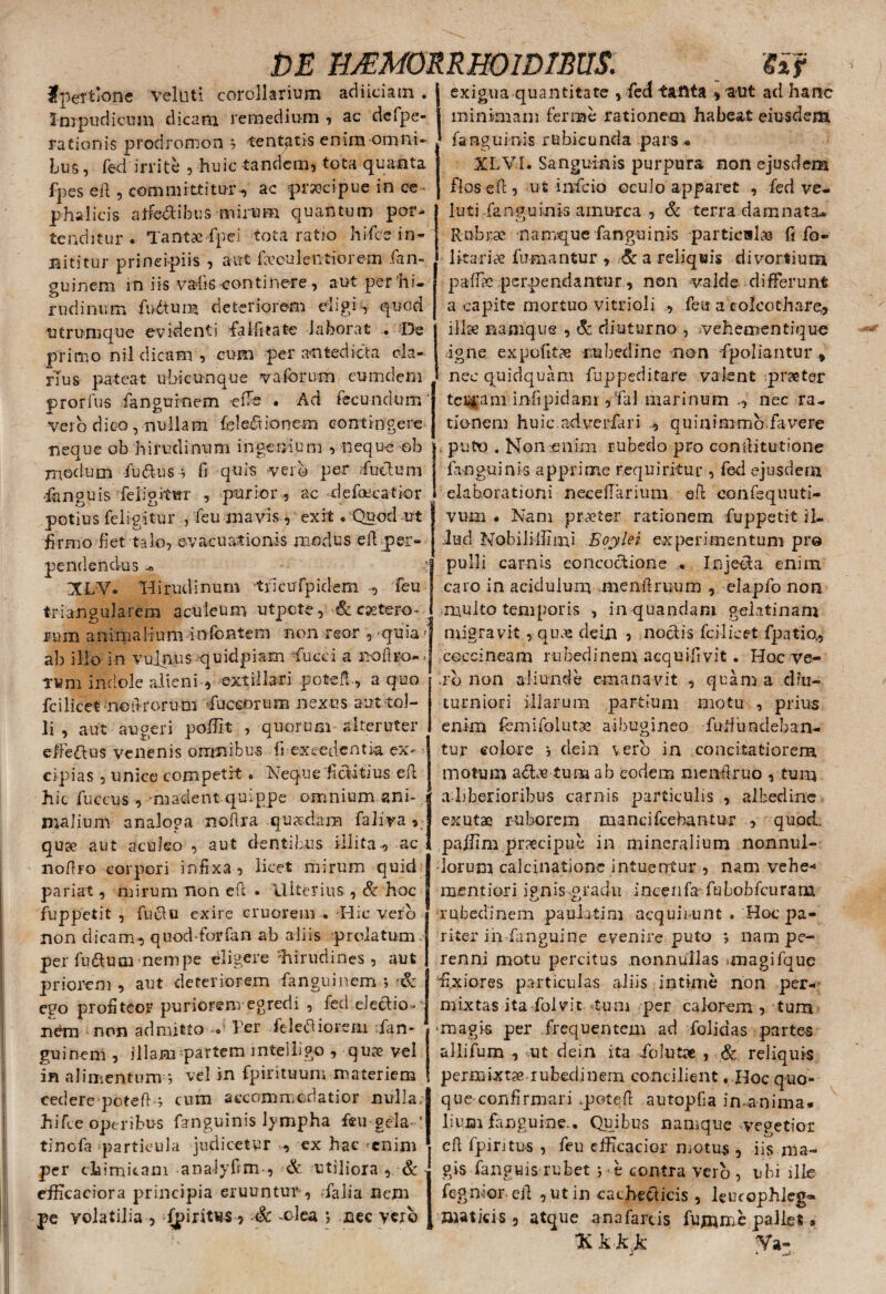 fpeTtione velati corollarium aci i ici a tn . Impudicum dicam remedium , ac dcfpe- rationis prodromon *7 tentatis enim omni¬ bus, fed irrite , huic tandem, tota quanta fpes eft, committitur-, ac prsocipue in ce ¬ phalicis aifedibus mirum quantum por¬ tenditur . Tantae fpei tota ratio hi (ce in¬ nititur principiis , aut faeculentiorem fan- guinem in iis vahs -continere , aut per hi¬ rudinum fudtum deteriorem eligis quod utrumque evidenti falfitate laborat De primo nil dicam , cum per antedicta cla¬ rius pateat ubicunque v a forum eumdem prorfus fanguroem -effo • Ad fecundum' vero dico, nullam feledionem contingere neque ob hirudinum ingenium , nequeob modum (udus j fi quis verb per fudum -fanguis feligittrr , purior , ac defaecatior potius feligitur , feu mavis , exit .‘Quod ut firmo fiet talo, evacuationis modus ell per¬ pendendus .« XLV. Hirudinum tilcufpidem , feu triangularem aculeum utpcte, & csetero* rnm anima Hum infontem non reor , ^qu ia; ab ilio in vulnus quidpiam fucci a no liro- - Twm indole alieni, extillari potefl-, a quo fcilicet no ft rorum fuccorum nexus aut tol¬ li , aut augeri poffit , quorum alteruter eifedus venenis omnibus fi excedentia ex* • eipias , unice competit. Neque'fiditius eft hic fuccus , -madent quippe omnium ani¬ malium analoga noftra quaedam faliva , quse aut aculeo , aut dentibus illita-, ac noftro corpori infixa , licet mirum quid' pariat, mirum non eft • Ulterius , & hoc fuppetit, fudu exire cruorem .-Hic vero non dicam, quodforfan ab aliis prolatum, per fudum nempe eligere 'hirudines, aut priorem , aut deteriorem fangninem ; & ego profiteor puriorenvegredi , feci eJedion n£m non admitto Ter feletf iorem fan- guinem , illam partem mtelligo , quae vel in alimentum j vel in fpirituum materiem cedere poteflo cum accommodatior nulla, hifce operibus fanguinis lympha feu gela 1 tinofa particula judicetur , ex hac 'enim per cliimitam analyfim-, & utiliora , & efficaciora principia eruuntur , Talia nem pe volatilia , fpiritus, Sc -olea j nec vero exigua quantitate , fed tanta , aut ad hanc minimam ferine rationem habeat eiusdem fanguinis rubicunda pars. XLVI. Sanguinis purpura non ejusdem flosefl, ut infeio oculo apparet , fed ve- luti fanguinis amurca , & terra damnata- Rubrae namque fanguinis particulas fi fo- 1 1 itariae fumantur , & a reliquis divortium paffie perpendantur, non valde differunt a capite mortuo vitrioli , feu a eoicothare, illae namque , & diuturno , vehementique igne expolita rubedine non -fpoliantur , » nec quidquam fuppeditare valent praeter ternam infipidam ,fal marinum nec ra¬ tionem huic adverfari , quinimmo favere puto . Non enim rubedo pro confiitutione fanguinis apprime requiritur, feci ejusdem elaborationi necefiarium eft confequuti- vum . Nam praeter rationem fuppetit il¬ lud Nobililfimi Boylei experimentum pro pulli carnis concoctione . Injeda enim caro in acidulum menftmum , elapfo non multo temporis , inquandam gektinani migravit, quas dein , nodis fcilicet fpatiq, coccineam rubedinem acquifivit. Hoc ve¬ ro non aliunde emanavit , quam a diu¬ turniori illarum partium motu , prius enim fomifolutae albugineo furfundeban- tur eoiore j dein vero in concitatiorem motum adae tum ab eodem menftruo , tum a liberioribus carnis particulis , albedine exutae ruborem mancifcebantur , quod, pajftm praecipue in mineralium nonnul¬ lorum calcinatjone intuentur , nam vehe* mentiori ipnis gradu incenfa fubobfcuram rubedinem pauiatim acquirunt . Hoc pa¬ riter in fanguine evenire puto j nam pe¬ renni motu percitus nonnullas anagifque fixiores particulas aliis intime non per¬ mixtas ita folvit tum per calorem , tum •magis per frequentem ad folidas parte-s allifum , ut dein ita folutae , & reliquis permixtae.rubedinem concilient « Hoc quo¬ que confirmari .potefl autopfia inanima. 1 ium fanguine.. Quibus namque vegetior cft fpintus , feu efficacior motus , iis ma¬ gis fanguis rubet j t contra vero , ubi ille fegnior eft , ut in caehedicis , leucophleg-» matici s, atque ana farcis fumnxe pallet, %kk}k Ya-