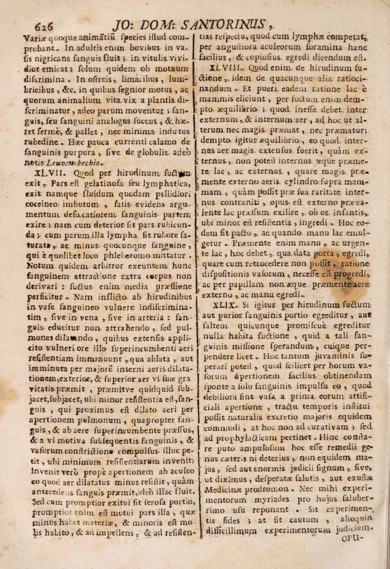 Variae quoqua&nlnutiu fpecies iflud com¬ probant- In adultis enim bovibus in va. fis nigricans fanguis fluitin, vitulis,vivi¬ dior emicat5 folum quidem ob motuum difer.imina . In oftreis, limacibus lum- bricibus , &c. in quibus fegnior motus , ac quorum animalium vita, vix a plantis di- feriminatur, adeo parum moventur > fan- gais, feu fanguini analogus fuccus, &, hae¬ ret ferme, & pallet, nec minima indutus rubedine *. Haec pauca currenti calamo de fanguinis purpura ,, five. de globulis, adeo netis Leuvcnchechio* XLVI1. Quod per. hirudinum fud]*ra exit Pars efl gelatinofa; feu lymphatica, exit namque fluidum quodam psllidiori coccineo imbutum» * fatis» evidens argu¬ mentum. defacatiorem, fanguinis- partem exire > nam cum deterior fit pars.rubicun¬ da y cum parum.illa lympha. Iit rubore fa- turat»r ac minus, quacunque fanguine , qui c quolibet loco phlebotomo-mittatur . Kotum; quidem arbitror exeuntem hunc fanguinem attradione extra corpus non derivari : fudus enim media pnvflione perficitur Nam inflida ab hirudinibus in vafe fanguinea vulnere indiferimina- tim, five irr vena » five in arteria : fiin- guis? educitur non attrahendo , fed pub mones di latu ndo , quibus extenCs^ appli¬ cito vulneri ore ilio fuperincumbcnti aeri refifientiam imminuunt ,,qua ablata , aut imminuta per majore interni acris dilata¬ tionem,exterior, & fuperioraer vi fu a? gra vitatis praemic , prDemitve quidquid fub- jacetjubjacet, ubi minor refiffentia eft,fan- guis ,. qui proximus efl dilato aeri per apertionem pulmonum , quapropter fan¬ guis , & ab aere fuperincumbente pradius, & a vi motiva fubfequentis-fanguinis & vaforum conflridionr compulfus- illuc pe¬ tit , ubi minimum reffientiarum invenit; In venit verb prope apertionem ab aculeo eo quod aer dilatatus minus relidit, quam antecedeas fanguis praemit,ideo illae fluit. Sed cum promptior exitui fit ferofa portio, promptior enim efl motui pars illa , quae tninus habet materiae, & minoris efl mo \i$ habito, & aci impellens, & ad refifien- tias refpectu, quod cum lymphae competat» per anguitiora aculeorum foramina hanc ., facilius, & copiofius. egredi dicendum efl, XLVIII.* Quod enim, de hirudinum fu- ’ dienc ,, idem de. quacunque' alia; ratioci¬ nandum Et pueri, eadem, ratione lac h mammis eliciunt, per fudum.emm,dem¬ pto, aequilibria > quod, inefle. debet, inter externum internum aer , ad. hoc ut al- | terum.nec magis, premat,. nec prxmatun, 1 dempto igitur aequilibrio^,, eo quod; inter- . nas.aer. magis, extenfus fuerit, quam ex- 4 ternus., non poteil internus seque prxme- t re. lac ,, ac externus , quare magis> prx* mente externo aeris, cylindro fupra mam¬ mam. , quam poliit proe fua raritate inter- , nus contra niti , opus> efl externo praeva- j lente lac prxlfum exilire * ob os> infantis», ubi minor eil rcfiflentia , ingredi «. Hoc eo~ ‘ dem fifcpado „ ac quando manu lac emul- * getur •, Premente enim manu ac urgen- ; te lac , hoc debet,. qua.data porta , egredi, i quare cum retrocedere, non pollit, ratione difpofitionis v a forum , neceffc efl progredi, '• ac per papillam non.aeque, prxmente aere 1 externo r ac manu egredi». XL1X- Si igitur- per hirudinum fudum \ aut purior fanguinis portio egreditur , au£ faltem. quicunque promifcue egreditur s nulla, habita ludione , quid, a tali- fan- * guinisi .mi Ilione fperandum, cuique per¬ pendere licet. „ Hoc tantum juvaminis fu- perari poteil , quod fcilicet per horum va- forum apertionem facilius obtinendam : fponte a folo fanguinis- impulfu eo , quod debiliora finfe vala a prima eorum, attifi- ciali apertione , tradu. temporis inii itu i polfit naturalis excretio majoris equidem I commodi , at hoc non ad cucativam > fed ad prophyladicam pertinet. Hinc conda- re puto ampulofum hoc efie remedii ge- * nus exteris ni deterius », non equidem ma¬ jus, fed aut enormis judicii fignum » five, , ut diximus , defperatx falutis , aut exufbe , Medicinx prodromon . Nec mihi experi¬ mentorum myriades pro hujus faluber¬ rimo ufu reponant • Sit experimen¬ tis fides ; at fit cautum , alioquin dididllim^fn experimentorum judicium* GPU-