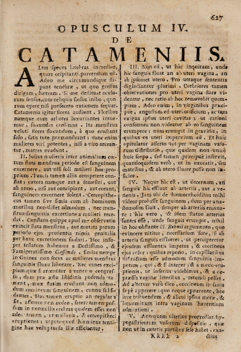 ■6 a? © P U $ C II L II M IV. D E A T ALtas fpecus 'latebras im-tedior,, quare cefpitanti.pa rex nd u m e (1. .Adeo me circumundique fti- rpant tenebrae , ut quo greflus dirigam , horream . vSi me deflituat oculo¬ rum ferifusjcunrreliquis fadus inibo «/quo¬ rum opere nifi profecero nationem fequar. Catamenia igitur flores audiunt . Floribus namque cum ari ores luxuriante? intueri 'mur , facundas credimus . Ita menflrua veluti flores facundum , c quo eru&ant folo / fatis tuto prarmonflrant ; tunc enim mulieres viri potentes , nifi a viro arcean¬ tur , matres evadunt. h II. Solius mulieris inter animalium ca-4 tum flata menflrua periode cfl fanouinem ' * c.) excernere, autmifi foli mtilieri hoc/pro-; ;prium .‘Paucis tamen aliis competere con¬ flat 5 catera namque aut a femeflri, -«auri; ab anno , nifi aut concipiant, aut coeant/] 'fanguinem excernere folent. 'Cercopithe- cus tamen flve flmia*cum ab hominum -moribus norridiflet admodum , nec men- flrua fanguinis excretione a mulieri rece¬ dat . Conflans quippe apud me Obfervatio 'evincit flata menflrua , aut mutata parum periodo ejus prudentia nimis genitalia per hanc excretionem fadari. 'Hoc infu- per teflatum habemus a fDotbiffmo , «'& a m i ge r at i /II m o Gfijjiyido , 'flmias nempe | in Guinea non fecus ac mulieres menflrui fanguinis fluxu laborare • Nec canes exci-* piam,qua f? arceantur avenenocongref- fu , lium pra aflu libidinis pudenda'tu sment , > mcx flatim cruciant non admo¬ dum coccineum'fanguinem , cunnu fubfi-' •dentes .‘Hactamen eruptio an-regular s* afeieie ren audeo , fateri tan empof. fr m in nonnullis crebras quidem effle; ren* ade*. - tamen ,111 n uberis , «'& cercopitheci eruptiones ; ufpctequed !jhisminus tenti-- gine hae voluptuefa IJJae afficiantur. III. Non ctl, ut hic inquiram, und® hic fanguis fluat an ab uteri vagina,, an ab fpfoniet utero • ‘Pro utraque fententia digladiantur plurimi . Crebriores .tamen 'ob/ervationes pro uteri vagina rilare vi¬ dentur , nec ratio abhoc removebit quem¬ piam . Adeo enim , in virginibus praeci¬ pue , anguflunreflasteri oriAcium , ac tapu exigua ipflus uteri cavitas'} ut rationi confonum non videatur ab co fanguinem erumpere; nam erumpit in .gravidis,, in quibus os uteri impervium -efl . Et huic opitulatur .aflerto 'tot per vaginam vafo- rum diflributio , qua quidem non funice huic fcopo , fed tamen :pracipue infervit, ^quandoquidem vero 5 ut in uxoratis , -feil matribus , ,f& ab utero fluere poffe non ia- fleior . qV. Neque hic efl , ut decernam /ari fanguis hic effluat ab arteriis , aut a ve¬ nenis • jam ubi de hamorrhoidibus mihi videor probalie fanguinem , dum per ana- flomoflm fluit, femper ab arteriis emana¬ re : hic vero , ■& idem flatuo arterias ffontes efle , unde fanguis erumpit, nihil in hoeobftante Cl.Bohniiargumento , quo -evincere nititur , neceffarium Fore, ifl ab arteria fanguis efflueret, ut perciperetur ejusdem effluentis impetus , & coccineus •ejus cclcr ; quibus repono, in capillaribus difrsdum efle admodum fanguinis ^im¬ petum , qui ,& fl integer a medexru- 'ptionis, ut inferius videbimus , & -a oe- praffis vagina lateribus ,'retundi poffet. Ad alterum- vero dico , coccineum in'fanis fappt apparere ; quo neque apparente /hoc iure tribuendum /& alicui ipflns mora , & 'liquaminum intra vaginam harentium admixtioni . V. Antequam ulteriusprogrediar-hy- pcgaflricorum vaferum d fp®Ptio qua non ut in cateris partibus fefe habet, exa- K kkk x clius