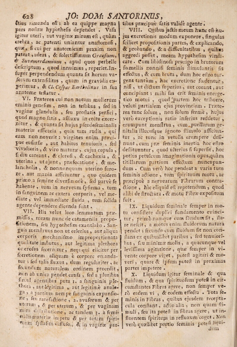 Clius rimanda efl' ? ab ea quippe magna pars noflrse hypathefis dependet . Vafa igitur uteri, aut vaginae mirum efl, quam crebra , ac patenti uniantur anaflomofi, quse, fi cui per anatomicam praxim non pateat,adeat , & foleitiffimum Graafiumy & Suvnmerdamium , apud quos perbelle defcriptum , quod innuimus , reperiet.In- fuper perpendendum quanta fit horum va- /orum extenfilitas , quam in gravidis e»* perimur, & Ci. Cafpar Bartholinus in fua anatome teflatur . VJ. Praeterea cui non notum mulierum eminis genefim , non in teflibus , fed in vaginae glandulis , feu proflatis perfici , quod magno fatis , affluxu in coitu excer¬ nitur , Sc quanta fit hujus pfeudofeminalis materiae efficacia , quis, tam rudis , qui eam non noverit : virgines enim praeci¬ pue eufarfie , aut habitus tenuioris , fed vividioris , & viro maturae , cujus copula , ii diu careant, de clorofi , cachexia , & uterina , utajunt, praefocatione , & me¬ lancholia , $ nonnnnquam uterino furo¬ re , aut mania afficiuntur , quo quidem primo a femine divcrfinode , fed parve fe habente , tum in nerveum fyfieina , tum in fanguinem ac caetera corporis , vel me¬ diate , vel immediate fluida , tum folida agente dependere dicenda funt . VII. His velut loco lemmatum prse- miffis, meam nunc de catameniis propo- fitionem, fe u hypothefim exantlabo . San¬ guis menfh uus non ut celerius , auc aliqua corporis mechanifmo impropoi tionajta qualitate imbutus , aut legitima pletbora ererofus fecernitur, neq;qui eiicitur per fccretionem aliquam e corpore erranda- tur j fed talis fluxus , dum regulariter , ac fecundum naturalem ordinem procedit, non ab unica pendet caufa , fed a pluribus Zmul agentibus puta i. a /anguinis ple- tbora , aut legit ima aut legitime anal«- £a > a partium nempe fanguinis expando- ne 5 fen rarefa&ione , ^.avaforum & per utcium 3 & per uterum, '& per vaginam nura cnunbrjtione , ac tandem 3. afemi- a lis* materiae impetu & per totam /piri— fyfi af m diifufo., & in vaginae par¬ tibus praecipue fatis valide agente » VIII. Quibus ja&is meum hunc eft-hu¬ jus excretionis modum exponere , lingulas fcilicet propolitionis partes, & explicando, $: probando > & a difficultatibus , quibis aggredi poflet, meam hypothefim vindi¬ care . Cum libidinofa prurigo in brutorum fameliis nonnifi feminis flimulantis fit erfeclus, & cum bruta , dum hoc eflro tur¬ gent tantum , hac excretione foedentur , ni ia, ut dictum fuperius, aut coeant , aut concipiant ; mihi fas erit feminis energe¬ tico motui , quod Jpartem hoc tribuere, veluti partialem ejus provinciam . Praete¬ rea tunc folum , non folum ferme , hujus verb exceptionis ratio inferius reddetur , erumpunt menflrUa , cum puellarum ge¬ nitalia illucufque ignoto* fiimffio afficiun¬ tur , ac tunc ia vetulis erumpere defi- nunt, cum prae feminis inertia hoc eflro deflituuntur , quod ulterius fi fuperfit, hoc potius petulcum imaginationis, opus,quam titillarum partium effeclum nuncupan¬ dum . Cum vero hoc pendeat a varia turn feminis aftione tunr fpirituum motu , ac praecipue a nervearum Fibrarum contra- dlione , hiceliquid efl repetendum , quod alibi de flru&ura . & motu Fibree expolitum fuit , IX. Liquidum feminate femper in mo¬ tu cenfifiere duplici fundamento evinci¬ tur, primo namque cum fluidum fit , fla¬ re nefeit, a motus eniti} fluidorum natura pendet ; fecundo cum fluidum fit non con¬ flans ex quibuslibet paribus , fed tenuiori¬ bus , feu minimae molis, a quacunque vel Ieviffima agitatione, quae femper in vi¬ vente corpore viget, pote fi agitari & mo¬ veri , quare & ipfum potefi in proximas partes impetere . X. Liquidum igitur feminale & qua fluidum , & qua fpirituofum potefi in cir¬ cumflantes Fibras agere, non femper ve¬ ro eadem vi , & eodem efleetu • lota fe¬ minis in Fibras , quibus ejusdem recepta¬ cula conflant, a<Aio alia , non quam /li¬ muli , feu ita potefl in fibras agere , ut in* fluentem fpiritum in refluxum coget. Non Vero quaelibet portio feminis potefl bfiu dum