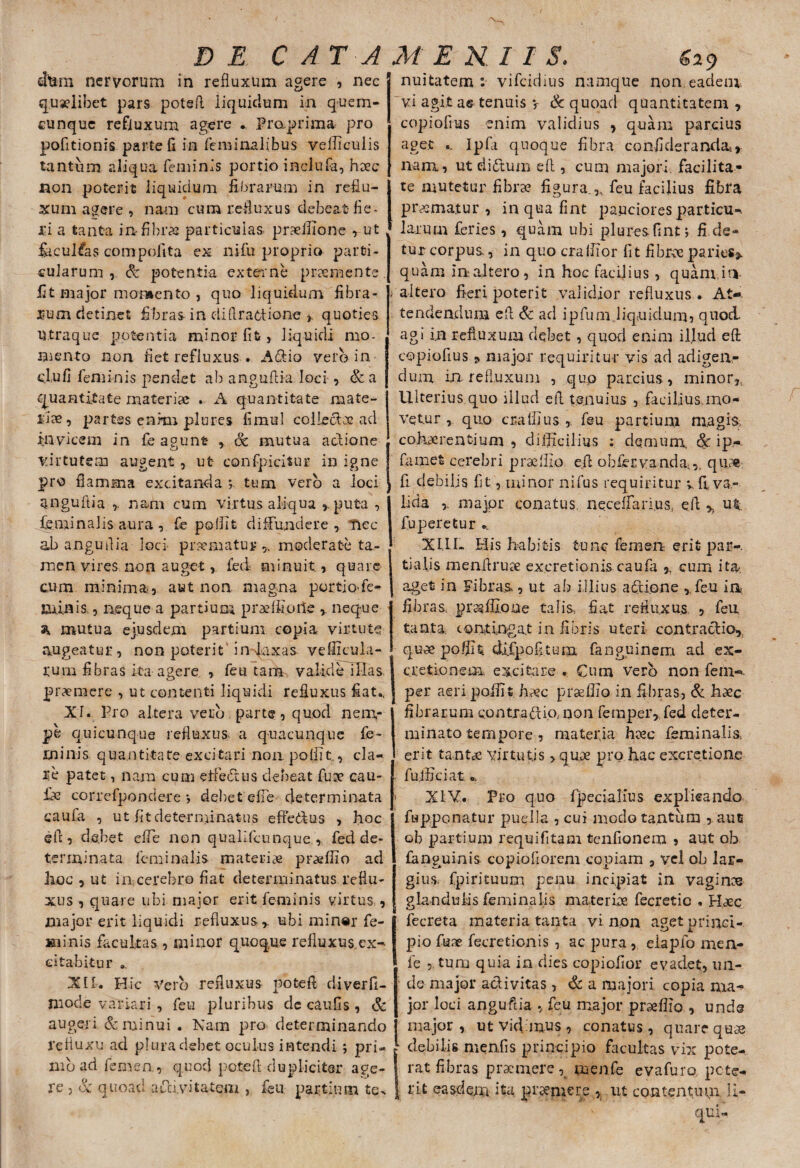 dtmi nervorum in refluxum agere , nec quaelibet pars potefl liquidum in quem¬ cunque refluxum. agere . Praprima pro politionis parte fi in feminalibus vefficulis tantum aliqua feminis portio inclufa, haec non poterit liquidum fibrarum in reflu¬ xum agere , nam cum refluxus debeat fle* JGi a tanta in fibras particulas praeffione , ut lacullas compolita ex nifu proprio parti¬ cularum, Sc potentia externe pnemente. fit major momento , quo liquidum fibra¬ rum detinet fibras- in di(tractione > quoties Utraque potentia minor Iit, liquidi mo¬ mento non fiet refluxus . A&Ao vero in dufi feminis pendet ab anguflia loci , & a quantitate materiae . A quantitate mate¬ riae, partes enkn plures fimul collectae ad invicem in fe agunt & mutua actione virtutem augent , ut confpicitur in igne pro flamma excitanda tum vero a loci anguflia r nam cum virtus aliqua *puta , feminalis aura , fe polllt diffundere , nec ab anguflia loci praematur ,, moderate ta¬ men vires non auget, fed minuit, quare cum minima;, aut non magna portio fe- miflis., neque a partium praelfione , neque % mutua ejusdem partium copia virtute augeatur, non poterit' in^axas vefficula- rurn fibras ita agere , feti tam valide illas premere , ut contenti liquidi refluxus fiat., XI. Pro altera .veco parte, quod nem¬ pe quicunque refluxus a quacunque fe¬ minis quantitate excitari non poliit , cla¬ re patet, nam cum elfe&us debeat fuse cau- fie correfpondere ; debet efie determinata caufa , ut fit determinatus eftedtus , hoc efl;, debet elfe non qualifcunque fed de¬ terminata feminalis materiae praeffio ad hoc , ut in cerebro fiat determinatus reflu¬ xus , quare ubi major erit feminis virtus , major erit liquidi refluxus r ubi min«r fe¬ minis facultas , minor quoque refluxus ex¬ citabitur .. XII. Hic Vero refluxus potefl diverfi- mode variari , feu pluribus de caufis , & augeri & minui . Nam pro determinando refluxu ad pluradebet oculus intendi ; pri¬ mo ad femen, quod potefl dupliciter age¬ re , Sc quoad accivitatem , fisu partium te^ nuitatem :■ vifeidius namque non, eadem, vi agit a© tenuis y Sc quoad quantitatem , copiofnas enim validius , quam parcius aget Ipfi quoque fibra confideranda, nam, utdiftum efl , cum majori facilita¬ te mutetur fibrae figura.,, feu facilius fibra prematur, in qua fint pauciores particu-. larum feries, quam ubi plures fint; fi de¬ tur corpus, in quo cralfior fit fibrae paries» quam inaltero, in hoc facilius , quam it* i aitero fieri poterit validior refluxus . At¬ tendendum efl Sc ad ipfuni.liquidum, quod, agi in refluxum debet, quod enim illud efl copiofius * major requiritur vis ad adigen¬ dum in refluxum , quo parcius, minor,.. Ulterius.quo illud efl tenuius , facilius mo¬ vetur , quo cuaffius , feu partium magis cohaerentium , difficilius ; demum, Sc ip- fiamefc cerebri praedio efl obfer.vanda0 quae, i fi debilis fit, minor nifus requiritur vli va¬ lida major conatus, necefTa.ri.us, efl h ut fuperetur ... XIII- His habitis tunc femen erit par-, tialis menflruse excretionis caufa » cum ita-, aget in Fibrae , ut ab illius actione ,. feu in fibras, prasffioue talis, fiat refluxus. , feu tanta, contingat in fibris uteri contractio, quaepoffit di.fpofi.tum fanguinem aci ex- cretionem excitare . Cum Vero non fem-*- per aeri poffit haec praeffio in fibras, Sc haec fibrarum contractio, non fempeiq fed deter¬ minato tempore , materia haec feminalis, erit tantae virtutis > quae pro hac excretione fu.ffieiat c. > XIV. Pro quo fpecialius explicando fu p.po natur puella , cui modo tantum , aue ob partium requifitam tenfionem » aut ob fanguinis copiofiorem copiam , vel ob lar¬ gius. fpirituum penu incipiat in vaginae glandulis feminalis materiae fecretic , Haec Ifecreta materia tanta vi non aget princi¬ pio fuae fecretionis , ac pura , elapfo mea- fe , tum quia in dies copiofior evadet, un¬ de major activitas, Sc a majori copia ma- jor loci anguflia , feu major praeffio , unde major, ut vicimus, conatus, quare quae debilis menfis principio facultas vix pote¬ rat fibras pracinere ^ menfe evafuro pote¬ rit easdem ita premere % ut contentum U-