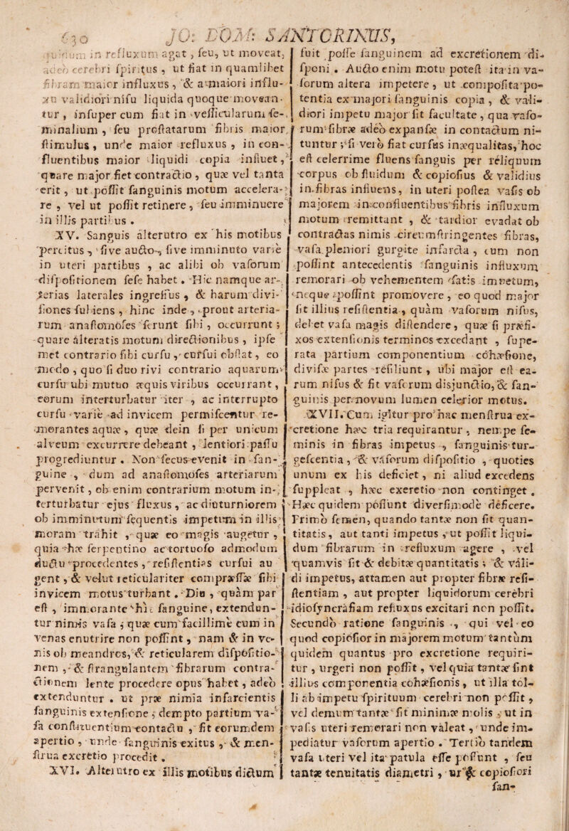 luiridm in refluxum agat, feu, ut moveat, adeo cerebri ipintus , ut liat in quamlibet fibram -maior influxus, & a‘maiori influ¬ xu validiori nifu liquida quoqueinovean- tur , an fu per cum fiat in .vefiiailarum fe- fuit polle ianguinem ad excretionem di- fponi • Audio enim motu poteft ita in va« forum altera impetere, ut -compofita^o* tentia ex majori fanguinis copia , & vali¬ diori impetu major fit facultate , qua vafo» minalium , feu proflatarum fibris maior i rum-fibtve adeoexpanfie in contacfum ni- flimulus, unde maior refluxus, in eon-J tuntnr -/fi vero fiat curfas inaequalitas, hoc fluentibus maior diquidi copia influet,' quare major fiet contraclio , quae vel tanta erit, ut pofiit fanguinis motum accelera-» re, vel ut pofiit retinere, feu imminuere ' in illis partibus . ? ■XV. Sanguis alterutro ex his motibus 'percitus , kfive audio-, fi ve imminuto varie in uteri partibus , ac alibi ob vaforum difpofitionem fefe habet . -Hic namque ar¬ terias laterales ingrelfus , & harum divi' ilones fiubiens , hinc inde , .prout arteria¬ rum anaflomofes ferunt fibi, occurrunt; quare alteratis motum diredlionibus , ipfe met contrario fibi curfu ,* cuffui cbflat, eo rmoc!o , quo fi duo rivi contrario aquarurro curfu ubi mutuo aquis viribus occurrant, eorum interturbatur iter , ac interrupto curfu varie -ad invicem permifcefitur re- anorantes aquae, quae dein fi per unicum alveum excurrere debeant , lentiori pafTu progrediuntur. Non fecus evenit in fan- . efl celerrime fluens fanguis per reliquum corpus ob fluidum &copiofius & validius imfibras influens, in uteri poflea vafis ob majorem i meo nfi uenti b u s'fi b ris influxum motum «remittant , & tardior evadat ob contradlas nimis .cireumflringentes fibras, vafa.pleniori gurgite infarefla , cum non pofiint antecedentis fanguinis influxum remorari ob vehementem -'fatis imoetum, < neque .-pofiint promovere, eo quod major fit illius refiftentia , quam vaforum nifus, debet vafa magis diftendere, quae fi jirtffi- xos extenlionis termines-excedant , fupe- rata partium componentium cchLvf?one, divifle partes refiliunt , ubi major e(l ea¬ rum nifus & fit vaforum disjunctio,& fan» guinis pemovum lumen celerior metus. iXVII. Cum igitur promae menflrua ex- cretione ha?c tria requirantur , nempe fe¬ minis in fibras impetus , fanguinis tur- gefcenti a , v.l foru m d i fpofi ti o , - quoties ginne-, dum ad anaflomofes arteriarum j unum ex his deficiet, ni aliud excedens pervenit, ob enim contrarium motum in-lj fupplcat , h?cc exeretio non continget. terturbatur ejus'fluxus, ac diuturniorem 5 Haec quidem pbfiunt 'diverfimode deficere, ob imminutuiir fequentis impetum in ilfls; j Frimb femen, quando tantae non fit quan- Jtnoram trahit , quae eo magis -augetur, quia ?hee ferpentino actortuofo admodum dudtu'procedentes rrefiflentias curfui au gent, & velut teticulariter conipraefiae fibi invicem motus tufbant .-Dio , quam par efl , immorante ^hii fanguine, extendun- j tur nimis vafa i quae cum facillime cum in venas enutrire non poffint, nam d in ve¬ nis ob meandres, d reticularem difpUfitio- nem flrangulantem fibrarum contra- etioneni lente procedere opus habet, adeo extenduntur • ut prae nimia infarcientis fanguinis extenfione $■ dempto partium va-' fa conflnuentium-eontadlu , fit eorumdem apertio , unde fanguinis exitus & mcn- firua exeretio procedit. - XVI* Alteantro ex Illis motibus dieUun titatis, aut tanti impetus ,’Ut pofiit liqui¬ dum fibrarum in irefluxum agere , -vel 'quamvis fit & debitae quantitatis ; & vali¬ di impetus, attamen aut propter fibrx refi- flentiam , aut propter liquidorum cerebri idiofyncrafiam refluxas excitari non pofiit. Secundo ratione fanguinis qui vel*eo quod copidfiorin majorem motum tantum quidem quantus pro excretione requiri¬ tur , urgeri non poffit, vel qvria: tantae'fint illius componentia coha?fioms, ut illa tol¬ li ab impetu fipirituum cerebri non peffit , vel demum tantae fit minimae molis ut in vafis uteri remorari non valeat ,> unde im¬ pediatur vaforum apertio . Tertio tandem vafa uteri vel ita' patula HTe pofiunt , feu tant* tenuitatis diametri, «rfc ccpiofiori fan»