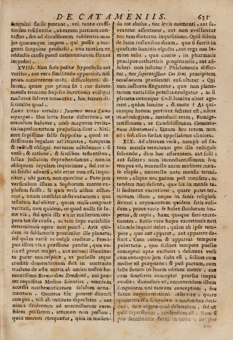 d e: cata m E N IIS. fen^uini facile pateantvel tantae craffi- /-do tot abufus , nec levis momenti, aut fo- tieffieu refiflentiae ,-ufc,eai’.um pattium con- | veantur allentione ,, aut non evellantuE ta&us ,/eu aci divulfionem reifilentia ma- ' nec tam diuturna inquifitione. Quid folum jor; quQcunque. impetu,,, qui pollit a tur¬ genti fanguine proficifci , una tantum ex adducdis caulis potefl ca tam en iorum, fluxus, impediri *>, XVI Ui Non fatis pofitx hypothefis aut veritas, aut vera fimilitudo apparebit, nifi prius^ occurrentes mihi difficultates- di luam;,: quare pro prima, fit : cur fla tuto, menfis termino hujufce fecretionis ve&igai mulieres folvere teneantur, hoc. tamen .di- fcrimine quod Luna vetus vetulas ; Juvenes nova Luna? %epurgat ► Hoc levia Poetae didterium,. ut 1 oraculum herbetur , adeo magnum verita¬ tis impedimentum praejudicia; fu nt NitM mur faepiffime falfo fuppofito „ quod re diffiniam regulam arbitrantes , tanquam & r*^:i,^c obliqui normam adhibemus *, fi vero , & ratione, & fenfibus^ teftantibus', fallax judicium depraehendamus , non in obliquam regulam inquirimus , fed rato ni fsnfui adverft r ubi error non ell, inqui¬ ritur, ubi patete nomquseritur .. Tuto jam verilculum illum a Sophorum mente ex- plofum fuilfe . Si quis vero adhuc adhae¬ reat , unam confulat obfervati©nem » qua reflatum habebitur , quam malo congruat* veritati, non quidem, eo quod nulla,fit lu¬ nae vis , fed quia illa vis in mulierum cor¬ pora tot de caiffis , actam faepe variabilia determinate agere non potefl 0, Agit qui¬ dem in fublunaria proximior ille planeta,, fed quam varie ac vulgo creditur .. Praeci¬ pua illi us, vis.a prreffione pendet , quae va¬ ria eil prout majori y aut minori illumina¬ ta parte nos refpicit , ut perbelle atque erudite demonflratum fuit in contrado tradatu de aeflu maris ab amico noflro hu¬ mani ffimo Eemardino Zendrint, cui prae¬ ter requifitas Medico fcientias , omnium, acceffit mathematicarum folidum orna¬ mentum . Quantus h'ic pateret dicendi campus, nifi ab inflituto digrederer aut nimis flridentem ad nonnullorum aures fidem pulfarem , attamen non polium , quin mecum conquaerar, quia in meden¬ de! unae influxibus dicam , quae fi fuerit in f quadrato luminis afpedu ,.aut erga nos lu¬ mine orba, , quae cautio , in, pharmacis praecipue catharticis propinandis , aut ad¬ hiberi non jactatur ? Phlebotomia differ- , tur ,.nec fapientijjlmo Coo Seni praecipitem, occafionem praedicanti aufcultatur • Qui nondnfluxus finguntur , quae non plane- , tarum variabilis poteilasevulgatup , ac fi planetas deteraque Oa.Miu.ni i na aliter age¬ rent., quam lumine , & motu ? At qui¬ cunque horum pertinax fedator eil , adeat imallroiogiam , mendacii ream , Famige¬ rati Ili mu m , ac Gandid iliimuni- Gemini ti¬ num Montanari.. Unum hoc totum non eil ; fed,alias forfan appellabitur clinices*. XIX.. Ad alterum vero nempe, ad fla¬ tum menfis terminum pro illo vcdigale foLvenclo, dico hoc afferentem, aut falli i aut fallere *, nam inconftantiffimum hoc tempus efi, nonnullae enim mulieres men- , fe elapfononnulla ante menfis termi- 1 num , aliquae ne.c parum poft menfem, ac, tandem non defunt, quae bis,.in menfe ta«. Ii fecdentur. excretione quare patet ter¬ minum, illum neque in, fanis, religiofe fervari ; argumentum quidem fatis vali-. dum , proutr varie fe habet fluidorum im¬ petus , & copia , hanc quoque, fieri excre- i tionem . Ratio vero hujus- excretionis non, aliunde inquiri debet, quam ab ipfo tem¬ pore , quo aut apparet, aut apparere de¬ finit«. Cuin autem & appareat tempore pubertatis , quo fcilicet tempore puellae 7 conceptui apte ex i fiunt s. delinunt vero . cum conceptio jam faci a ell , fcilicet cuna mulier efl praegnans ; Sz poli partum, cum la£le foctuni in lucem editum nutrit , aut cum fenefeens conceptui prorfus inepta evadit v dicendum efl, excernendum illum fanguinem uni tantum conceptioni , feu ' foetus augumentutioni; in fer vir e : quare quantitas,illa fanguinis. a mulieribus cieci- ; dua , non utpotequid deleterium , fed ut q u i d fu per f 1 uum , c * e de nriu m efl , N a m li pro /©rmatione fertus in utero , aupro