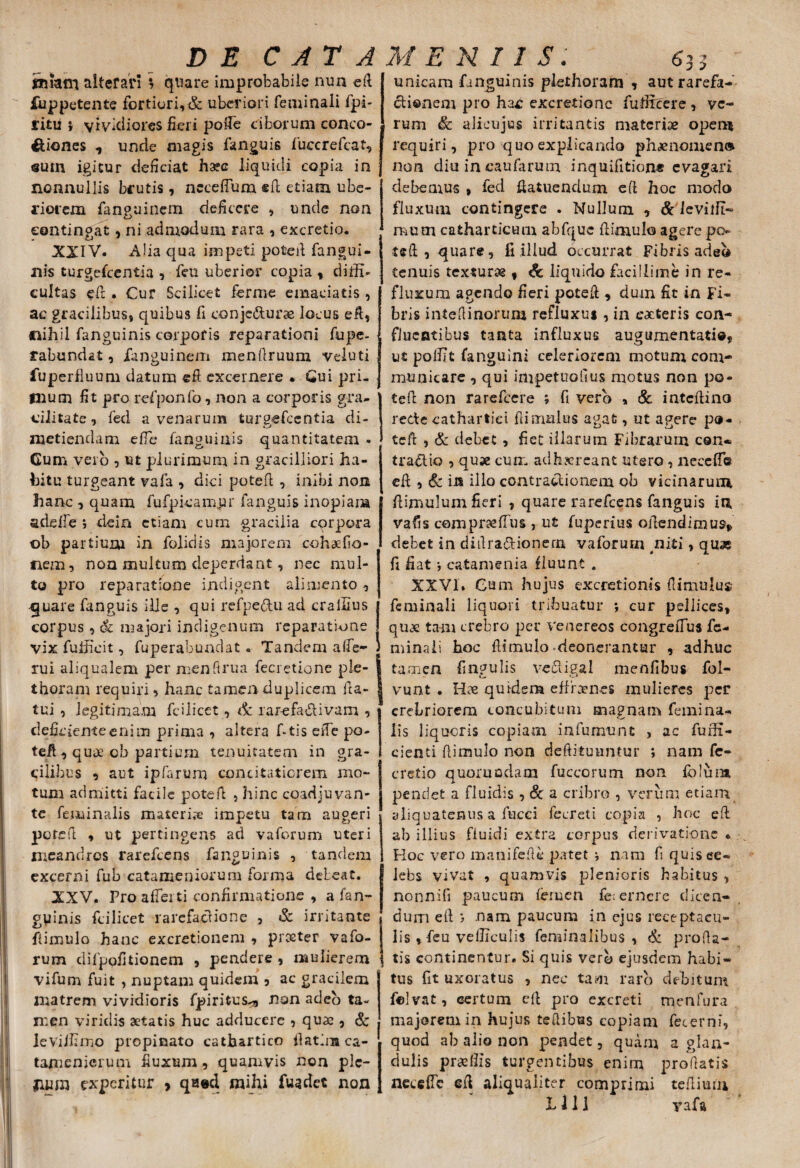miam alterari \ quare improbabile nun efi iuppetente fortiori,& uberiori feminali fpi- litu * vividiores fieri pofie ciborum conco- iUones , unde magis fanguis fuccrefcat, sum igitur deficiat liquidi copia in nonnullis brutis, nccefium, sil etiam ube¬ riorem fanguinem deficere , unde non contingat, ni admodum rara , excretio. XXIV. Alia qua impeti poteil fangui- nis turgescentia , feu uberior copia , didi» cultas efi . Cur Scilicet ferme emaciatis, ac gracilibus, quibus fi ©onjc&urae locus eft, Ciihil fanguinis corporis reparationi fupe- tabundat, fanguinem menilruum veiuti fuperfluum datum efi excernere . Gui pri- flium fit pro refponfo, non a corporis gra¬ cilitate, fed avenarum turgefeentia di- metiendam efle fanguinis quantitatem • Gum veio , ut plurimum in gradiliori ha¬ bitu turgeant vafa , dici poteil , inibi non hanc , quam fufpicamur fanguis inopiam adefie ; dein etiam eum -gracilia corpora ©b partium in folidis majorem cohaefio- nem, non multum deperdant, nec mul¬ to pro reparatione indigent alimento, quare fanguis ille , qui refpe&u ad crallius corpus, & majori indigenum reparatione vix fuificit, fuperabundat. Tandem alfe- rui aliqualem per menftrua fecretione ple- thoram requiri, hanc tamen duplicem fta- tui , legitimam fcilicet, 6c rar-efadivam , deficiente enim prima , altera f-tis efie po- tefi, quae ob partium tenuitatem in gra¬ cilibus , aut ipfarum concitatiorem mo¬ tum admitti facile pote fi , hinc coadjuvan¬ te feminalis materis impetu tam augeri poteil , ut pertingens ad vaforum uteri meandres rarefeens fanguinis , tandem excerni fub catameniorum forma deleat. XXV. Pro afferti confirmatione , a fan¬ guinis fcilicet rarcfaclione , & irritante fiimulo hanc excretionem , proster vafo- rum difpofitionem , pendere , mulierem vifum fuit , nuptam quidem , ac gracilem matrem vividioris fpiritus-a non adeo ta¬ men viridis aetatis huc adducere , quae , & leViJfimo propinato cathartico fiat ini ca- tamenicrum fiuxum, quamvis non plc- fxum experitur , qaed mihi fuadet non unicam fanguinis plethoram , aut rarefa- ctionem pro hac: excretionc fufircere , ve¬ rum & alieujus irritantis materiae opem requiri, pro quo explicando phaenomen® non diu in caufarum inquifition* evagari debemus , fed fiatuendum efi hoc modo fluxum contingere . Nullum , & levnft- raum catharticum abfquc fiimulo agere po teft, quare, fi illud occurrat Fibris adeo tenuis texturae , & liquido facillime in re¬ fluxum agendo fieri potefi , dum fit in Fi¬ bris iniefiinortim refluxut, in eacteris con¬ fluentibus tanta influxus augamentati®* ut polfit fanguini celeriorem motum com¬ municare , qui imp et nodus motus non po- tefi non rarefeere ; fi verb „ & intefiino recte cathartid fiimulus agat, ut agere po¬ tefi , & debet , fiet illarum Fibrarum cen- tradio , quae cum adhsereant utero, necefio efi , 6c in illo contradionem ob vicinarum fiimulum fieri , quare rarefeens fanguis in vafis cempraeffus , ut fuperius ofiendimus* debet in difira&ionem vaforum niti, quas fi fiat •, catamenia fluunt . XXVI. Cum hujus excretionis fiimulus? feminali liquori tribuatur •, cur pellices, quos tam crebro per Venereos congrefiiis fe¬ minali hoc fiimulo deonerantur , adhuc tamen lingulis vedigal menfibus fol- vunt . Hae qurdem effraenes mulieres per crebriorem concubitum magnam femina- lis liquoris copiam infuerunt , ac furfi- cienti fiimulo non deftituuntur ; nam fe- cretio quoruadacn fuccorum non foluni pendet a fluidis, & a cribro , verum etiam aliquatenus a fueei fecreti copia , hoc efi ab illius fiuidi extra corpus derivatione « Hoc vero manifefie patet i nam fi quis ce- lebs vivat , quamvis plenioris habitus , nonnifi paucum femen fe;ernere dicen¬ dum efi nam paucum in ejus receptacu¬ lis , feu velliculis feminalibus , & proda¬ tis continentur. Si quis verb ejusdem habi¬ tus fit uxoratus , nec tam raro debitum felvat, certum efi pro excreti menfura majorem in hujus tedibus copiam feter ni, quod ab alio non pendet, quam a glan¬ dulis praeliis turgentibus enim proflatis neccflc efi aliqualiter comprimi tefiium LllI yafa