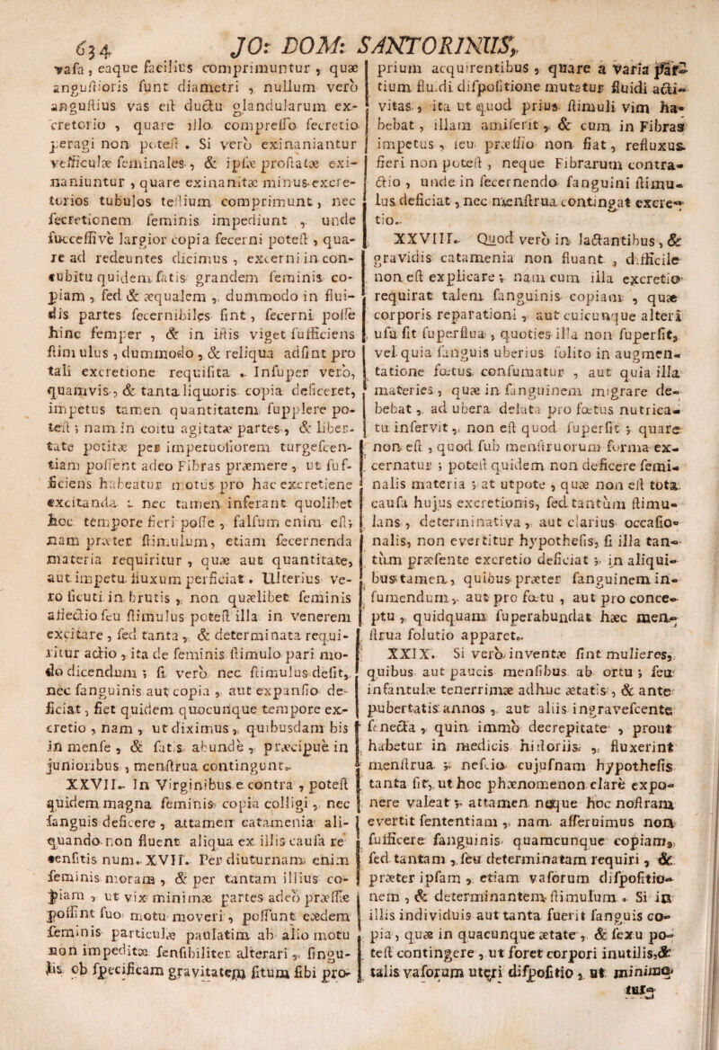 6? 4 vafa , eaque facilius comprimuntur , quae angufiioris funt diametri , nullum vero angufiius vas eil ductu olandularum ex- cretorio , quare illo, compreifo fecretio- peragi non pc-te.fi . Si vero exinaniantur veifrculae feminales, & ipfos proflatae exi¬ naniuntur , quare exinanitae minus* excre¬ torios tubulos tefiium comprimunt., nec lecretionem feminis impediunt , unde fucceffive largior copia fecerni potefl , qua¬ re ad redeuntes dicimus , excerni in con¬ cubitu quidem fatis grandem feminis co¬ piam , fed & aequalem dummodo in flui¬ dis partes fecernibifos fint, fecerni polle hinc femper , & in iftis viget fufficiens fiim ulus, dummodo , & reliqua adfint pro tali excretione requilita „ Infuper vero, quamvis- , & tanta liquoris copia deficeret, impetus tamen quantitatem fupplere po¬ te it ; nam in coitu agitatae partes , & liber¬ tate potitae per impetuofiorem turgefeen- tiam polient adeo Fibras prasmere , ut fuf- £ciens habeatur n.otiis pro hac excretiene excitanda, t nec tamen inferant quolibet hoc. tempore fieri pode , falfum enim efU nam pra-ter fiimufum, etiam fecernenda materia requiritur , quae aut quantitate, aut.impetu, buxum perficiat. Ulterius Ve¬ ro fieuti. in brutis , non quaelibet feminis aiiedio feu flimulus pote 11 illa in venerem excitare , fed tanta , & determinata requi¬ ritur actio , ita de feminis ltimulo pari mo¬ do dicendum; fi vero nec flimulus defit,, nec fanguinis aut copia , aut expanfio de¬ ficiat , fiet quidem quocunque tempore ex- cretio , nam , ut diximus ,, quibusdam bis in menfe , & fotis abunde , praecipue in junioribus 9 meixflrua contingunt XXVIU In Virginibus e contra , potefl quidem magna feminis? copia colligi, nec fanguis deficere , attamen catamenia ali¬ quando-non fluent aliqua ex illis cauia re •enfitis num-XVIF.- Per diuturna mi enim feminis moram , & per tantam illius co- iam , ut vix-minimas partes adeo praedae JO: DOM: SJNTORINIIS,. prium acquirentibus 9 quare a Varia p tium flu.di difpofitione mutatur fluidi acti¬ vitas., ita ut quod prius fiimuli vim ha¬ bebat , illam amiferit& cum in Fibras impetus, ieu praeifio non fiat, refluxus» fieri non potefl , neque Fibrarum contra* dio , unde in fecernenda fanguini fiimu- iua deficiat, nec menfirua contin?at exere^- KJr * tio- XXVIIfo- Quod vero in- ladantibus , 8c gravidis catamenia non fluant. , difficile non eil explicare v nam cum illa excreti©- requirat talem fanguinis copiam , qua corporis reparationi, aut cuicunque alteri u fu fit fu perflua , quoties illa non fuperfit, vel quia fanguis uberius folito in augmen- tatione fatus. confutuatur , aut quia illa materies, quae in fonguinem migrare de¬ bebat ad ubera delata pro fatus nutrica¬ tu . infervitv non eil quod fu per fit; quare: non eft , quod fub raenftruorum forma ex¬ cernatur ; potefl quidem non deficere femi¬ nalis materia ; at utpote , quae non eil tota, caufa hujus excretionis, fed tantum ftimu- lans , deterininativa , aut clarius occafio» nalis, non evertitur hypothefis, fi ilia tan¬ tum prscfente excretio deficiat ;> m aliqui- bu^tamen, quibus praeter fanguinem in- fumenduriiv aut pro fatu , aut pro conce¬ ptu , quidquam fu per ab undat haec mea- flrua folutio apparete XXIX. Si vera inventae fint mulieres, quibus aut paucis menfibus ab ortu ; feii infantulae tenerrimae adhuc aetatis , & ante pubertatis'annos ,. aut aliis ingravefeente foneda , quin immb decrepitate , prout habetur in medicis hidoriiss fluxerint menflrua. f nefio cujufnam hypothefis tanta fit,, ut hoc phaenomenon clare expo- nere valeat r attamen neque hoc noflrana evertit fententiam v nam. afferuimus noa fuliicere fanguinis quamcunque copiam», fed tantam , feu determinatam requiri , praeter ipfam , etiam vaforum difpofitio^ nem , & determinantem- flimulum. Si in fuo; motu moveri , poffunfc. eaedem J illis individuis aut tanta fuerit fanguis co- femmis particula? paulatim ab alio motu non impeditae fenfibiliter, alterari y< fingu- )is ob fpecificam gravitate*# fitum fibi pro¬ pia, quae in quacunque aetate , Sc fexu pcfo teft contingere 3 ut foret corpori inutilis,^ talis vaforum uteri diipofitios. Bt minimo?