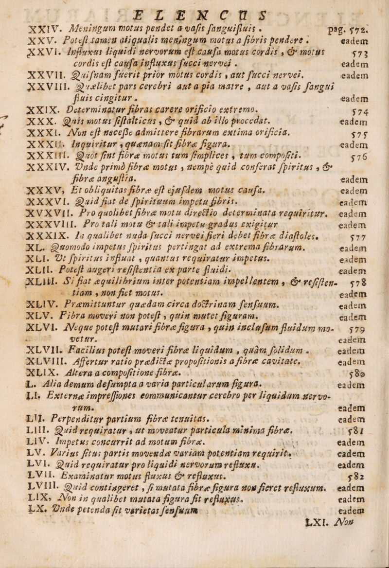 XXIV. Meningum motus pendet avafis fanguifluis. pag. ^72* XXV* Potefi tamen aii qualis mendngum motus a fibris pendere . eadetn XXVI. Influxus liquidi nervorum efl caufa motus cordis 9 & motus cordis eft caufa influxus fucciitervei . eadem XXVI l. Quifnam fuerit prior motus cordis»aut fucci nervei. eadem XXVIII. QvxBbetpars cerebri aut apia matre , aut a vafis /angui fluis cingitur. eadem XXIX* Determinatur fibras sarere orificio extremo. ' 574 XXX* Quis motus fiflalticus * & quid ,ab illo procedat. eadem XXXI. Non efi necefie admittere fibrarum extima orificia. 5-7 ? XXXII • Inquiritur 9 queena m fit fibra figura. =- -ea dem XXXIfi. Quot fint fibra motus tum fimplices , tum compofiti* jjS XXXIV. Vnde primbfibrae motus > nempe quid conferat fpiritus 9 & fibra angufl/.a. eadem XXXV» Et obliquitasfibreo efl ejufdem motus caufa. eadem XXXVI. Q uid fiat de fpirituum impetu fibris. eadem XVXVJI. Pro quolibet fibv.ee motu direBio determinata requiritur« eadem XXXVIII. Pro tali motu & tali impetu gradus exigitur eadem XXXIX. In qualibet nuda fucci nerveifieri debet fibra diafioks9 577 XL. Quomodo impetus fpiritus pertingat ad extrema fibrarum. eadem XLI. Vt fpiritus influat , quantus requiratur impetus. eadem XLII. Potefi augeri refifientia ex parte fluidi. eadem XLiil* Si fiat eequilihrium inter potentiam impellentem * refifien- 5-78 tiara , non fiet motus. eadem XLIV. P'ramittuntur quadam circa doctrinam fenfuum. eadem XLV. Fibra moveri non potefi , quin mutet figuram. eadem XLVI. A/eque potefi mutari fibra figura , quin inclufum fluidum mo~ 5-79 - vetur» eadem XLVII. Facilius potefi moveri fibra liquidum , quamfoli dum . eadem XLVIII. Affertur ratio pradi&apropofitionis afibra cavitate. eadem XLI X. Altera a compofitione fibree. - 5-8® L. Mia deraum defumpta a varia particularum figura. eadem h I. Externa i mpr efflo nes communicantur cerebro per liquidum ner vo¬ tum. eadem LIJ. Perpenditur partium fibree tenuitas. eadem LUI* Quid requiratur % ut moveatur particula minima fibra» f 8 i LIV. Impetus concurrit ad motum fibvx. , • ■ eadem LV. Varius fitus partis movenda variam potentiam requirit• eadem LVI. Quid requiratur pro liquidi nervorum refluxu. eadem LV II. Examinatur motus fluxus & refluxus. 5-82 LV III. Quid contingeret, fi mutata fibrae figura non fieret refluxura, eadem LIX? Non in qualibet mutata figura fit refluxus. eadem !AV Vnde petenda fit varietas fenfuum eadem tXL Non