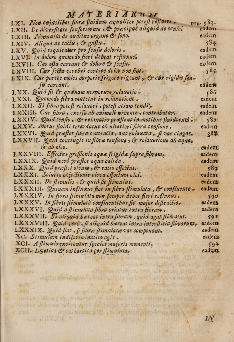 l.Xf» Non Cfijuslilet fibra fluidum aquaUter potefi refluere * pag. 585. LXII. De dl ver fit at e fetiferiorum 5 & praecipue aliquid de oculcl eadem LXill. Nonnulla de auditus, organo & fono. eadem LXIV* Aliqua de taftu , &guftu» ^84 1 XV. Quid requiraUtr pro fenfu doloris .• eadem LXVL in dolore quomodo fieri debeat refluxus» eadem LXV1I. Cur cfia caveant & dolore & fenfu. ea deni LXVI1I. Cur feffacerebri cortice dolor non fiat* f$f- LXIX. Cur partes moles corporis frigore rigeant % & cur rigida fu careant. eadertl LXX. Quid fit & quanam nervorum .relaxatio i 58 6 LXXl. Quomodo fibra mutetur in relaxatione . eadem LXXil. Si fibra potefi relaxari * potefi etiam tendi4V eadem LXXlIl- Cur fibra * excifa ab animali vivente, contrahaturc eadem LX X l V. Quid t en fio ? & relaxatio pr a fient in motibus fluidorum l 587 LXXV* Motus fluidi retardatur ob ulteriori fibra tenfione« eadem LXX Vi. Quid prafiet fibracontra&a* aut relaxata 9 fi vas cingat. g8& LXXVIL- Quid contingit in fibra tenfione > & relaxatione ab aqua* & ab oleo. eadem LXXVIIL Effeffus grcfionis aqua frigida fupra fibram* eadem LXXl X. Quid verb prafiet aqua calida . eadem LX X X. Quid prajh t oleum ratio ejfe&us*- 5* 89 LXXX i. Solui io objecHonis' circa epeSlum olei. eadem LXX X i L. De fi i mulis:, &’ quid fit fi imulus. eadem LXXX Ii I. Quinam influxus fiat infibra fiimulat®, confluente * eadem LXXXIV. In fibra ftiraulata non femper debet fieri refluxus. 790 LXXXV. In fibr\s fiimulat e confluentibus fit major difiraU io» eadem LXXX VI. QtAd a ftiraulata fibra oriatur extra fibram. eadem LXXX VIL- Si aliquid bareat intrafibram, quid agat ftimuJuSt S9 * LXXX V JIL Quid verb, fi aliquid bareat intra interfiitia fibrarum** eadem LXXXIXc Quid fiat, (i fibra fiimulat a vas componant* eadem XC. Stimulum indifcrirninatim agit * eadem XCL Afiimulo excitantur fpecies majoris momenti* ' XCIL Emetica & catbartfca per fi imulumead^a$ m /